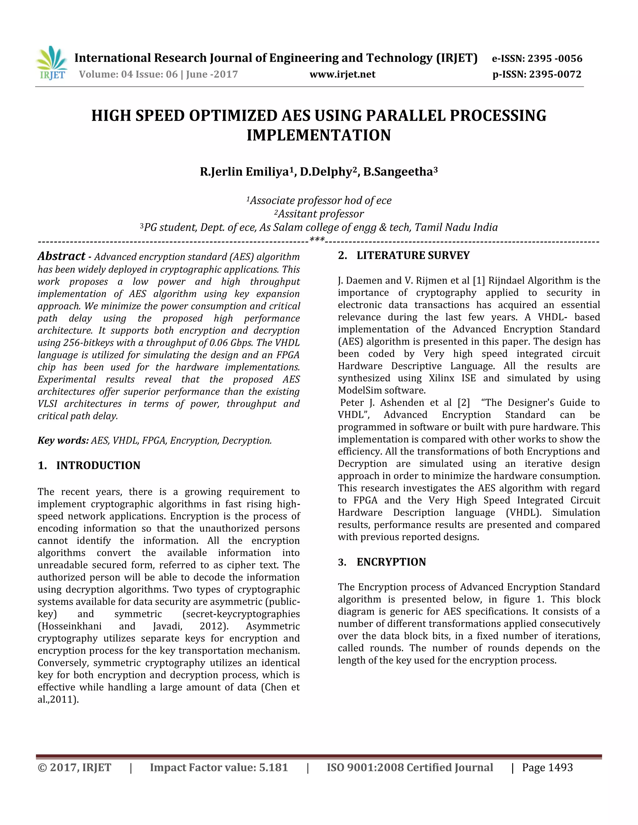 International Research Journal of Engineering and Technology (IRJET) e-ISSN: 2395 -0056 Volume: 04 Issue: 06 | June -2017 www.irjet.net p-ISSN: 2395-0072 © 2017, IRJET | Impact Factor value: 5.181 | ISO 9001:2008 Certified Journal | Page 1493 HIGH SPEED OPTIMIZED AES USING PARALLEL PROCESSING IMPLEMENTATION R.Jerlin Emiliya1, D.Delphy2, B.Sangeetha3 1Associate professor hod of ece 2Assitant professor 3PG student, Dept. of ece, As Salam college of engg & tech, Tamil Nadu India --------------------------------------------------------------------***--------------------------------------------------------------------- Abstract - Advanced encryption standard (AES) algorithm has been widely deployed in cryptographic applications. This work proposes a low power and high throughput implementation of AES algorithm using key expansion approach. We minimize the power consumption and critical path delay using the proposed high performance architecture. It supports both encryption and decryption using 256-bitkeys with a throughput of 0.06 Gbps. The VHDL language is utilized for simulating the design and an FPGA chip has been used for the hardware implementations. Experimental results reveal that the proposed AES architectures offer superior performance than the existing VLSI architectures in terms of power, throughput and critical path delay. Key words: AES, VHDL, FPGA, Encryption, Decryption. 1. INTRODUCTION The recent years, there is a growing requirement to implement cryptographic algorithms in fast rising high- speed network applications. Encryption is the process of encoding information so that the unauthorized persons cannot identify the information. All the encryption algorithms convert the available information into unreadable secured form, referred to as cipher text. The authorized person will be able to decode the information using decryption algorithms. Two types of cryptographic systems available for data security are asymmetric (public- key) and symmetric (secret-keycryptographies (Hosseinkhani and Javadi, 2012). Asymmetric cryptography utilizes separate keys for encryption and encryption process for the key transportation mechanism. Conversely, symmetric cryptography utilizes an identical key for both encryption and decryption process, which is effective while handling a large amount of data (Chen et al.,2011). 2. LITERATURE SURVEY J. Daemen and V. Rijmen et al [1] Rijndael Algorithm is the importance of cryptography applied to security in electronic data transactions has acquired an essential relevance during the last few years. A VHDL- based implementation of the Advanced Encryption Standard (AES) algorithm is presented in this paper. The design has been coded by Very high speed integrated circuit Hardware Descriptive Language. All the results are synthesized using Xilinx ISE and simulated by using ModelSim software. Peter J. Ashenden et al [2] “The Designer's Guide to VHDL”, Advanced Encryption Standard can be programmed in software or built with pure hardware. This implementation is compared with other works to show the efficiency. All the transformations of both Encryptions and Decryption are simulated using an iterative design approach in order to minimize the hardware consumption. This research investigates the AES algorithm with regard to FPGA and the Very High Speed Integrated Circuit Hardware Description language (VHDL). Simulation results, performance results are presented and compared with previous reported designs. 3. ENCRYPTION The Encryption process of Advanced Encryption Standard algorithm is presented below, in figure 1. This block diagram is generic for AES specifications. It consists of a number of different transformations applied consecutively over the data block bits, in a fixed number of iterations, called rounds. The number of rounds depends on the length of the key used for the encryption process. 