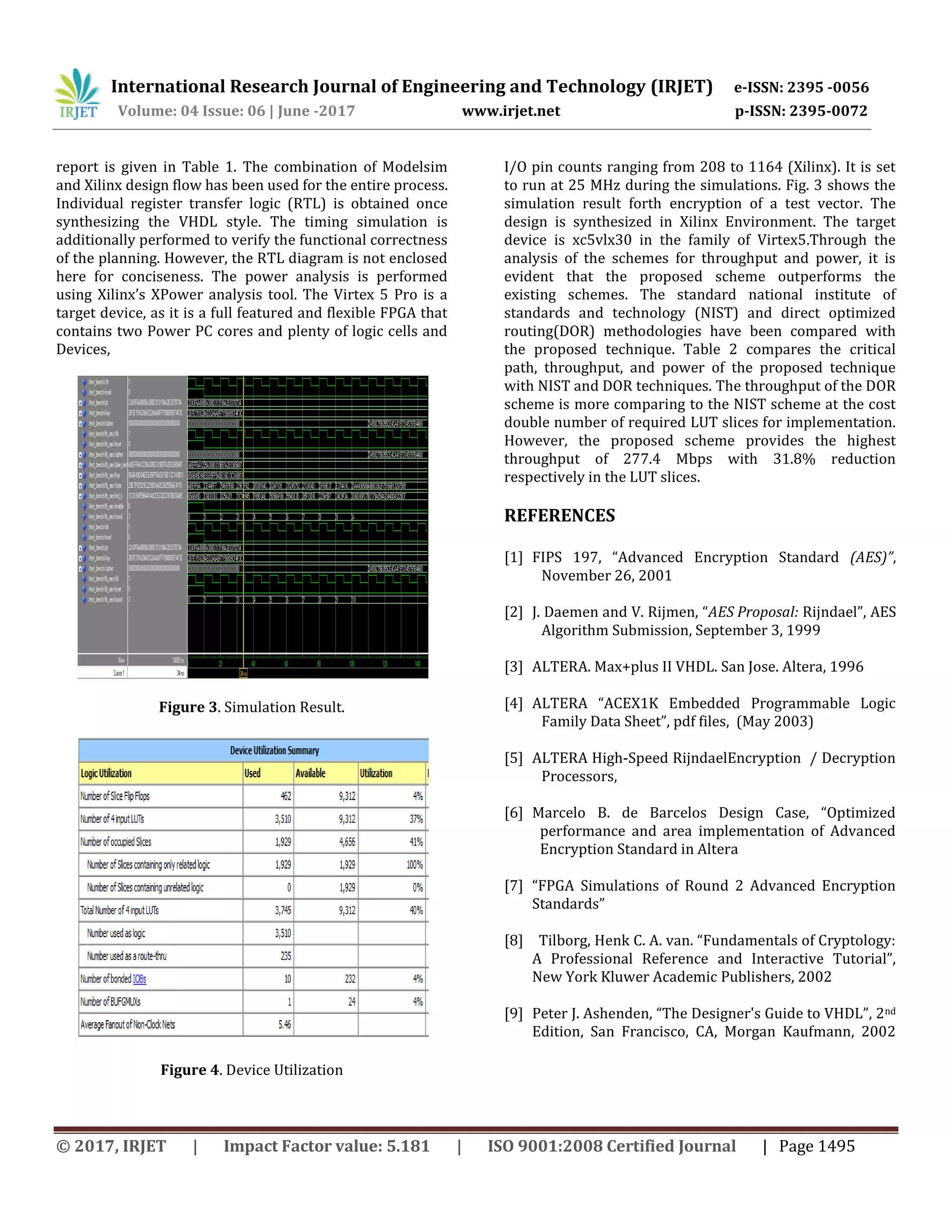 International Research Journal of Engineering and Technology (IRJET) e-ISSN: 2395 -0056 Volume: 04 Issue: 06 | June -2017 www.irjet.net p-ISSN: 2395-0072 © 2017, IRJET | Impact Factor value: 5.181 | ISO 9001:2008 Certified Journal | Page 1495 report is given in Table 1. The combination of Modelsim and Xilinx design flow has been used for the entire process. Individual register transfer logic (RTL) is obtained once synthesizing the VHDL style. The timing simulation is additionally performed to verify the functional correctness of the planning. However, the RTL diagram is not enclosed here for conciseness. The power analysis is performed using Xilinx’s XPower analysis tool. The Virtex 5 Pro is a target device, as it is a full featured and flexible FPGA that contains two Power PC cores and plenty of logic cells and Devices, Figure 3. Simulation Result. Figure 4. Device Utilization I/O pin counts ranging from 208 to 1164 (Xilinx). It is set to run at 25 MHz during the simulations. Fig. 3 shows the simulation result forth encryption of a test vector. The design is synthesized in Xilinx Environment. The target device is xc5vlx30 in the family of Virtex5.Through the analysis of the schemes for throughput and power, it is evident that the proposed scheme outperforms the existing schemes. The standard national institute of standards and technology (NIST) and direct optimized routing(DOR) methodologies have been compared with the proposed technique. Table 2 compares the critical path, throughput, and power of the proposed technique with NIST and DOR techniques. The throughput of the DOR scheme is more comparing to the NIST scheme at the cost double number of required LUT slices for implementation. However, the proposed scheme provides the highest throughput of 277.4 Mbps with 31.8% reduction respectively in the LUT slices. REFERENCES [1] FIPS 197, “Advanced Encryption Standard (AES)”, November 26, 2001 [2] J. Daemen and V. Rijmen, “AES Proposal: Rijndael”, AES Algorithm Submission, September 3, 1999 [3] ALTERA. Max+plus II VHDL. San Jose. Altera, 1996 [4] ALTERA “ACEX1K Embedded Programmable Logic Family Data Sheet”, pdf files, (May 2003) [5] ALTERA High-Speed RijndaelEncryption / Decryption Processors, [6] Marcelo B. de Barcelos Design Case, “Optimized performance and area implementation of Advanced Encryption Standard in Altera [7] “FPGA Simulations of Round 2 Advanced Encryption Standards” [8] Tilborg, Henk C. A. van. “Fundamentals of Cryptology: A Professional Reference and Interactive Tutorial”, New York Kluwer Academic Publishers, 2002 [9] Peter J. Ashenden, “The Designer's Guide to VHDL”, 2nd Edition, San Francisco, CA, Morgan Kaufmann, 2002 