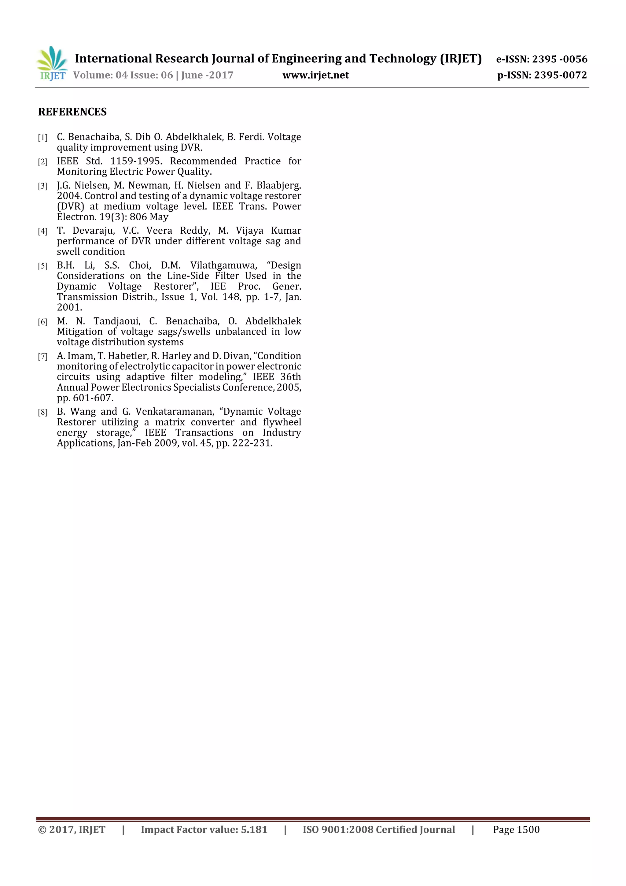 International Research Journal of Engineering and Technology (IRJET) e-ISSN: 2395 -0056
Volume: 04 Issue: 06 | June -2017 www.irjet.net p-ISSN: 2395-0072
© 2017, IRJET | Impact Factor value: 5.181 | ISO 9001:2008 Certified Journal | Page 1500
REFERENCES
[1] C. Benachaiba, S. Dib O. Abdelkhalek, B. Ferdi. Voltage
quality improvement using DVR.
[2] IEEE Std. 1159-1995. Recommended Practice for
Monitoring Electric Power Quality.
[3] J.G. Nielsen, M. Newman, H. Nielsen and F. Blaabjerg.
2004. Control and testing of a dynamic voltage restorer
(DVR) at medium voltage level. IEEE Trans. Power
Electron. 19(3): 806 May
[4] T. Devaraju, V.C. Veera Reddy, M. Vijaya Kumar
performance of DVR under different voltage sag and
swell condition
[5] B.H. Li, S.S. Choi, D.M. Vilathgamuwa, “Design
Considerations on the Line-Side Filter Used in the
Dynamic Voltage Restorer”, IEE Proc. Gener.
Transmission Distrib., Issue 1, Vol. 148, pp. 1-7, Jan.
2001.
[6] M. N. Tandjaoui, C. Benachaiba, O. Abdelkhalek
Mitigation of voltage sags/swells unbalanced in low
voltage distribution systems
[7] A. Imam, T. Habetler, R. Harley and D. Divan, “Condition
monitoring of electrolytic capacitor in power electronic
circuits using adaptive ﬁlter modeling,” IEEE 36th
Annual Power Electronics Specialists Conference,2005,
pp. 601-607.
[8] B. Wang and G. Venkataramanan, “Dynamic Voltage
Restorer utilizing a matrix converter and flywheel
energy storage,” IEEE Transactions on Industry
Applications, Jan-Feb 2009, vol. 45, pp. 222-231.
 