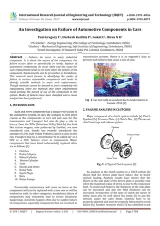 International Research Journal of Engineering and Technology (IRJET) e-ISSN: 2395 -0056
Volume: 04 Issue: 06 | June -2017 www.irjet.net p-ISSN: 2395-0072
© 2017, IRJET | Impact Factor value: 5.181 | ISO 9001:2008 Certified Journal | Page 1784
An Investigation on Failure of Automotive Components in Cars
Paul Gregory F1, Durkesh Karthik P2, Gokul C2, Hiran N K3
1PG Scholar – Energy Engineering, PSG College of Technology, Coimbatore, INDIA
2Student – Mechanical Engineering, Info Institute of Engineering, Coimbatore, INDIA
3Crash Investigator, JP Research India Pvt. Limited, Coimbatore, INDIA
---------------------------------------------------------------------***---------------------------------------------------------------------
Abstract – Failures do occur in every industrial
component. It is about the nature of the component, the
failure occurs often or periodically or rarely. Replace of
automotive components do occur often and the cause for
such replacements tends to be none other the failure of the
component. Replacements can be preventive or breakdown.
This research work focuses in identifying the modes of
failure in various automobile components and tends to
identify suitable methods to avert such replacements.
Though methods cannot be devised to avert completely the
replacement, there are methods that when implemented
could prolong the period of use of the component in the
system. Modes of failures have been classified and a cause
analysis has been performed.
1. INTRODUCTION
Each and every component has a unique role to play in
the automotive system. In cars, the scenario is even more
crucial as the components in cars not just owe for the
transmission and transport but also do play a role in
luxury. Even the SUVs (Suburban Utility Vehicle) that look
like station wagons, now preferred by families, are now
considered cars. Suzuki has recently introduced the
concept of LUVs (Life Utility Vehicles) and it is also on the
run. Though it may be a conventional ‘to be called car’ or a
SUV or a LUV, failures occur in components. Major
components that have listed substantially replaced often
are as follows [1]
1. Clutches
2. Brake Calipers.
3. Wheel Cylinder
4. Master Cylinder
5. Tires
6. Shocks and struts
7. Brake Pads
8. Spark Plugs.
9. Belts
10. Water Pumps
Preventable maintenance will cause no harm as the
component will just be replaced with a new one or will be
worked on with. In other categories, breakdown failure of
components may sometimes lead to severe disastrous
happenings. Accidents happen often due to sudden failure
of components, especially components that are involved in
transmission systems. Hence it is an engineer’s duty to
prevent such failures that cause a loss of soul.
Fig -1: Car met with an accident due to brake failure in
Canada, 2014 [2]
2. FAILURE ANALYSIS IN CLUTCHES
Major component of a clutch system include (a) Clutch
flywheel (b) Pressure Plate, (c) Clutch Disc, (d) Throw out
clutch bearings and release system
Fig -2: A Typical Clutch system [3]
An analysis in the clutch system in a TATA vehicle [4]
shows that the driven plate faces failure due to heavy
cyclical loading. Analysis results have shown that the
failure in the side plate of the driven plate is possible only
when the maximum value of stress is near to the endurance
limit. To avoid such failures, the thickness of the side plate
can be increased and also the fillet thickness can be
increased. Irrespective of the type of clutch the factor of
safety must also be well above the limits [5] to put the
stresses under the safer limits. Clutches have to be
properly adjusted and must be properly lubricated to avoid
failure [6]. Another research work [7] has identified crack
 