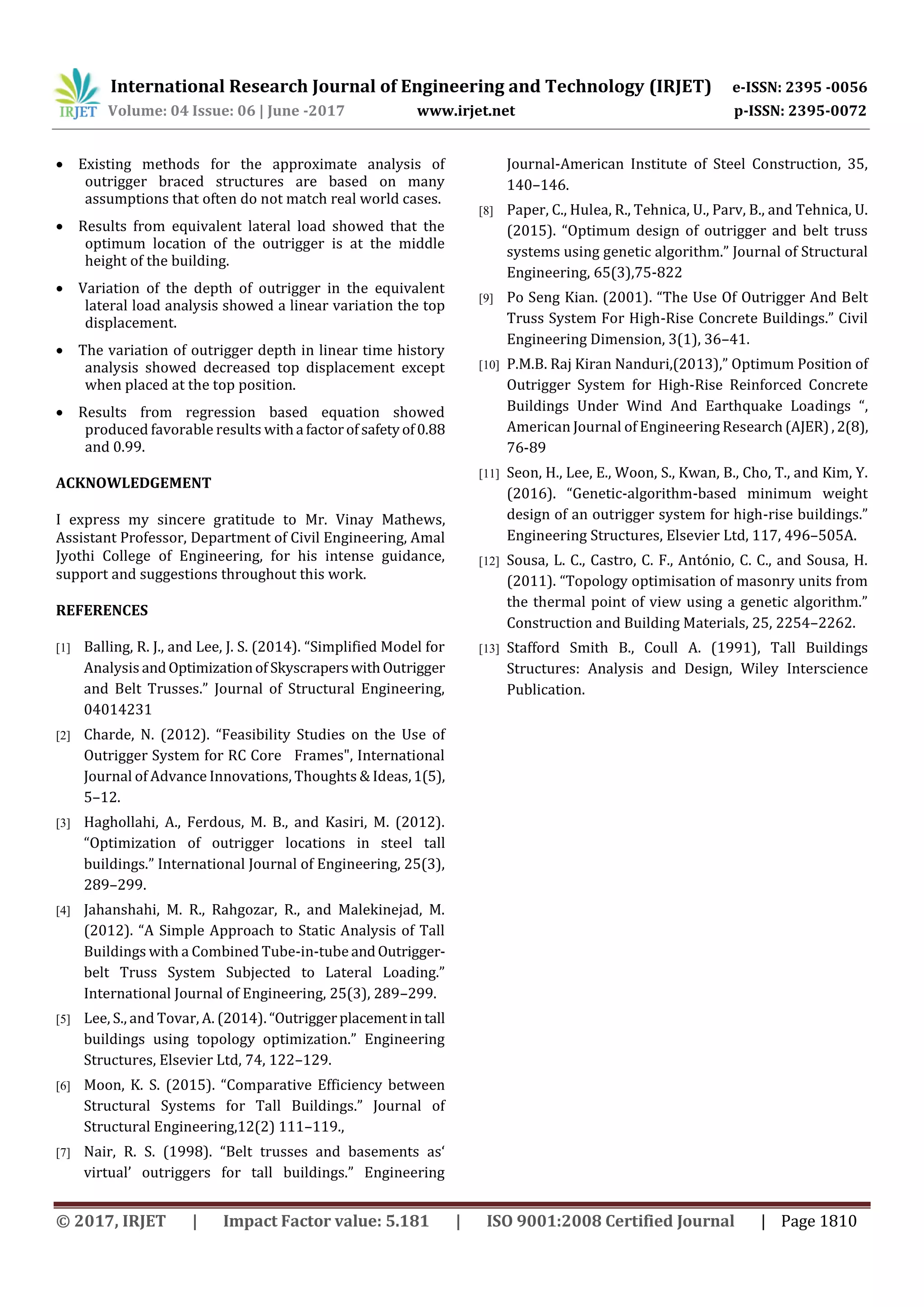 International Research Journal of Engineering and Technology (IRJET) e-ISSN: 2395 -0056
Volume: 04 Issue: 06 | June -2017 www.irjet.net p-ISSN: 2395-0072
© 2017, IRJET | Impact Factor value: 5.181 | ISO 9001:2008 Certified Journal | Page 1810
 Existing methods for the approximate analysis of
outrigger braced structures are based on many
assumptions that often do not match real world cases.
 Results from equivalent lateral load showed that the
optimum location of the outrigger is at the middle
height of the building.
 Variation of the depth of outrigger in the equivalent
lateral load analysis showed a linear variation the top
displacement.
 The variation of outrigger depth in linear time history
analysis showed decreased top displacement except
when placed at the top position.
 Results from regression based equation showed
produced favorable results witha factorof safetyof0.88
and 0.99.
ACKNOWLEDGEMENT
I express my sincere gratitude to Mr. Vinay Mathews,
Assistant Professor, Department of Civil Engineering, Amal
Jyothi College of Engineering, for his intense guidance,
support and suggestions throughout this work.
REFERENCES
[1] Balling, R. J., and Lee, J. S. (2014). “Simplified Model for
Analysis andOptimizationof SkyscraperswithOutrigger
and Belt Trusses.” Journal of Structural Engineering,
04014231
[2] Charde, N. (2012). “Feasibility Studies on the Use of
Outrigger System for RC Core Frames", International
Journal of Advance Innovations, Thoughts & Ideas,1(5),
5–12.
[3] Haghollahi, A., Ferdous, M. B., and Kasiri, M. (2012).
“Optimization of outrigger locations in steel tall
buildings.” International Journal of Engineering, 25(3),
289–299.
[4] Jahanshahi, M. R., Rahgozar, R., and Malekinejad, M.
(2012). “A Simple Approach to Static Analysis of Tall
Buildings with a Combined Tube-in-tube andOutrigger-
belt Truss System Subjected to Lateral Loading.”
International Journal of Engineering, 25(3), 289–299.
[5] Lee, S., and Tovar, A. (2014). “Outriggerplacementintall
buildings using topology optimization.” Engineering
Structures, Elsevier Ltd, 74, 122–129.
[6] Moon, K. S. (2015). “Comparative Efficiency between
Structural Systems for Tall Buildings.” Journal of
Structural Engineering,12(2) 111–119.,
[7] Nair, R. S. (1998). “Belt trusses and basements as‘
virtual’ outriggers for tall buildings.” Engineering
Journal-American Institute of Steel Construction, 35,
140–146.
[8] Paper, C., Hulea, R., Tehnica, U., Parv, B., and Tehnica, U.
(2015). “Optimum design of outrigger and belt truss
systems using genetic algorithm.” Journal of Structural
Engineering, 65(3),75-822
[9] Po Seng Kian. (2001). “The Use Of Outrigger And Belt
Truss System For High-Rise Concrete Buildings.” Civil
Engineering Dimension, 3(1), 36–41.
[10] P.M.B. Raj Kiran Nanduri,(2013),” Optimum Position of
Outrigger System for High-Rise Reinforced Concrete
Buildings Under Wind And Earthquake Loadings “,
American Journal of Engineering Research (AJER),2(8),
76-89
[11] Seon, H., Lee, E., Woon, S., Kwan, B., Cho, T., and Kim, Y.
(2016). “Genetic-algorithm-based minimum weight
design of an outrigger system for high-rise buildings.”
Engineering Structures, Elsevier Ltd, 117, 496–505A.
[12] Sousa, L. C., Castro, C. F., António, C. C., and Sousa, H.
(2011). “Topology optimisation of masonry units from
the thermal point of view using a genetic algorithm.”
Construction and Building Materials, 25, 2254–2262.
[13] Stafford Smith B., Coull A. (1991), Tall Buildings
Structures: Analysis and Design, Wiley Interscience
Publication.
 