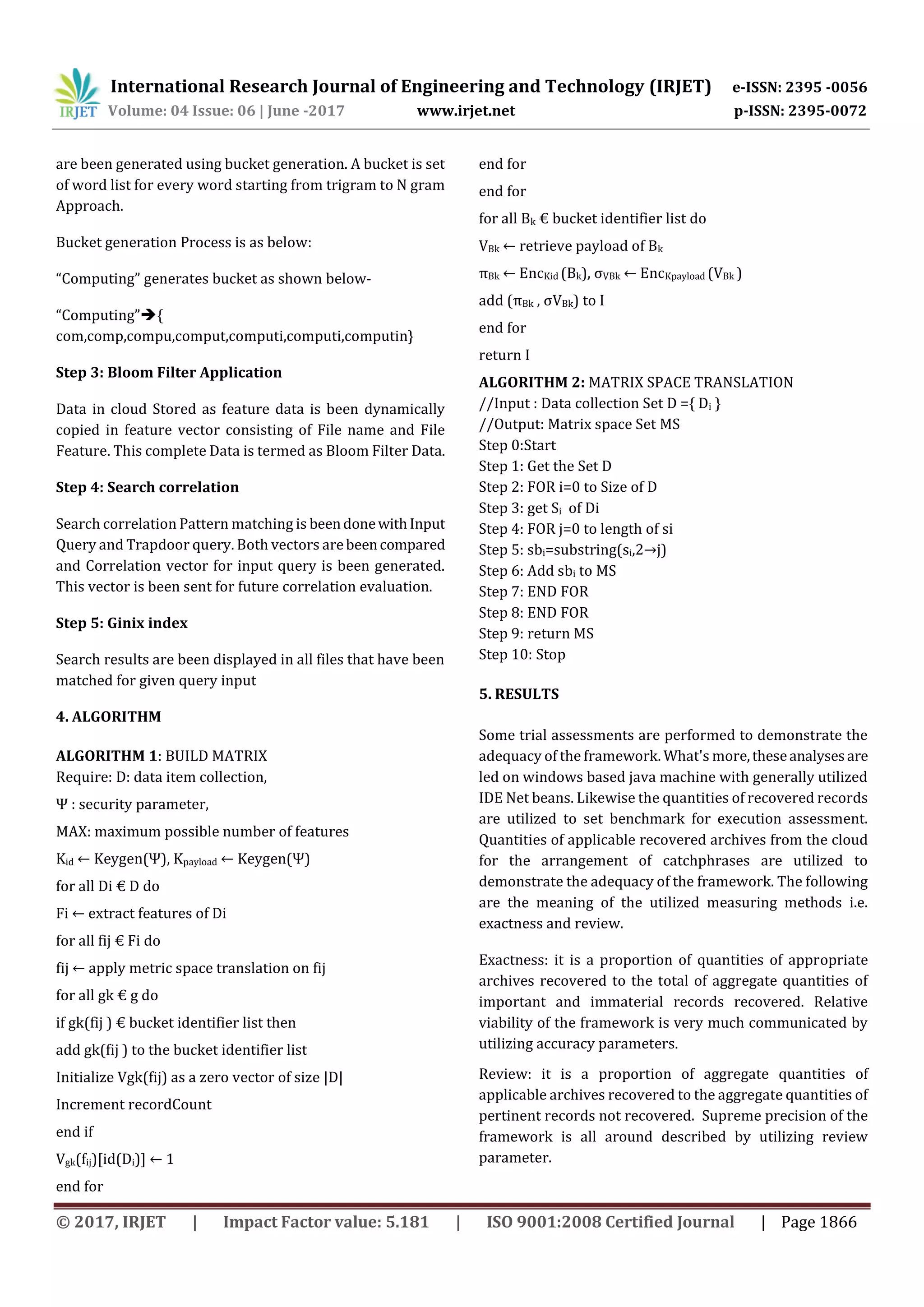 International Research Journal of Engineering and Technology (IRJET) e-ISSN: 2395 -0056
Volume: 04 Issue: 06 | June -2017 www.irjet.net p-ISSN: 2395-0072
© 2017, IRJET | Impact Factor value: 5.181 | ISO 9001:2008 Certified Journal | Page 1866
are been generated using bucket generation. A bucket is set
of word list for every word starting from trigram to N gram
Approach.
Bucket generation Process is as below:
“Computing” generates bucket as shown below-
“Computing”{
com,comp,compu,comput,computi,computi,computin}
Step 3: Bloom Filter Application
Data in cloud Stored as feature data is been dynamically
copied in feature vector consisting of File name and File
Feature. This complete Data is termed as Bloom Filter Data.
Step 4: Search correlation
Search correlation Pattern matching is beendonewithInput
Query and Trapdoor query. Both vectors arebeencompared
and Correlation vector for input query is been generated.
This vector is been sent for future correlation evaluation.
Step 5: Ginix index
Search results are been displayed in all files that have been
matched for given query input
4. ALGORITHM
ALGORITHM 1: BUILD MATRIX
Require: D: data item collection,
Ψ : security parameter,
MAX: maximum possible number of features
Kid ← Keygen(Ψ), Kpayload ← Keygen(Ψ)
for all Di € D do
Fi ← extract features of Di
for all fij € Fi do
fij ← apply metric space translation on fij
for all gk € g do
if gk(fij ) € bucket identifier list then
add gk(fij ) to the bucket identifier list
Initialize Vgk(fij) as a zero vector of size |D|
Increment recordCount
end if
Vgk(fij)[id(Di)] ← 1
end for
end for
end for
for all Bk € bucket identifier list do
VBk ← retrieve payload of Bk
πBk ← EncKid (Bk), σVBk ← EncKpayload (VBk )
add (πBk , σVBk) to I
end for
return I
ALGORITHM 2: MATRIX SPACE TRANSLATION
//Input : Data collection Set D ={ Di }
//Output: Matrix space Set MS
Step 0:Start
Step 1: Get the Set D
Step 2: FOR i=0 to Size of D
Step 3: get Si of Di
Step 4: FOR j=0 to length of si
Step 5: sbi=substring(si,2→j)
Step 6: Add sbi to MS
Step 7: END FOR
Step 8: END FOR
Step 9: return MS
Step 10: Stop
5. RESULTS
Some trial assessments are performed to demonstrate the
adequacy of the framework. What's more,theseanalysesare
led on windows based java machine with generally utilized
IDE Net beans. Likewise the quantities of recovered records
are utilized to set benchmark for execution assessment.
Quantities of applicable recovered archives from the cloud
for the arrangement of catchphrases are utilized to
demonstrate the adequacy of the framework. The following
are the meaning of the utilized measuring methods i.e.
exactness and review.
Exactness: it is a proportion of quantities of appropriate
archives recovered to the total of aggregate quantities of
important and immaterial records recovered. Relative
viability of the framework is very much communicated by
utilizing accuracy parameters.
Review: it is a proportion of aggregate quantities of
applicable archives recovered to the aggregate quantities of
pertinent records not recovered. Supreme precision of the
framework is all around described by utilizing review
parameter.
 