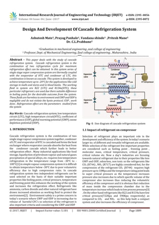 International Research Journal of Engineering and Technology (IRJET) e-ISSN: 2395 -0056
Volume: 04 Issue: 06 | June -2017 www.irjet.net p-ISSN: 2395-0072
© 2017, IRJET | Impact Factor value: 5.181 | ISO 9001:2008 Certified Journal | Page 1889
Design And Development Of Cascade Refrigeration System
Ashutosh Mate1, Prayag Panhale1, Vandana shinde1 ,Pritesh Mane1
Dr. C.L.Prabhune2
1Graduation in mechanical engineering ,zeal college of engineering
2 Professor,Dept. of Mechanical Engineering, Zeal college of engineering , Maharashtra , India
---------------------------------------------------------------------***---------------------------------------------------------------------
Abstract - This paper deals with the study of cascade
refrigeration system. Cascade refrigeration system is the
combination of two refrigeration cycle for maximum
refrigeration effect can be obtained. In this system series of
single stage vapor compression system are thermally coupled
with the evaporator of HTC and condenser of LTC, this
combination is known as cascade. This system is developed to
achieve temperature up to -20°C for the applications like cold
storage in malls and stores and in blood banks. The working
fluid in system are R22 (LTC) and R134a(HTC), these
particular refrigerant s are used due there suitable difference
in boiling point for the desirable outcome from the system.
These fluids are harmless to environment andGWPandODPis
negligible and do not violate the kyoto protocol. COP , work
done , Refrigeration effect are the parameters studied from
the system
Key Words: Cascade refrigeration system, low temperature
circuit (LTC), high temperature circuit(HTC), coefficient of
performance (COP), global warming potential (GWP),ozone
depletion potential (ODP).
1. INTRODUCTION
Cascade refrigeration system is the combination of two
single stage vapourcompressionsystemtogether,condenser
of LTC and evaporator of HTC is cascadedandforms theheat
exchanger where evaporator cascade absorbs the heat from
the condenser cascade which further leads to better
refrigeration effect . Many industrial applications like food
storage, liquefaction of petroleum vapour and natural gases
precipitation of special alloys, etc. requires low temperature
refrigeration in the temperature range from -30°C to -
100°C[1].in simple vapour compression system it is difficult
to obtain temperature below -30°C due to poor volumetric
efficiency due to high compression ratio. In cascade
refrigeration system two independent refrigerants can be
used selected on the basis of their suitable important
properties like boiling point, critical pressure, temperature
and freezing point this enhances the working of the system
and increases the refrigeration effect. Refrigerants like
ammonia, carbon dioxide and other natural refrigeranthave
drawn increased attention as working fluid to protect the
environment[2]. Environment safety is a prime concern in
today's scenario where GWP and ODP is increasing due to
release of harmful CFC's so selection of the refrigerant is
also important criteria and considering the GWP and ODP
Fig -1 : line diagram of cascade refrigeration system
1.1 Impact of refrigerant on compressor
Selection of refrigerant plays an important role in the
development and efficiency of thesystem.Intoday'sscenario
larger no. of different and versatile refrigerant are available.
While selection of the refrigerant few important properties
are considered such as boiling point , freezing point ,
molecular mass, critical temperature, critical pressure,
critical volume etc. Now a day's industries are focusing
towards natural refrigerant due to their properties like less
GWP and ODP, odourless, non toxic so the refrigerants like
CO2 (R744) , NH3 (R717) are highly considered but, for the
compression of the refrigerant CO2 (R744) requires high
pressureup to 10Mpaand the temperatureratingpointleads
to super critical pressure as the temperature increases
pressure also increases due to which specific volume of the
compressor also increases thus reducing the volumetric
efficiency of the compressor and it is obvious that reduction
of mass inside the compression chamber due to the
temperatureincrease whichleadstolowprocesspressure[3]
. On the other hand refrigerants like R22 and R134ahavelow
critical pressure(722Kpa and 590Kpa respectively) as
compared to CO2 and NH3 so this help built a compact
system and also increases the efficiency of compressor.
 