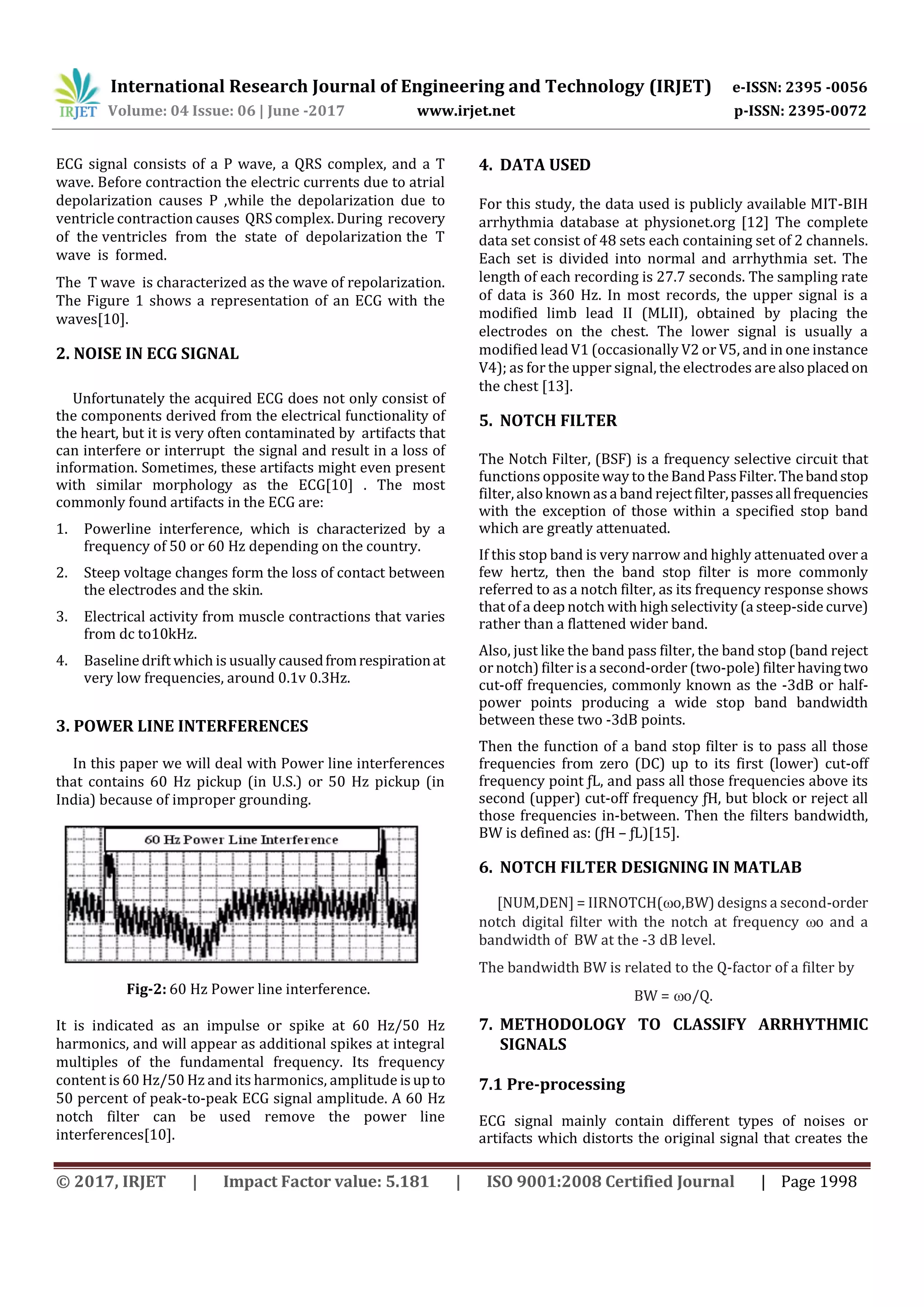 International Research Journal of Engineering and Technology (IRJET) e-ISSN: 2395 -0056
Volume: 04 Issue: 06 | June -2017 www.irjet.net p-ISSN: 2395-0072
© 2017, IRJET | Impact Factor value: 5.181 | ISO 9001:2008 Certified Journal | Page 1998
ECG signal consists of a P wave, a QRS complex, and a T
wave. Before contraction the electric currents due to atrial
depolarization causes P ,while the depolarization due to
ventricle contraction causes QRS complex. During recovery
of the ventricles from the state of depolarization the T
wave is formed.
The T wave is characterized as the wave of repolarization.
The Figure 1 shows a representation of an ECG with the
waves[10].
2. NOISE IN ECG SIGNAL
Unfortunately the acquired ECG does not only consist of
the components derived from the electrical functionality of
the heart, but it is very often contaminated by artifacts that
can interfere or interrupt the signal and result in a loss of
information. Sometimes, these artifacts might even present
with similar morphology as the ECG[10] . The most
commonly found artifacts in the ECG are:
1. Powerline interference, which is characterized by a
frequency of 50 or 60 Hz depending on the country.
2. Steep voltage changes form the loss of contact between
the electrodes and the skin.
3. Electrical activity from muscle contractions that varies
from dc to10kHz.
4. Baseline drift which is usually causedfromrespirationat
very low frequencies, around 0.1v 0.3Hz.
3. POWER LINE INTERFERENCES
In this paper we will deal with Power line interferences
that contains 60 Hz pickup (in U.S.) or 50 Hz pickup (in
India) because of improper grounding.
Fig-2: 60 Hz Power line interference.
It is indicated as an impulse or spike at 60 Hz/50 Hz
harmonics, and will appear as additional spikes at integral
multiples of the fundamental frequency. Its frequency
content is 60 Hz/50 Hz and its harmonics, amplitude isupto
50 percent of peak-to-peak ECG signal amplitude. A 60 Hz
notch filter can be used remove the power line
interferences[10].
4. DATA USED
For this study, the data used is publicly available MIT-BIH
arrhythmia database at physionet.org [12] The complete
data set consist of 48 sets each containing set of 2 channels.
Each set is divided into normal and arrhythmia set. The
length of each recording is 27.7 seconds. The sampling rate
of data is 360 Hz. In most records, the upper signal is a
modified limb lead II (MLII), obtained by placing the
electrodes on the chest. The lower signal is usually a
modified lead V1 (occasionally V2 or V5, and in one instance
V4); as for the upper signal, the electrodes are alsoplacedon
the chest [13].
5. NOTCH FILTER
The Notch Filter, (BSF) is a frequency selective circuit that
functions oppositeway to theBandPassFilter.Thebandstop
filter,alsoknown asa band rejectfilter,passesallfrequencies
with the exception of those within a specified stop band
which are greatly attenuated.
If this stop band is very narrow and highly attenuated over a
few hertz, then the band stop filter is more commonly
referred to as a notch filter, as its frequency response shows
that of a deep notch with highselectivity (a steep-sidecurve)
rather than a flattened wider band.
Also, just like the band pass filter, the band stop (band reject
or notch) filter is a second-order (two-pole) filter havingtwo
cut-off frequencies, commonly known as the -3dB or half-
power points producing a wide stop band bandwidth
between these two -3dB points.
Then the function of a band stop filter is to pass all those
frequencies from zero (DC) up to its first (lower) cut-off
frequency point ƒL, and pass all those frequencies above its
second (upper) cut-off frequency ƒH, but block or reject all
those frequencies in-between. Then the filters bandwidth,
BW is defined as: (ƒH – ƒL)[15].
6. NOTCH FILTER DESIGNING IN MATLAB
[NUM,DEN] = IIRNOTCH(o,BW) designs a second-order
notch digital filter with the notch at frequency o and a
bandwidth of BW at the -3 dB level.
The bandwidth BW is related to the Q-factor of a filter by
BW = o/Q.
7. METHODOLOGY TO CLASSIFY ARRHYTHMIC
SIGNALS
7.1 Pre-processing
ECG signal mainly contain different types of noises or
artifacts which distorts the original signal that creates the
 