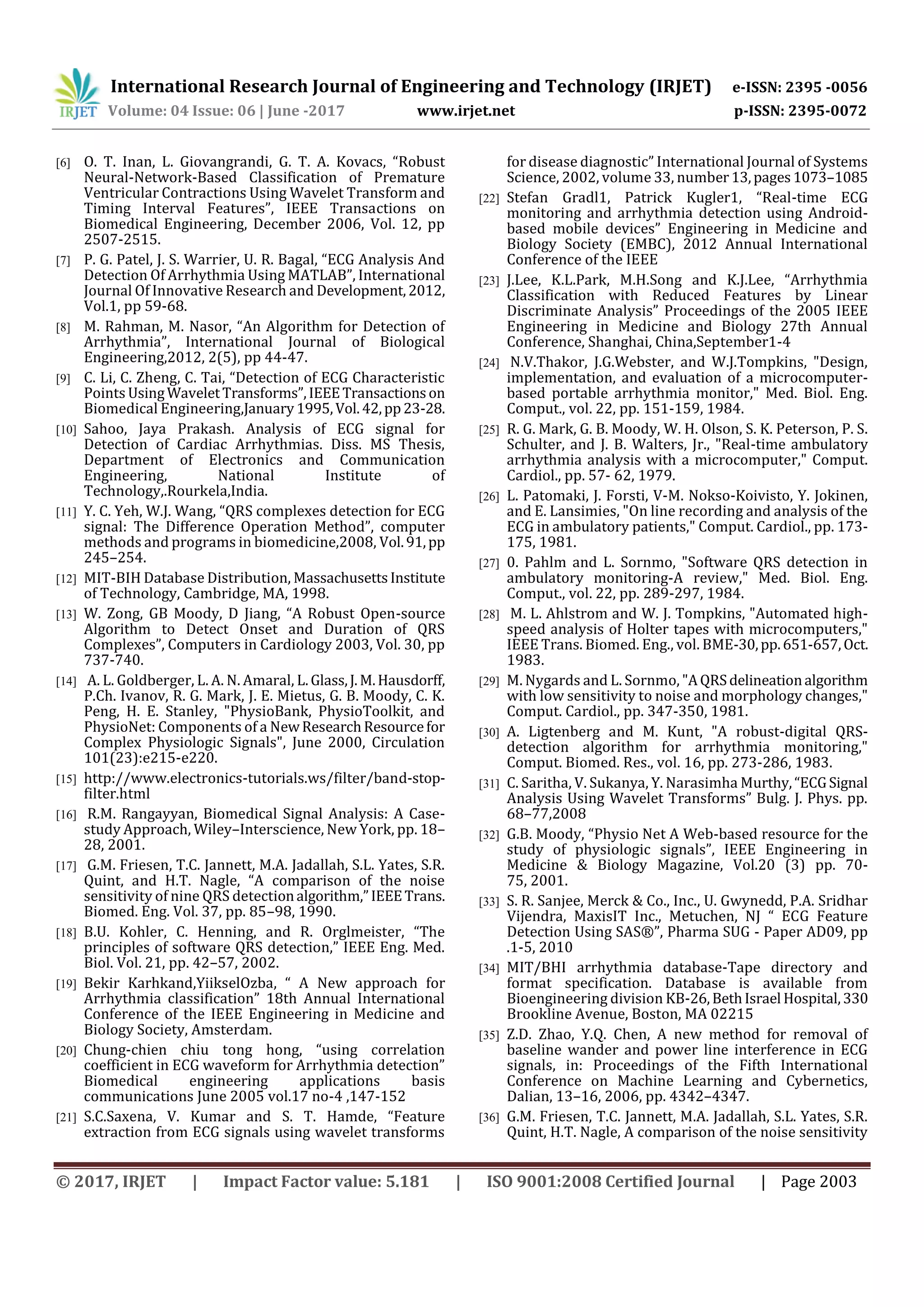 International Research Journal of Engineering and Technology (IRJET) e-ISSN: 2395 -0056
Volume: 04 Issue: 06 | June -2017 www.irjet.net p-ISSN: 2395-0072
© 2017, IRJET | Impact Factor value: 5.181 | ISO 9001:2008 Certified Journal | Page 2003
[6] O. T. Inan, L. Giovangrandi, G. T. A. Kovacs, “Robust
Neural-Network-Based Classification of Premature
Ventricular Contractions Using Wavelet Transform and
Timing Interval Features”, IEEE Transactions on
Biomedical Engineering, December 2006, Vol. 12, pp
2507-2515.
[7] P. G. Patel, J. S. Warrier, U. R. Bagal, “ECG Analysis And
Detection Of Arrhythmia Using MATLAB”, International
Journal Of Innovative Research and Development,2012,
Vol.1, pp 59-68.
[8] M. Rahman, M. Nasor, “An Algorithm for Detection of
Arrhythmia”, International Journal of Biological
Engineering,2012, 2(5), pp 44-47.
[9] C. Li, C. Zheng, C. Tai, “Detection of ECG Characteristic
Points UsingWaveletTransforms”,IEEETransactionson
Biomedical Engineering,January1995,Vol.42,pp23-28.
[10] Sahoo, Jaya Prakash. Analysis of ECG signal for
Detection of Cardiac Arrhythmias. Diss. MS Thesis,
Department of Electronics and Communication
Engineering, National Institute of
Technology,.Rourkela,India.
[11] Y. C. Yeh, W.J. Wang, “QRS complexes detection for ECG
signal: The Difference Operation Method”, computer
methods and programs in biomedicine,2008, Vol.91,pp
245–254.
[12] MIT-BIH Database Distribution, MassachusettsInstitute
of Technology, Cambridge, MA, 1998.
[13] W. Zong, GB Moody, D Jiang, “A Robust Open-source
Algorithm to Detect Onset and Duration of QRS
Complexes”, Computers in Cardiology 2003, Vol. 30, pp
737-740.
[14] A. L. Goldberger, L. A. N. Amaral, L.Glass,J.M.Hausdorff,
P.Ch. Ivanov, R. G. Mark, J. E. Mietus, G. B. Moody, C. K.
Peng, H. E. Stanley, "PhysioBank, PhysioToolkit, and
PhysioNet: Components of a NewResearchResourcefor
Complex Physiologic Signals", June 2000, Circulation
101(23):e215-e220.
[15] http://www.electronics-tutorials.ws/filter/band-stop-
filter.html
[16] R.M. Rangayyan, Biomedical Signal Analysis: A Case-
study Approach, Wiley–Interscience, New York, pp. 18–
28, 2001.
[17] G.M. Friesen, T.C. Jannett, M.A. Jadallah, S.L. Yates, S.R.
Quint, and H.T. Nagle, “A comparison of the noise
sensitivity of nine QRS detectionalgorithm,”IEEETrans.
Biomed. Eng. Vol. 37, pp. 85–98, 1990.
[18] B.U. Kohler, C. Henning, and R. Orglmeister, “The
principles of software QRS detection,” IEEE Eng. Med.
Biol. Vol. 21, pp. 42–57, 2002.
[19] Bekir Karhkand,YiikselOzba, “ A New approach for
Arrhythmia classification” 18th Annual International
Conference of the IEEE Engineering in Medicine and
Biology Society, Amsterdam.
[20] Chung-chien chiu tong hong, “using correlation
coefficient in ECG waveform for Arrhythmia detection”
Biomedical engineering applications basis
communications June 2005 vol.17 no-4 ,147-152
[21] S.C.Saxena, V. Kumar and S. T. Hamde, “Feature
extraction from ECG signals using wavelet transforms
for disease diagnostic” International Journal of Systems
Science, 2002, volume 33, number13,pages1073–1085
[22] Stefan Gradl1, Patrick Kugler1, “Real-time ECG
monitoring and arrhythmia detection using Android-
based mobile devices” Engineering in Medicine and
Biology Society (EMBC), 2012 Annual International
Conference of the IEEE
[23] J.Lee, K.L.Park, M.H.Song and K.J.Lee, “Arrhythmia
Classification with Reduced Features by Linear
Discriminate Analysis” Proceedings of the 2005 IEEE
Engineering in Medicine and Biology 27th Annual
Conference, Shanghai, China,September1-4
[24] N.V.Thakor, J.G.Webster, and W.J.Tompkins, "Design,
implementation, and evaluation of a microcomputer-
based portable arrhythmia monitor," Med. Biol. Eng.
Comput., vol. 22, pp. 151-159, 1984.
[25] R. G. Mark, G. B. Moody, W. H. Olson, S. K. Peterson, P. S.
Schulter, and J. B. Walters, Jr., "Real-time ambulatory
arrhythmia analysis with a microcomputer," Comput.
Cardiol., pp. 57- 62, 1979.
[26] L. Patomaki, J. Forsti, V-M. Nokso-Koivisto, Y. Jokinen,
and E. Lansimies, "On line recording and analysis of the
ECG in ambulatory patients," Comput. Cardiol., pp. 173-
175, 1981.
[27] 0. Pahlm and L. Sornmo, "Software QRS detection in
ambulatory monitoring-A review," Med. Biol. Eng.
Comput., vol. 22, pp. 289-297, 1984.
[28] M. L. Ahlstrom and W. J. Tompkins, "Automated high-
speed analysis of Holter tapes with microcomputers,"
IEEE Trans. Biomed. Eng., vol. BME-30,pp.651-657,Oct.
1983.
[29] M. Nygards and L. Sornmo, "AQRSdelineationalgorithm
with low sensitivity to noise and morphology changes,"
Comput. Cardiol., pp. 347-350, 1981.
[30] A. Ligtenberg and M. Kunt, "A robust-digital QRS-
detection algorithm for arrhythmia monitoring,"
Comput. Biomed. Res., vol. 16, pp. 273-286, 1983.
[31] C. Saritha, V. Sukanya, Y. Narasimha Murthy,“ECGSignal
Analysis Using Wavelet Transforms” Bulg. J. Phys. pp.
68–77,2008
[32] G.B. Moody, “Physio Net A Web-based resource for the
study of physiologic signals”, IEEE Engineering in
Medicine & Biology Magazine, Vol.20 (3) pp. 70-
75, 2001.
[33] S. R. Sanjee, Merck & Co., Inc., U. Gwynedd, P.A. Sridhar
Vijendra, MaxisIT Inc., Metuchen, NJ “ ECG Feature
Detection Using SAS®”, Pharma SUG - Paper AD09, pp
.1-5, 2010
[34] MIT/BHI arrhythmia database-Tape directory and
format specification. Database is available from
Bioengineering division KB-26,BethIsrael Hospital,330
Brookline Avenue, Boston, MA 02215
[35] Z.D. Zhao, Y.Q. Chen, A new method for removal of
baseline wander and power line interference in ECG
signals, in: Proceedings of the Fifth International
Conference on Machine Learning and Cybernetics,
Dalian, 13–16, 2006, pp. 4342–4347.
[36] G.M. Friesen, T.C. Jannett, M.A. Jadallah, S.L. Yates, S.R.
Quint, H.T. Nagle, A comparison of the noise sensitivity
 