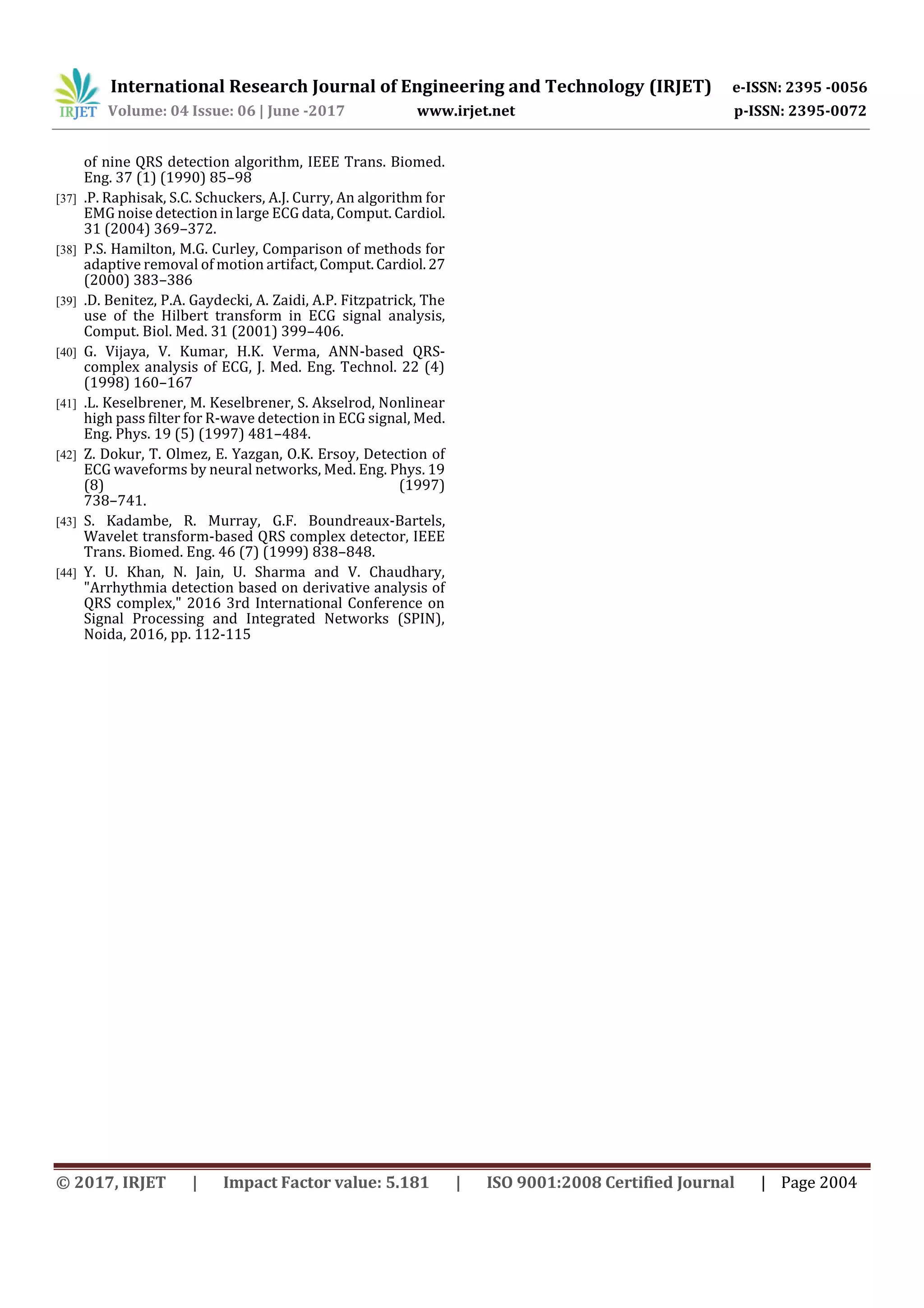 International Research Journal of Engineering and Technology (IRJET) e-ISSN: 2395 -0056
Volume: 04 Issue: 06 | June -2017 www.irjet.net p-ISSN: 2395-0072
© 2017, IRJET | Impact Factor value: 5.181 | ISO 9001:2008 Certified Journal | Page 2004
of nine QRS detection algorithm, IEEE Trans. Biomed.
Eng. 37 (1) (1990) 85–98
[37] .P. Raphisak, S.C. Schuckers, A.J. Curry, An algorithm for
EMG noise detection in large ECG data, Comput. Cardiol.
31 (2004) 369–372.
[38] P.S. Hamilton, M.G. Curley, Comparison of methods for
adaptive removal of motion artifact,Comput.Cardiol.27
(2000) 383–386
[39] .D. Benitez, P.A. Gaydecki, A. Zaidi, A.P. Fitzpatrick, The
use of the Hilbert transform in ECG signal analysis,
Comput. Biol. Med. 31 (2001) 399–406.
[40] G. Vijaya, V. Kumar, H.K. Verma, ANN-based QRS-
complex analysis of ECG, J. Med. Eng. Technol. 22 (4)
(1998) 160–167
[41] .L. Keselbrener, M. Keselbrener, S. Akselrod, Nonlinear
high pass filter for R-wave detection in ECG signal, Med.
Eng. Phys. 19 (5) (1997) 481–484.
[42] Z. Dokur, T. Olmez, E. Yazgan, O.K. Ersoy, Detection of
ECG waveforms by neural networks, Med. Eng. Phys. 19
(8) (1997)
738–741.
[43] S. Kadambe, R. Murray, G.F. Boundreaux-Bartels,
Wavelet transform-based QRS complex detector, IEEE
Trans. Biomed. Eng. 46 (7) (1999) 838–848.
[44] Y. U. Khan, N. Jain, U. Sharma and V. Chaudhary,
"Arrhythmia detection based on derivative analysis of
QRS complex," 2016 3rd International Conference on
Signal Processing and Integrated Networks (SPIN),
Noida, 2016, pp. 112-115
 