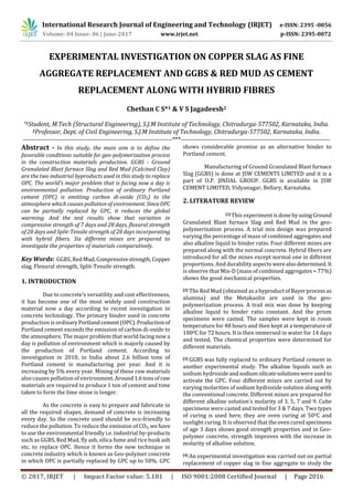 International Research Journal of Engineering and Technology (IRJET) e-ISSN: 2395 -0056
Volume: 04 Issue: 06 | June-2017 www.irjet.net p-ISSN: 2395-0072
© 2017, IRJET | Impact Factor value: 5.181 | ISO 9001:2008 Certified Journal | Page 2016
EXPERIMENTAL INVESTIGATION ON COPPER SLAG AS FINE
AGGREGATE REPLACEMENT AND GGBS & RED MUD AS CEMENT
REPLACEMENT ALONG WITH HYBRID FIBRES
Chethan C S*1 & V S Jagadeesh2
*1Student, M.Tech (Structural Engineering), S.J.M Institute of Technology, Chitradurga-577502, Karnataka, India.
2Professor, Dept. of Civil Engineering, S.J.M Institute of Technology, Chitradurga-577502, Karnataka, India.
---------------------------------------------------------------------***---------------------------------------------------------------------
Abstract - In this study, the main aim is to define the
favorable conditions suitable for geo-polymerization process
in the construction materials production. GGBS - Ground
Granulated Blast furnace Slag and Red Mud (Calcined Clay)
are the two industrial byproducts used in this study to replace
OPC. The world’s major problem that is facing now a day is
environmental pollution. Production of ordinary Portland
cement (OPC) is emitting carbon di-oxide (CO2) to the
atmosphere which causes pollution of environment. SinceOPC
can be partially replaced by GPC, it reduces the global
warming. And the test results show that variation in
compressive strength of 7 days and 28 days, flexural strength
of 28 days and Split-Tensile strength of 28 days incorporating
with hybrid fibers. Six different mixes are prepared to
investigate the properties of materials comparatively.
Key Words: GGBS, RedMud,Compressivestrength,Copper
slag, Flexural strength, Split-Tensile strength.
1. INTRODUCTION
Due to concrete’s versatility and cost effectiveness,
it has become one of the most widely used construction
material now a day according to recent investigation in
concrete technology. The primary binder used in concrete
production is ordinaryPortlandcement(OPC).Productionof
Portland cement exceeds the emission of carbon di-oxide to
the atmosphere. The major problem that world facingnowa
day is pollution of environment which is majorly caused by
the production of Portland cement. According to
investigation in 2010, in India about 2.6 billion tons of
Portland cement is manufacturing per year. And it is
increasing by 5% every year. Mining of these raw materials
also causes pollution of environment.Around1.6tonsofraw
materials are required to produce 1 ton of cement and time
taken to form the lime stone is longer.
As the concrete is easy to prepare and fabricate in
all the required shapes, demand of concrete is increasing
every day. So the concrete used should be eco-friendly to
reduce the pollution. To reduce the emission of CO2,wehave
to use the environmental friendly i.e. industrial by-products
such as GGBS, Red Mud, fly ash, silica fume and rice husk ash
etc. to replace OPC. Hence it forms the new technique in
concrete industry which is known as Geo-polymer concrete
in which OPC is partially replaced by GPC up to 50%. GPC
shows considerable promise as an alternative binder to
Portland cement.
Manufacturing of Ground Granulated Blast furnace
Slag (GGBS) is done at JSW CEMENTS LIMITED and it is a
part of O.P. JINDAL GROUP. GGBS is available in JSW
CEMENT LIMITED, Vidyanagar, Bellary, Karnataka.
2. LITERATURE REVIEW
[1] This experiment isdone byusingGround
Granulated Blast furnace Slag and Red Mud in the geo-
polymerization process. A trial mix design was prepared
varying the percentage of mass of combined aggregates and
also alkaline liquid to binder ratio. Four different mixes are
prepared along with the normal concrete. Hybrid fibers are
introduced for all the mixes except normal one in different
proportions. And durability aspects werealsodetermined.It
is observe that Mix-D (mass of combined aggregates = 77%)
shows the good mechanical properties.
[2] The Red Mud (obtained as a byproductofBayerprocess as
alumina) and the Metakaolin are used in the geo-
polymerization process. A trail mix was done by keeping
alkaline liquid to binder ratio constant. And the prism
specimens were casted. The samples were kept in room
temperature for 48 hours and then kept at a temperature of
1000C for 72 hours. It is then immersed in water for 14 days
and tested. The chemical properties were determined for
different materials.
[3] GGBS was fully replaced to ordinary Portland cement in
another experimental study. The alkaline liquids such as
sodium hydroxideandsodium silicatesolutionswereusedto
activate the GPC. Four different mixes are carried out by
varying molarities of sodium hydroxide solution along with
the conventional concrete. Different mixes are prepared for
different alkaline solution’s molarity of 3, 5, 7 and 9. Cube
specimens were casted and tested for 3 & 7 days. Two types
of curing is used here, they are oven curing at 500C and
sunlight curing. It is observed that theovencuredspecimens
of age 3 days shows good strength properties and in Geo-
polymer concrete, strength improves with the increase in
molarity of alkaline solution.
[4] An experimental investigation was carried out on partial
replacement of copper slag in fine aggregate to study the
 