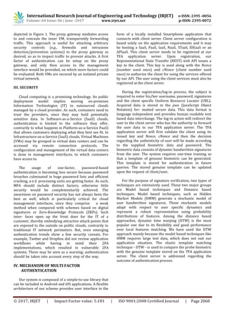 International Research Journal of Engineering and Technology (IRJET) e-ISSN: 2395 -0056
Volume: 04 Issue: 06 | June -2017 www.irjet.net p-ISSN: 2395-0072
© 2017, IRJET | Impact Factor value: 5.181 | ISO 9001:2008 Certified Journal | Page 2068
depicted in Figure 1. The proxy gateway mediates access
to and conceals the inner VM, transparently forwarding
traffic. This approach is useful for attaching arbitrary
security controls (e.g., firewalls and intrusions
detection/prevention systems) to the proxy gateway as
desired, so as to inspect traffic to prevent attacks. A first
factor of authentication can be setup on the proxy
gateway, and only then access to the management
interface would be provided, on which more factors could
be evaluated. Both VMs are secured by an isolated private
virtual network.
III. SECURITY
Cloud computing is a promising technology. Its public
deployment model implies moving on-premises
Information Technologies (IT) to outsourced clouds
managed by a cloud provider. As such, costumers need to
trust the providers, since they may hold potentially
sensitive data. In Software-as-a-Service (SaaS) clouds,
authentication is limited to the software they offer,
contrarily to what happens in Platform-as-a-Service PaaS)
that allows customers deploying what they best see fit. In
Infrastructure-as-a-Service (IaaS) clouds, Virtual Machines
(VMs) may be grouped in virtual data centers and can be
accessed via remote connection protocols. The
configuration and management of the virtual data centers
is done in management interfaces, to which customers
have access to.
The usage of one-factor, password-based
authentication is becoming less secure because password
breaches culminated in huge password lists and efficient
cracking, a n d processing units are getting faster. As such,
MFA should include distinct factors; otherwise little
security would be complementarily achieved. The
awareness on password security has not always been the
best as well, which is particularly critical for cloud
management interfaces, since they comprise a weak
method when compared with schemes based on digital
signatures or Zero-Knowledge Protocols (ZKPs). Such
inter- faces open up the front door for the IT of a
customer, thereby embodying attractive attack points that
are exposed to the outside on public clouds, contrarily to
traditional IT network perimeters. But, even emerging
authentication trends show a few security caveats. For
example, Twitter and Dropbox did not review application
workflows while having in mind their 2FA
implementations, which resulted in vulnerable 2FA
systems. These may be seen as a warning; authentication
should be taken into account every step of the way.
IV. MECHANISM OF MULTI FACTOR
AUTHENTICATION
Our system is composed of a simple-to-use library that
can be included in Android and iOS applications. A flexible
architecture of our scheme provides user interface in the
form of a locally installed Smartphone application that
connects with client server. Client server configuration is
based solely on the application requirements and it may
be hosting a SaaS, PaaS, IaaS, NaaS, STaaS, IDEaaS or an
APIaaS. This client server needs to be registered at our
TFA application server. Upon registration, our
Representational State Transfer (REST) web API issues a
key to the client. This key is used along with the Nonce
(number used once) and cNonce (client number used
once) to authorize the client for using the services offered
by our API. The user using the client services must also be
registered at the client server.
During the registration/log-in process, the subject is
required to enter his/her username, password, signatures
and the client specific Uniform Resource Locator (URL).
Acquired data is stored in the json (JavaScript Object
Notation) for- matted secure data. This data format is
language independent and provides human readable text
based data interchange. The log-in action will redirect the
user to the client server who has the authority to forward
the user data to our TFA application server. The TFA
application server will first validate the client using its
issued key and Nonce, cNonce and then the decision
regarding the authenticity of user will be made according
to the supplied biometric data and password. The
biometric data consists of dynamic handwritten signatures
from the user. The system requires one-time training so
that a template of genuine biometric can be generated.
This template is stored for authentication in future
queries. The stored genuine template can be updated
upon the request of client/user.
For the purpose of signature verification, two types of
techniques are extensively used. These two major groups
are Model based techniques and Distance based
techniques. Model based techniques, such as Hidden
Markov Models (HMM) generate a stochastic model of
user handwritten signatures. These stochastic models
adapt with respect to user specific dynamics and
represent a robust representation using probability
distributions of features. Among the distance based
approaches, dynamic time warping (DTW) is the most
popular one due to its flexibility and good performance
over local features matching. We have used the DTW
approach mainly because the model based techniques like
HMM requires large test data, which does not suit our
application situation. The elastic template matching
technique - DTW - is used to compare the probe biometric
with the genuine template stored on the TFA application
server. The client server is addressed regarding the
outcome of authentication process.
 