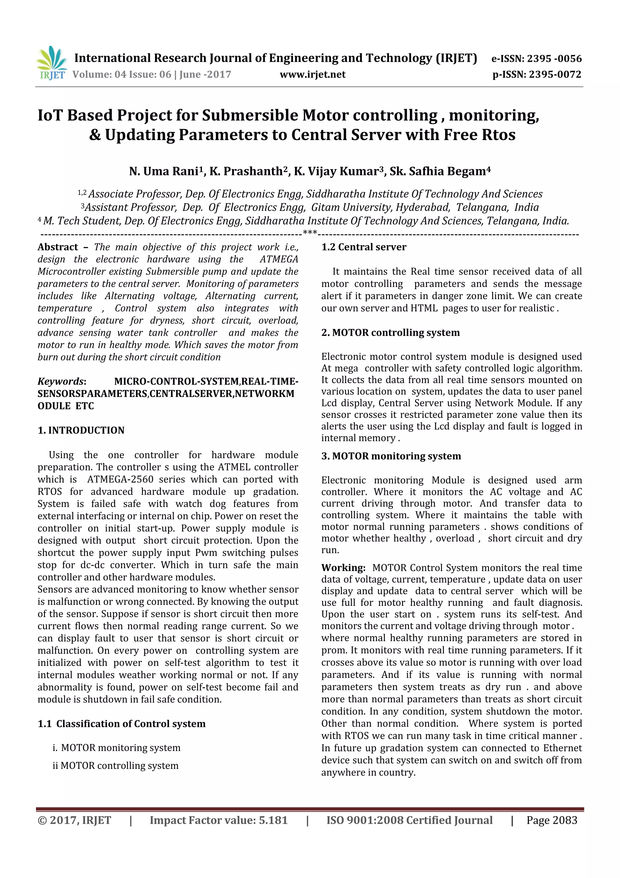 International Research Journal of Engineering and Technology (IRJET) e-ISSN: 2395 -0056
Volume: 04 Issue: 06 | June -2017 www.irjet.net p-ISSN: 2395-0072
© 2017, IRJET | Impact Factor value: 5.181 | ISO 9001:2008 Certified Journal | Page 2083
IoT Based Project for Submersible Motor controlling , monitoring,
& Updating Parameters to Central Server with Free Rtos
N. Uma Rani1, K. Prashanth2, K. Vijay Kumar3, Sk. Safhia Begam4
1,2 Associate Professor, Dep. Of Electronics Engg, Siddharatha Institute Of Technology And Sciences
3Assistant Professor, Dep. Of Electronics Engg, Gitam University, Hyderabad, Telangana, India
4 M. Tech Student, Dep. Of Electronics Engg, Siddharatha Institute Of Technology And Sciences, Telangana, India.
---------------------------------------------------------------------***---------------------------------------------------------------------
Abstract – The main objective of this project work i.e.,
design the electronic hardware using the ATMEGA
Microcontroller existing Submersible pump and update the
parameters to the central server. Monitoring of parameters
includes like Alternating voltage, Alternating current,
temperature , Control system also integrates with
controlling feature for dryness, short circuit, overload,
advance sensing water tank controller and makes the
motor to run in healthy mode. Which saves the motor from
burn out during the short circuit condition
Keywords: MICRO-CONTROL-SYSTEM,REAL-TIME-
SENSORSPARAMETERS,CENTRALSERVER,NETWORKM
ODULE ETC
1. INTRODUCTION
Using the one controller for hardware module
preparation. The controller s using the ATMEL controller
which is ATMEGA-2560 series which can ported with
RTOS for advanced hardware module up gradation.
System is failed safe with watch dog features from
external interfacing or internal on chip. Power on reset the
controller on initial start-up. Power supply module is
designed with output short circuit protection. Upon the
shortcut the power supply input Pwm switching pulses
stop for dc-dc converter. Which in turn safe the main
controller and other hardware modules.
Sensors are advanced monitoring to know whether sensor
is malfunction or wrong connected. By knowing the output
of the sensor. Suppose if sensor is short circuit then more
current flows then normal reading range current. So we
can display fault to user that sensor is short circuit or
malfunction. On every power on controlling system are
initialized with power on self-test algorithm to test it
internal modules weather working normal or not. If any
abnormality is found, power on self-test become fail and
module is shutdown in fail safe condition.
1.1 Classification of Control system
i. MOTOR monitoring system
ii MOTOR controlling system
1.2 Central server
It maintains the Real time sensor received data of all
motor controlling parameters and sends the message
alert if it parameters in danger zone limit. We can create
our own server and HTML pages to user for realistic .
2. MOTOR controlling system
Electronic motor control system module is designed used
At mega controller with safety controlled logic algorithm.
It collects the data from all real time sensors mounted on
various location on system, updates the data to user panel
Lcd display, Central Server using Network Module. If any
sensor crosses it restricted parameter zone value then its
alerts the user using the Lcd display and fault is logged in
internal memory .
3. MOTOR monitoring system
Electronic monitoring Module is designed used arm
controller. Where it monitors the AC voltage and AC
current driving through motor. And transfer data to
controlling system. Where it maintains the table with
motor normal running parameters . shows conditions of
motor whether healthy , overload , short circuit and dry
run.
Working: MOTOR Control System monitors the real time
data of voltage, current, temperature , update data on user
display and update data to central server which will be
use full for motor healthy running and fault diagnosis.
Upon the user start on . system runs its self-test. And
monitors the current and voltage driving through motor .
where normal healthy running parameters are stored in
prom. It monitors with real time running parameters. If it
crosses above its value so motor is running with over load
parameters. And if its value is running with normal
parameters then system treats as dry run . and above
more than normal parameters than treats as short circuit
condition. In any condition, system shutdown the motor.
Other than normal condition. Where system is ported
with RTOS we can run many task in time critical manner .
In future up gradation system can connected to Ethernet
device such that system can switch on and switch off from
anywhere in country.
 