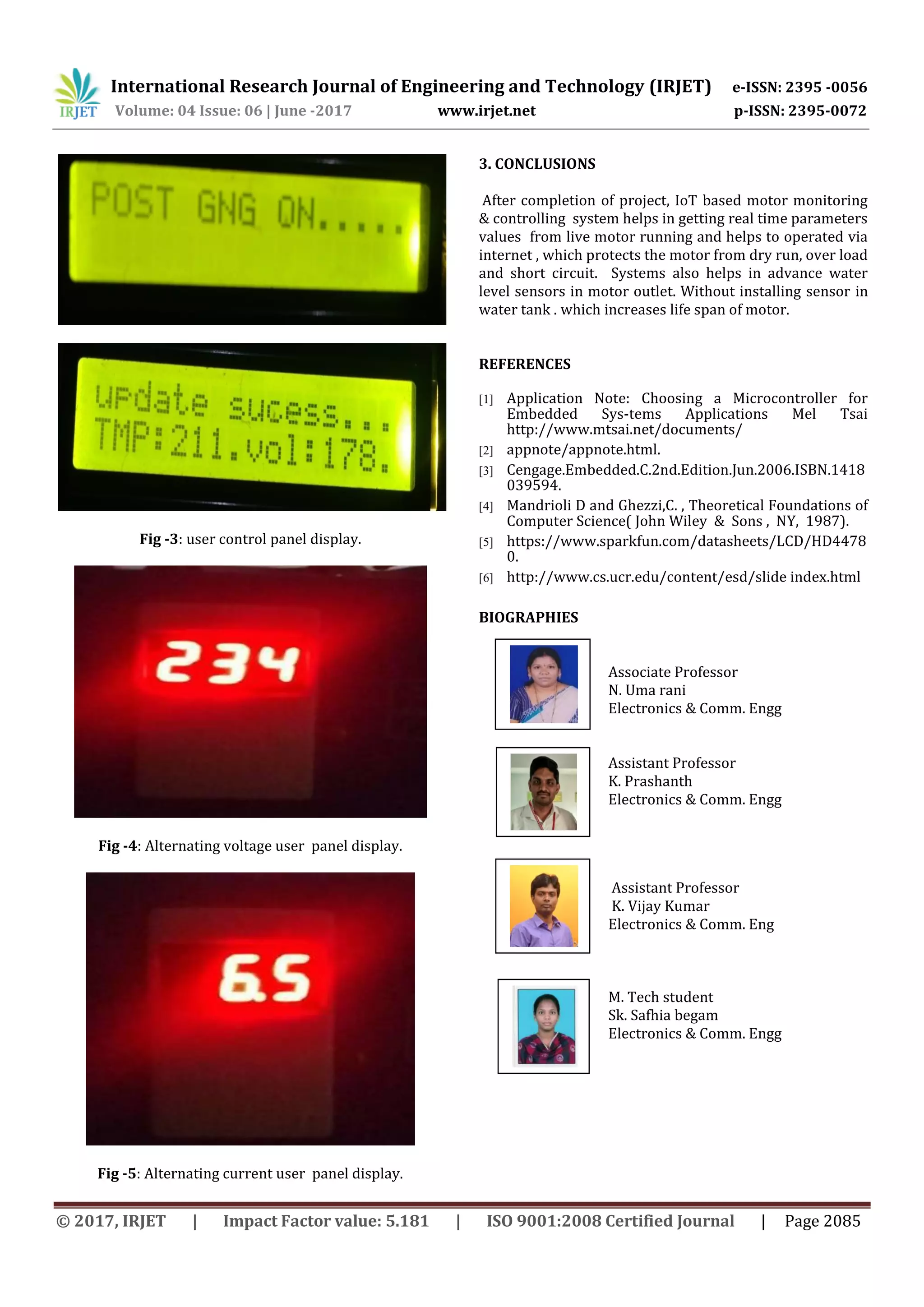 International Research Journal of Engineering and Technology (IRJET) e-ISSN: 2395 -0056
Volume: 04 Issue: 06 | June -2017 www.irjet.net p-ISSN: 2395-0072
© 2017, IRJET | Impact Factor value: 5.181 | ISO 9001:2008 Certified Journal | Page 2085
Fig -3: user control panel display.
Fig -4: Alternating voltage user panel display.
Fig -5: Alternating current user panel display.
3. CONCLUSIONS
After completion of project, IoT based motor monitoring
& controlling system helps in getting real time parameters
values from live motor running and helps to operated via
internet , which protects the motor from dry run, over load
and short circuit. Systems also helps in advance water
level sensors in motor outlet. Without installing sensor in
water tank . which increases life span of motor.
REFERENCES
[1] Application Note: Choosing a Microcontroller for
Embedded Sys-tems Applications Mel Tsai
http://www.mtsai.net/documents/
[2] appnote/appnote.html.
[3] Cengage.Embedded.C.2nd.Edition.Jun.2006.ISBN.1418
039594.
[4] Mandrioli D and Ghezzi,C. , Theoretical Foundations of
Computer Science( John Wiley & Sons , NY, 1987).
[5] https://www.sparkfun.com/datasheets/LCD/HD4478
0.
[6] http://www.cs.ucr.edu/content/esd/slide index.html
BIOGRAPHIES
Associate Professor
N. Uma rani
Electronics & Comm. Engg
Assistant Professor
K. Prashanth
Electronics & Comm. Engg
Assistant Professor
K. Vijay Kumar
Electronics & Comm. Eng
M. Tech student
Sk. Safhia begam
Electronics & Comm. Engg
 