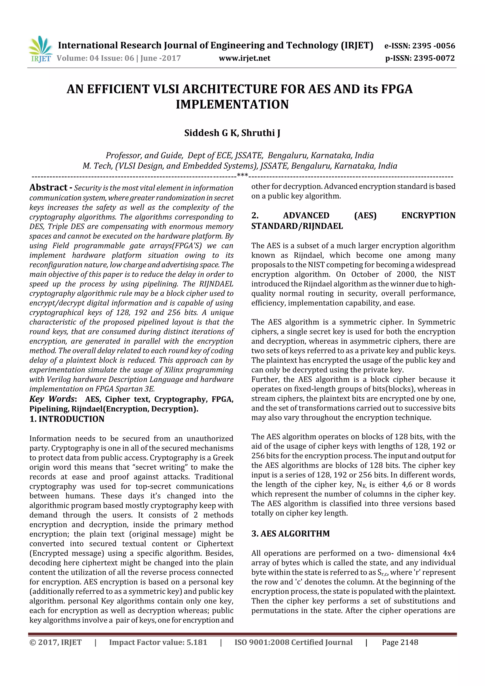International Research Journal of Engineering and Technology (IRJET) e-ISSN: 2395 -0056 Volume: 04 Issue: 06 | June -2017 www.irjet.net p-ISSN: 2395-0072 © 2017, IRJET | Impact Factor value: 5.181 | ISO 9001:2008 Certified Journal | Page 2148 AN EFFICIENT VLSI ARCHITECTURE FOR AES AND its FPGA IMPLEMENTATION Siddesh G K, Shruthi J Professor, and Guide, Dept of ECE, JSSATE, Bengaluru, Karnataka, India M. Tech, (VLSI Design, and Embedded Systems), JSSATE, Bengaluru, Karnataka, India ---------------------------------------------------------------------***--------------------------------------------------------------------- Abstract - Security is the most vital element in information communicationsystem, wheregreaterrandomizationinsecret keys increases the safety as well as the complexity of the cryptography algorithms. The algorithms corresponding to DES, Triple DES are compensating with enormous memory spaces and cannot be executed on the hardware platform. By using Field programmable gate arrays(FPGA'S) we can implement hardware platform situation owing to its reconfiguration nature, low chargeandadvertisingspace. The main objective of this paper is to reduce the delay in order to speed up the process by using pipelining. The RIJNDAEL cryptography algorithmic rule may be a block cipher used to encrypt/decrypt digital information and is capable of using cryptographical keys of 128, 192 and 256 bits. A unique characteristic of the proposed pipelined layout is that the round keys, that are consumed during distinct iterations of encryption, are generated in parallel with the encryption method. The overall delay related to each round key of coding delay of a plaintext block is reduced. This approach can by experimentation simulate the usage of Xilinx programming with Verilog hardware Description Language and hardware implementation on FPGA Spartan 3E. Key Words: AES, Cipher text, Cryptography, FPGA, Pipelining, Rijndael(Encryption, Decryption). 1. INTRODUCTION Information needs to be secured from an unauthorized party. Cryptography is one in all of the secured mechanisms to protect data from public access. Cryptography is a Greek origin word this means that “secret writing” to make the records at ease and proof against attacks. Traditional cryptography was used for top-secret communications between humans. These days it's changed into the algorithmic program based mostly cryptography keep with demand through the users. It consists of 2 methods encryption and decryption, inside the primary method encryption; the plain text (original message) might be converted into secured textual content or Ciphertext (Encrypted message) using a specific algorithm. Besides, decoding here ciphertext might be changed into the plain content the utilization of all the reverse process connected for encryption. AES encryption is based on a personal key (additionally referred to as a symmetric key) and public key algorithm. personal Key algorithms contain only one key, each for encryption as well as decryption whereas; public key algorithms involve a pair of keys,one forencryption and other for decryption. Advancedencryptionstandardisbased on a public key algorithm. 2. ADVANCED (AES) ENCRYPTION STANDARD/RIJNDAEL The AES is a subset of a much larger encryption algorithm known as Rijndael, which become one among many proposals to the NIST competing for becominga widespread encryption algorithm. On October of 2000, the NIST introduced the Rijndael algorithm as thewinnerduetohigh- quality normal routing in security, overall performance, efficiency, implementation capability, and ease. The AES algorithm is a symmetric cipher. In Symmetric ciphers, a single secret key is used for both the encryption and decryption, whereas in asymmetric ciphers, there are two sets of keys referred to as a private key and public keys. The plaintext has encrypted the usage of the public key and can only be decrypted using the private key. Further, the AES algorithm is a block cipher because it operates on fixed-length groups of bits(blocks), whereas in stream ciphers, the plaintext bits are encrypted one by one, and the set of transformations carried out to successive bits may also vary throughout the encryption technique. The AES algorithm operates on blocks of 128 bits, with the aid of the usage of cipher keys with lengths of 128, 192 or 256 bits for the encryption process. The inputandoutputfor the AES algorithms are blocks of 128 bits. The cipher key input is a series of 128, 192 or 256 bits. In different words, the length of the cipher key, NK, is either 4,6 or 8 words which represent the number of columns in the cipher key. The AES algorithm is classified into three versions based totally on cipher key length. 3. AES ALGORITHM All operations are performed on a two- dimensional 4x4 array of bytes which is called the state, and any individual byte within the state is referred to as Sr,c, where 'r' represent the row and 'c' denotes the column. At the beginning of the encryption process, the state is populated withtheplaintext. Then the cipher key performs a set of substitutions and permutations in the state. After the cipher operations are 