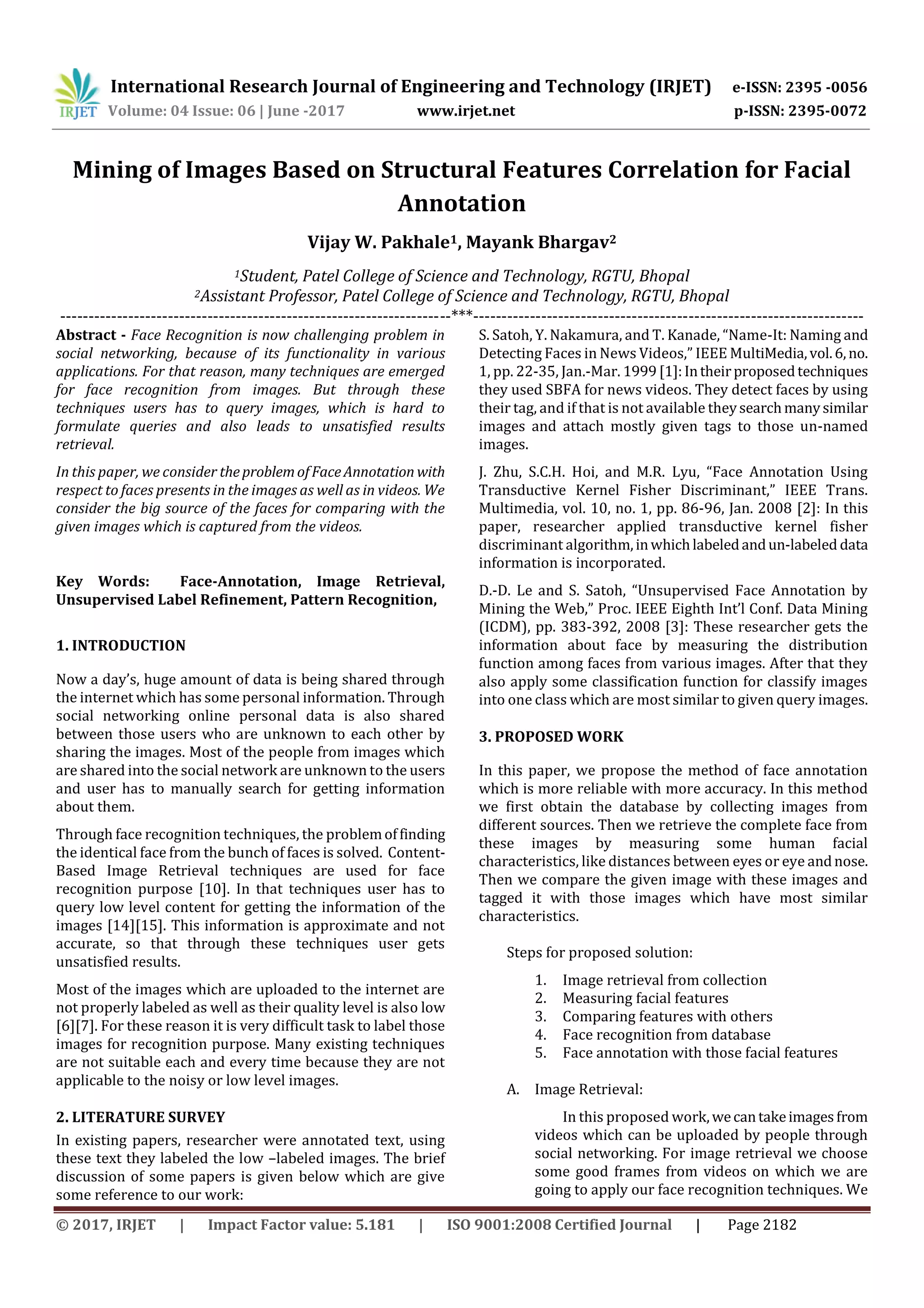 International Research Journal of Engineering and Technology (IRJET) e-ISSN: 2395 -0056
Volume: 04 Issue: 06 | June -2017 www.irjet.net p-ISSN: 2395-0072
© 2017, IRJET | Impact Factor value: 5.181 | ISO 9001:2008 Certified Journal | Page 2182
Mining of Images Based on Structural Features Correlation for Facial
Annotation
Vijay W. Pakhale1, Mayank Bhargav2
1Student, Patel College of Science and Technology, RGTU, Bhopal
2Assistant Professor, Patel College of Science and Technology, RGTU, Bhopal
---------------------------------------------------------------------***---------------------------------------------------------------------
Abstract - Face Recognition is now challenging problem in
social networking, because of its functionality in various
applications. For that reason, many techniques are emerged
for face recognition from images. But through these
techniques users has to query images, which is hard to
formulate queries and also leads to unsatisfied results
retrieval.
In this paper, we consider theproblemofFaceAnnotation with
respect to faces presents in the images as well as in videos. We
consider the big source of the faces for comparing with the
given images which is captured from the videos.
Key Words: Face-Annotation, Image Retrieval,
Unsupervised Label Refinement, Pattern Recognition,
1. INTRODUCTION
Now a day’s, huge amount of data is being shared through
the internet which has some personal information. Through
social networking online personal data is also shared
between those users who are unknown to each other by
sharing the images. Most of the people from images which
are shared into the social network are unknown to the users
and user has to manually search for getting information
about them.
Through face recognition techniques, the problemoffinding
the identical face from the bunch of faces is solved. Content-
Based Image Retrieval techniques are used for face
recognition purpose [10]. In that techniques user has to
query low level content for getting the information of the
images [14][15]. This information is approximate and not
accurate, so that through these techniques user gets
unsatisfied results.
Most of the images which are uploaded to the internet are
not properly labeled as well as their quality level is also low
[6][7]. For these reason it is very difficult task to label those
images for recognition purpose. Many existing techniques
are not suitable each and every time because they are not
applicable to the noisy or low level images.
2. LITERATURE SURVEY
In existing papers, researcher were annotated text, using
these text they labeled the low –labeled images. The brief
discussion of some papers is given below which are give
some reference to our work:
S. Satoh, Y. Nakamura, and T. Kanade, “Name-It: Naming and
Detecting Faces in News Videos,” IEEE MultiMedia,vol.6,no.
1, pp. 22-35, Jan.-Mar. 1999[1]:Intheirproposedtechniques
they used SBFA for news videos. They detect faces by using
their tag, and if that is not available theysearchmanysimilar
images and attach mostly given tags to those un-named
images.
J. Zhu, S.C.H. Hoi, and M.R. Lyu, “Face Annotation Using
Transductive Kernel Fisher Discriminant,” IEEE Trans.
Multimedia, vol. 10, no. 1, pp. 86-96, Jan. 2008 [2]: In this
paper, researcher applied transductive kernel fisher
discriminant algorithm,inwhichlabeledandun-labeled data
information is incorporated.
D.-D. Le and S. Satoh, “Unsupervised Face Annotation by
Mining the Web,” Proc. IEEE Eighth Int’l Conf. Data Mining
(ICDM), pp. 383-392, 2008 [3]: These researcher gets the
information about face by measuring the distribution
function among faces from various images. After that they
also apply some classification function for classify images
into one class which are most similar to given query images.
3. PROPOSED WORK
In this paper, we propose the method of face annotation
which is more reliable with more accuracy. In this method
we first obtain the database by collecting images from
different sources. Then we retrieve the complete face from
these images by measuring some human facial
characteristics, like distances between eyes or eye andnose.
Then we compare the given image with these images and
tagged it with those images which have most similar
characteristics.
Steps for proposed solution:
1. Image retrieval from collection
2. Measuring facial features
3. Comparing features with others
4. Face recognition from database
5. Face annotation with those facial features
A. Image Retrieval:
In this proposed work,wecantakeimagesfrom
videos which can be uploaded by people through
social networking. For image retrieval we choose
some good frames from videos on which we are
going to apply our face recognition techniques. We
 