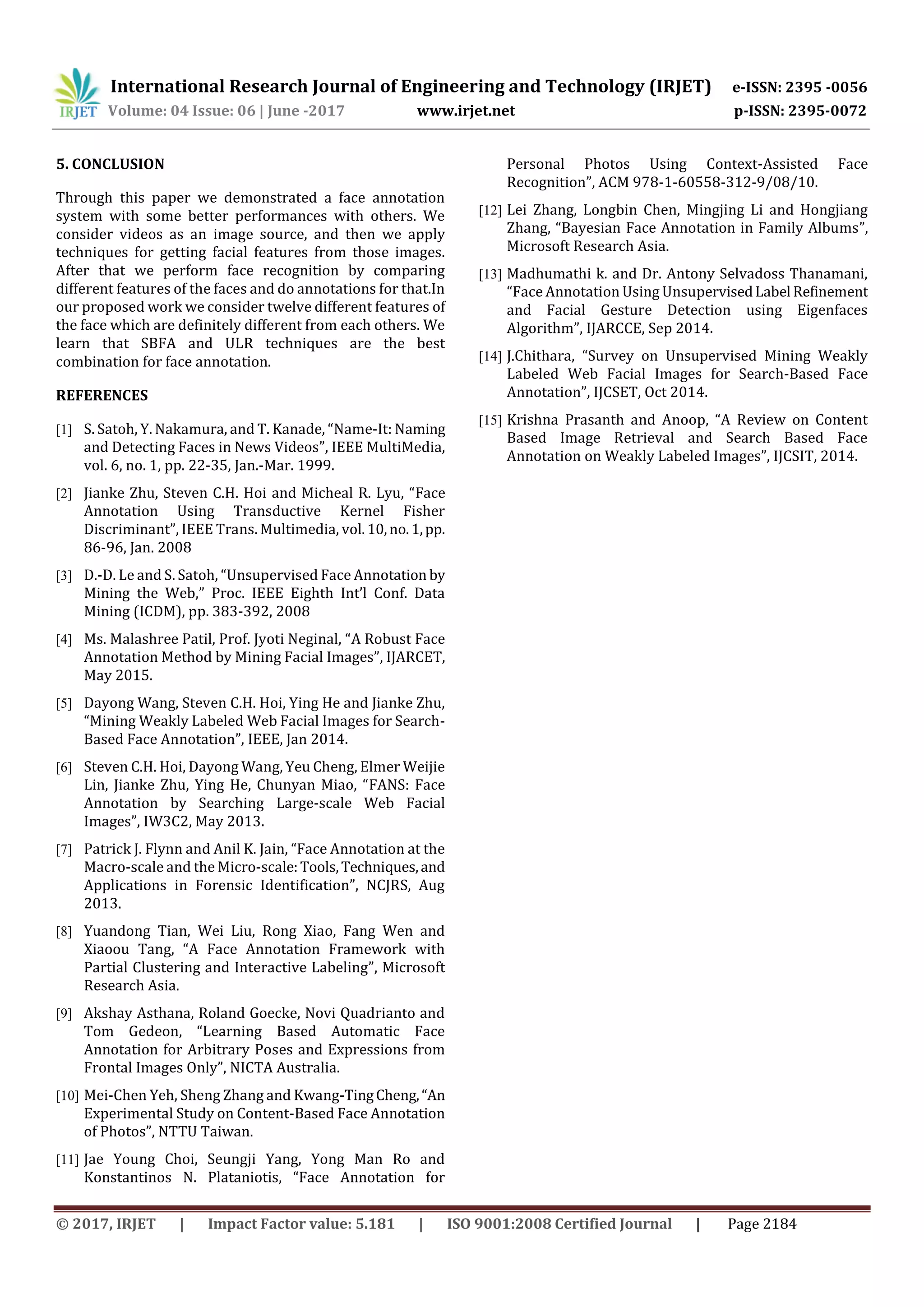 International Research Journal of Engineering and Technology (IRJET) e-ISSN: 2395 -0056
Volume: 04 Issue: 06 | June -2017 www.irjet.net p-ISSN: 2395-0072
© 2017, IRJET | Impact Factor value: 5.181 | ISO 9001:2008 Certified Journal | Page 2184
5. CONCLUSION
Through this paper we demonstrated a face annotation
system with some better performances with others. We
consider videos as an image source, and then we apply
techniques for getting facial features from those images.
After that we perform face recognition by comparing
different features of the faces and do annotations for that.In
our proposed work we consider twelve different features of
the face which are definitely different from each others. We
learn that SBFA and ULR techniques are the best
combination for face annotation.
REFERENCES
[1] S. Satoh, Y. Nakamura, and T. Kanade, “Name-It: Naming
and Detecting Faces in News Videos”, IEEE MultiMedia,
vol. 6, no. 1, pp. 22-35, Jan.-Mar. 1999.
[2] Jianke Zhu, Steven C.H. Hoi and Micheal R. Lyu, “Face
Annotation Using Transductive Kernel Fisher
Discriminant”, IEEE Trans. Multimedia, vol.10,no.1,pp.
86-96, Jan. 2008
[3] D.-D. Le and S. Satoh, “Unsupervised Face Annotation by
Mining the Web,” Proc. IEEE Eighth Int’l Conf. Data
Mining (ICDM), pp. 383-392, 2008
[4] Ms. Malashree Patil, Prof. Jyoti Neginal, “A Robust Face
Annotation Method by Mining Facial Images”, IJARCET,
May 2015.
[5] Dayong Wang, Steven C.H. Hoi, Ying He and Jianke Zhu,
“Mining Weakly Labeled Web Facial Images for Search-
Based Face Annotation”, IEEE, Jan 2014.
[6] Steven C.H. Hoi, Dayong Wang, Yeu Cheng, Elmer Weijie
Lin, Jianke Zhu, Ying He, Chunyan Miao, “FANS: Face
Annotation by Searching Large-scale Web Facial
Images”, IW3C2, May 2013.
[7] Patrick J. Flynn and Anil K. Jain, “Face Annotation at the
Macro-scale and the Micro-scale:Tools,Techniques,and
Applications in Forensic Identification”, NCJRS, Aug
2013.
[8] Yuandong Tian, Wei Liu, Rong Xiao, Fang Wen and
Xiaoou Tang, “A Face Annotation Framework with
Partial Clustering and Interactive Labeling”, Microsoft
Research Asia.
[9] Akshay Asthana, Roland Goecke, Novi Quadrianto and
Tom Gedeon, “Learning Based Automatic Face
Annotation for Arbitrary Poses and Expressions from
Frontal Images Only”, NICTA Australia.
[10] Mei-Chen Yeh, Sheng Zhang and Kwang-TingCheng,“An
Experimental Study on Content-Based Face Annotation
of Photos”, NTTU Taiwan.
[11] Jae Young Choi, Seungji Yang, Yong Man Ro and
Konstantinos N. Plataniotis, “Face Annotation for
Personal Photos Using Context-Assisted Face
Recognition”, ACM 978-1-60558-312-9/08/10.
[12] Lei Zhang, Longbin Chen, Mingjing Li and Hongjiang
Zhang, “Bayesian Face Annotation in Family Albums”,
Microsoft Research Asia.
[13] Madhumathi k. and Dr. Antony Selvadoss Thanamani,
“Face Annotation Using UnsupervisedLabel Refinement
and Facial Gesture Detection using Eigenfaces
Algorithm”, IJARCCE, Sep 2014.
[14] J.Chithara, “Survey on Unsupervised Mining Weakly
Labeled Web Facial Images for Search-Based Face
Annotation”, IJCSET, Oct 2014.
[15] Krishna Prasanth and Anoop, “A Review on Content
Based Image Retrieval and Search Based Face
Annotation on Weakly Labeled Images”, IJCSIT, 2014.
 