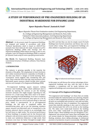International Research Journal of Engineering and Technology (IRJET) e-ISSN: 2395 -0056
Volume: 04 Issue: 06 | June -2017 www.irjet.net p-ISSN: 2395-0072
© 2017, IRJET | Impact Factor value: 5.181 | ISO 9001:2008 Certified Journal | Page 2240
A STUDY OF PERFORMANCE OF PRE-ENGINEERED BUILDING OF AN
INDUSTRIAL WAREHOUSE FOR DYNAMIC LOAD
Apurv Rajendra Thorat1, Santosh K. Patil2
1 Apurv Rajendra Thorat Post Graduation student, Civil Engineering Department,
K. J. College of Engineering Management and Research, Pune, India
2 Santosh K. Patil, Associate professor, Civil Engineering Department,
K. J. College of Engineering Management and Research, Pune, India
---------------------------------------------------------------------***---------------------------------------------------------------------
Abstract - In the present study Pre-engineered Buildings
are designed and studied in accordance with Kirby
Technical Specification which is based on ASCE-07.Two
examples have been taken for the study. Comparison of Pre
Engineered Buildings (PEB) with bracings and Pre
Engineered Buildings (PEB) without bracings is done in two
examples. Later Pre Engineered Buildings (PEB) is analyzed
for Dynamic loads using El-centro specified ground motion.
Key Words: Pre Engineered Building, Dynamic load,
conventional structure, STAAD.pro software, Time History
Analysis.
1. INTRODUCTION
The industry is growing speedily in the majority the
elements of the globe. The employment of steel structures
isn't solely economical however conjointly eco-friendly at
the time once there's a danger of world warming. Here,
“economical “word suggests that considering time and
price. Time is that the most vital side, steel structures (Pre-
fabricated) square measure inbuilt terribly short amount
and one such example is Pre-Engineered Buildings (PEB).
Pre-engineered buildings square measure nothing
however steel buildings within which additional steel is
avoided by tapering the sections as per the bending
moment’s demand. One might imagine regarding its risk,
however it’s a truth many folks don't seem to be better-
known regarding Pre built Buildings. If we have a tendency
to opt for regular steel structures, time span are a lot of,
and conjointly value are a lot of, and each along i.e. time and
price, makes it uneconomical. So in pre-engineered
buildings, the full style is completed within the
manufacturing plant, and as per the planning, members
square measure pre-fabricated and so transported to the
location wherever they're erected in an exceedingly time
but half dozen to eight weeks. The structural performance
of those buildings is accepted and, for the foremost half,
adequate code provisions square measure presently in situ
to make sure satisfactory behaviour in high winds. Steel
structures even have far better Strength-to-weight ratios
than RCC and that they can also be simply razed. Pre-built
Buildings have barred connections and thence also can be
reused when razing. Thus, pre-engineered buildings are
often shifted or expanded as per the necessities in future.
Fig -1: Industrial steel frame structure
In this paper we will discuss the various advantages of pre-
engineered buildings and also, with the help of three
examples, a comparison will be made between pre-
engineered buildings and conventional steel structures.
1.1 Concept of Pre-Engineered Buildings
"Pre-engineered steel buildings" are those that are totally
invented within the industrial plant once planning, shipped
to site} in CKD (completely knocked down) condition; and
all parts are assembled and erected at a site with nut-bolts,
thereby reducing the time of completion. Pre–engineered
means that, typically speaking, is any a part of a structure
that's factory-made first off to its arrival on the building
site. The styles were ready-made however the building
parts were either ready-made or factory-made against
specific orders. These buildings were pre-designed or 'pre-
engineered' into normal sizes, spans, bays and heights, and
use normal details for fixing protection, roofing, gutters,
flashing, windows, doors taking advantage of commercial
practices of production of parts economically. Though PEB
 