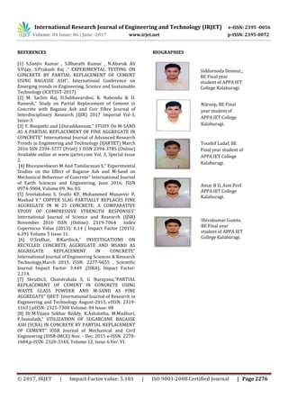 International Research Journal of Engineering and Technology (IRJET) e-ISSN: 2395 -0056
Volume: 04 Issue: 06 | June -2017 www.irjet.net p-ISSN: 2395-0072
© 2017, IRJET | Impact Factor value: 5.181 | ISO 9001:2008 Certified Journal | Page 2276
REFERENCES
[1] S.Sanjiv Kumar , S.Bharath Kumar , N.Abarak Ali
S.Vijay, S.Prakash Raj ,” EXPERIMENTAL TESTING ON
CONCRETE BY PARTIAL REPLACEMENT OF CEMENT
USING BAGASSE ASH”, International Conference on
Emerging trends in Engineering, Science and Sustainable
Technology (ICETSST-2017)
[2] M. Sachin Raj, D.Subbavarshni, R. Nabendu & D.
Ramesh,” Study on Partial Replacement of Cement in
Concrete with Bagasse Ash and Coir Fibre Journal of
Interdisciplinary Research (IJIR) 2017 Imperial Vol-3,
Issue-3.
[3] Y. Boopathi and J.Doraikkannan,” STUDY On M-SAND
AS A PARTIAL REPLACEMENT OF FINE AGGREGATE IN
CONCRETE” International Journal of Advanced Research
Trends in Engineering and Technology (IJARTET) March
2016 SSN 2394-3777 (Print) 1 ISSN 2394-3785 (Online)
Available online at www.ijartet.com Vol. 3, Special Issue
2.
[4] Bhuvaneshwari M And Tamilarasan S,” Experimental
Studies on the Effect of Bagasse Ash and M-Sand on
Mechanical Behaviour of Concrete” International Journal
of Earth Sciences and Engineering, June 2016, ISSN
0974-5904, Volume 09, No. 03.
[5] Sreelakshmi S, Sruthi KP, Mohammed Munavvir P,
Mashad V,” COPPER SLAG PARTIALLY REPLACES FINE
AGGREGATE IN M 25 CONCRETE: A COMPARATIVE
STUDY OF COMPRESSIVE STRENGTH RESPONSES”
International Journal of Science and Research (IJSR)
November 2016 ISSN (Online): 2319-7064 Index
Copernicus Value (2013): 6.14 | Impact Factor (2015):
6.391 Volume 5 Issue 11.
[6] U.Sridhar, B.Karthick,” INVESTIGATIONS ON
RECYCLED CONCRETE AGGREGATE AND MSAND AS
AGGREGATE REPLACEMENT IN CONCRETE”
International Journal of Engineering Sciences & Research
Technology,March 2015. ISSN: 2277-9655 , Scientific
Journal Impact Factor: 3.449 ,(ISRA), Impact Factor:
2.114.
[7] Shruthi.S, Chandrakala S, G Narayana,”PARTIAL
REPLACEMENT OF CEMENT IN CONCRETE USING
WASTE GLASS POWDER AND M-SAND AS FINE
AGGREGATE” IJRET: International Journal of Research in
Engineering and Technology August-2015, eISSN: 2319-
1163 | pISSN: 2321-7308 Volume: 04 Issue: 08
[8] Dr.M.Vijaya Sekhar Reddy, K.Ashalatha, M.Madhuri,
P.Sumalath,” UTILIZATION OF SUGARCANE BAGASSE
ASH (SCBA) IN CONCRETE BY PARTIAL REPLACEMENT
OF CEMENT” IOSR Journal of Mechanical and Civil
Engineering (IOSR-JMCE) Nov. - Dec. 2015 e-ISSN: 2278-
1684,p-ISSN: 2320-334X, Volume 12, Issue 6 Ver. VI.
BIOGRAPHIES
Siddarooda Donnur,,
BE Final year
student of APPA IET
College Kalaburagi.
Nijroop, BE Final
year student of
APPA IET College
Kalaburagi.
Toushif Ladaf, BE
Final year student of
APPA IET College
Kalaburagi.
Shivakumar Gumte,
BE Final year
student of APPA IET
College Kalaburagi.
Amar R D, Asst Prof
APPA IET College
Kalaburagi.
 