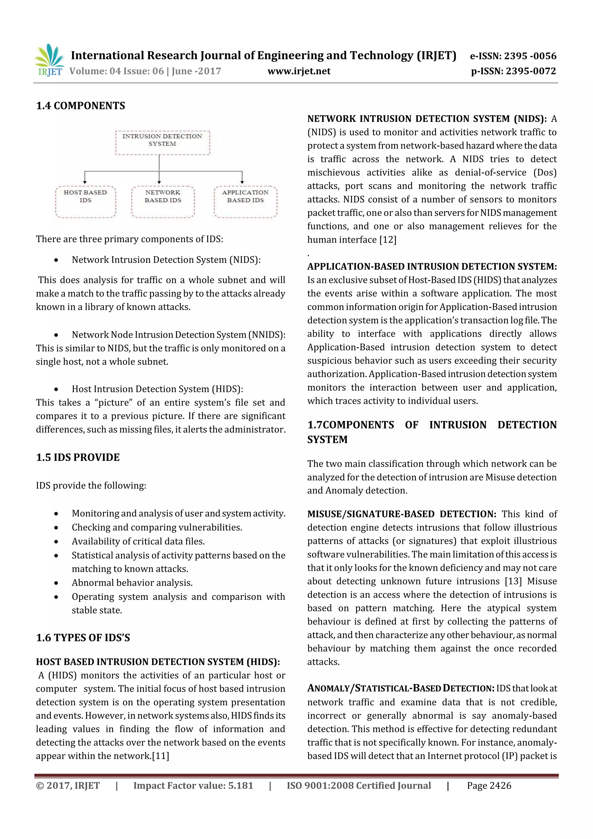 International Research Journal of Engineering and Technology (IRJET) e-ISSN: 2395 -0056
Volume: 04 Issue: 06 | June -2017 www.irjet.net p-ISSN: 2395-0072
© 2017, IRJET | Impact Factor value: 5.181 | ISO 9001:2008 Certified Journal | Page 2426
1.4 COMPONENTS
There are three primary components of IDS:
 Network Intrusion Detection System (NIDS):
This does analysis for traffic on a whole subnet and will
make a match to the traffic passing by to the attacks already
known in a library of known attacks.
 Network Node IntrusionDetection System(NNIDS):
This is similar to NIDS, but the traffic is only monitored on a
single host, not a whole subnet.
 Host Intrusion Detection System (HIDS):
This takes a “picture” of an entire system’s file set and
compares it to a previous picture. If there are significant
differences, such as missing files, it alerts the administrator.
1.5 IDS PROVIDE
IDS provide the following:
 Monitoring and analysis of user andsystemactivity.
 Checking and comparing vulnerabilities.
 Availability of critical data files.
 Statistical analysis of activity patterns based on the
matching to known attacks.
 Abnormal behavior analysis.
 Operating system analysis and comparison with
stable state.
1.6 TYPES OF IDS’S
HOST BASED INTRUSION DETECTION SYSTEM (HIDS):
A (HIDS) monitors the activities of an particular host or
computer system. The initial focus of host based intrusion
detection system is on the operating system presentation
and events. However, in network systemsalso,HIDSfindsits
leading values in finding the flow of information and
detecting the attacks over the network based on the events
appear within the network.[11]
NETWORK INTRUSION DETECTION SYSTEM (NIDS): A
(NIDS) is used to monitor and activities network traffic to
protect a system from network-basedhazardwherethedata
is traffic across the network. A NIDS tries to detect
mischievous activities alike as denial-of-service (Dos)
attacks, port scans and monitoring the network traffic
attacks. NIDS consist of a number of sensors to monitors
packet traffic, one or also than serversforNIDSmanagement
functions, and one or also management relieves for the
human interface [12]
.
APPLICATION-BASED INTRUSION DETECTION SYSTEM:
Is an exclusive subset ofHost-BasedIDS(HIDS)thatanalyzes
the events arise within a software application. The most
common information origin for Application-Basedintrusion
detection system is the application’s transaction log file.The
ability to interface with applications directly allows
Application-Based intrusion detection system to detect
suspicious behavior such as users exceeding their security
authorization. Application-Basedintrusiondetectionsystem
monitors the interaction between user and application,
which traces activity to individual users.
1.7COMPONENTS OF INTRUSION DETECTION
SYSTEM
The two main classification through which network can be
analyzed for the detection of intrusion are Misuse detection
and Anomaly detection.
MISUSE/SIGNATURE-BASED DETECTION: This kind of
detection engine detects intrusions that follow illustrious
patterns of attacks (or signatures) that exploit illustrious
software vulnerabilities. The main limitationofthisaccessis
that it only looks for the known deficiency and may not care
about detecting unknown future intrusions [13] Misuse
detection is an access where the detection of intrusions is
based on pattern matching. Here the atypical system
behaviour is defined at first by collecting the patterns of
attack, and then characterize anyother behaviour,asnormal
behaviour by matching them against the once recorded
attacks.
ANOMALY/STATISTICAL-BASEDDETECTION:IDSthatlookat
network traffic and examine data that is not credible,
incorrect or generally abnormal is say anomaly-based
detection. This method is effective for detecting redundant
traffic that is not specifically known. For instance, anomaly-
based IDS will detect that an Internet protocol (IP) packet is
 