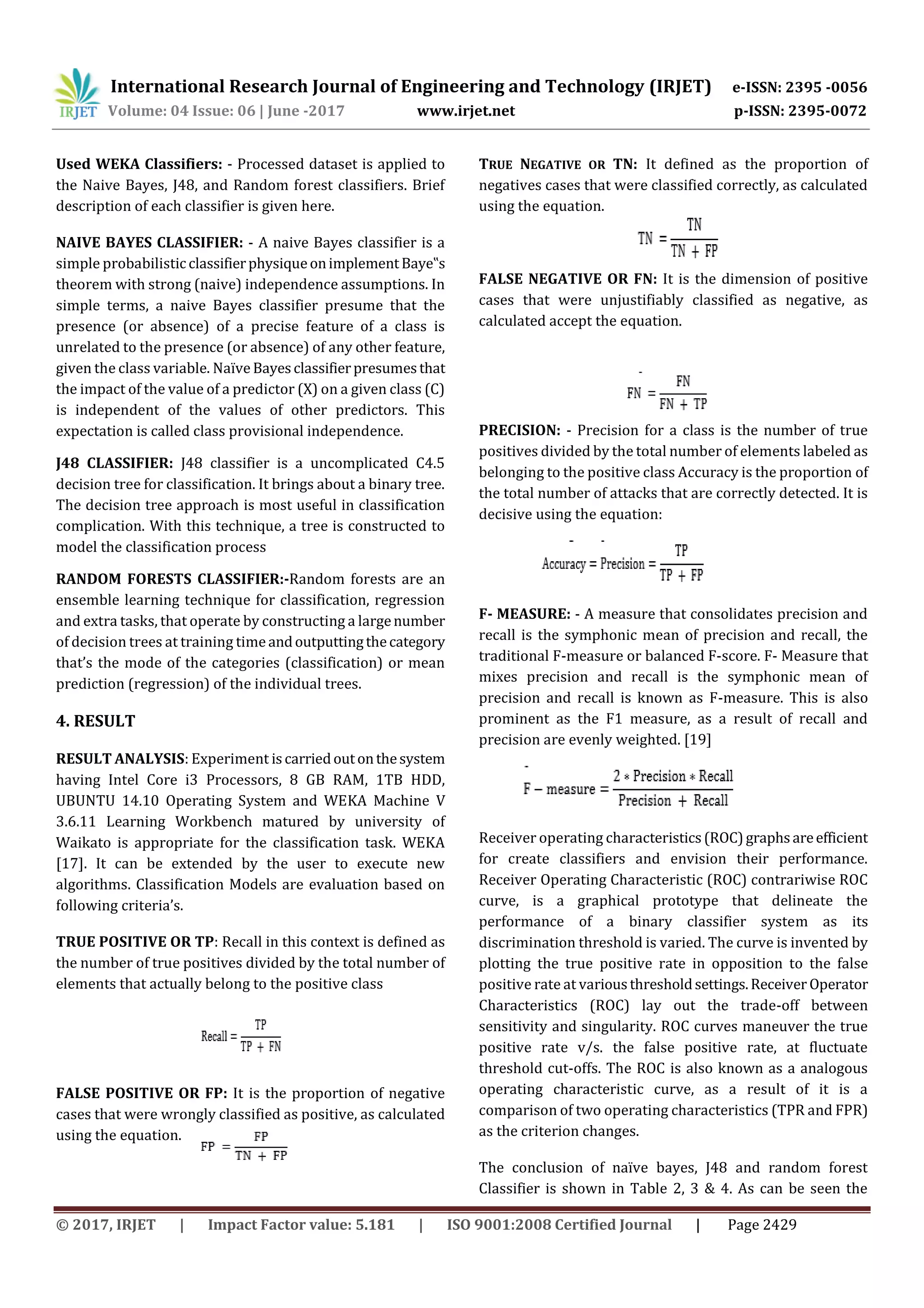 International Research Journal of Engineering and Technology (IRJET) e-ISSN: 2395 -0056
Volume: 04 Issue: 06 | June -2017 www.irjet.net p-ISSN: 2395-0072
© 2017, IRJET | Impact Factor value: 5.181 | ISO 9001:2008 Certified Journal | Page 2429
Used WEKA Classifiers: - Processed dataset is applied to
the Naive Bayes, J48, and Random forest classifiers. Brief
description of each classifier is given here.
NAIVE BAYES CLASSIFIER: - A naive Bayes classifier is a
simple probabilisticclassifierphysiqueonimplementBaye‟s
theorem with strong (naive) independence assumptions. In
simple terms, a naive Bayes classifier presume that the
presence (or absence) of a precise feature of a class is
unrelated to the presence (or absence) of any other feature,
given the class variable. Naïve Bayesclassifierpresumesthat
the impact of the value of a predictor (X) on a given class (C)
is independent of the values of other predictors. This
expectation is called class provisional independence.
J48 CLASSIFIER: J48 classifier is a uncomplicated C4.5
decision tree for classification. It brings about a binary tree.
The decision tree approach is most useful in classification
complication. With this technique, a tree is constructed to
model the classification process
RANDOM FORESTS CLASSIFIER:-Random forests are an
ensemble learning technique for classification, regression
and extra tasks, that operate by constructing a largenumber
of decision trees at training time andoutputtingthecategory
that’s the mode of the categories (classification) or mean
prediction (regression) of the individual trees.
4. RESULT
RESULT ANALYSIS: Experiment iscarriedoutonthesystem
having Intel Core i3 Processors, 8 GB RAM, 1TB HDD,
UBUNTU 14.10 Operating System and WEKA Machine V
3.6.11 Learning Workbench matured by university of
Waikato is appropriate for the classification task. WEKA
[17]. It can be extended by the user to execute new
algorithms. Classification Models are evaluation based on
following criteria’s.
TRUE POSITIVE OR TP: Recall in this context is defined as
the number of true positives divided by the total number of
elements that actually belong to the positive class
FALSE POSITIVE OR FP: It is the proportion of negative
cases that were wrongly classified as positive, as calculated
using the equation.
TRUE NEGATIVE OR TN: It defined as the proportion of
negatives cases that were classified correctly, as calculated
using the equation.
FALSE NEGATIVE OR FN: It is the dimension of positive
cases that were unjustifiably classified as negative, as
calculated accept the equation.
PRECISION: - Precision for a class is the number of true
positives divided by the total number of elements labeled as
belonging to the positive class Accuracy is the proportion of
the total number of attacks that are correctly detected. It is
decisive using the equation:
F- MEASURE: - A measure that consolidates precision and
recall is the symphonic mean of precision and recall, the
traditional F-measure or balanced F-score. F- Measure that
mixes precision and recall is the symphonic mean of
precision and recall is known as F-measure. This is also
prominent as the F1 measure, as a result of recall and
precision are evenly weighted. [19]
Receiver operating characteristics(ROC)graphsareefficient
for create classifiers and envision their performance.
Receiver Operating Characteristic (ROC) contrariwise ROC
curve, is a graphical prototype that delineate the
performance of a binary classifier system as its
discrimination threshold is varied. The curve is invented by
plotting the true positive rate in opposition to the false
positive rate at variousthresholdsettings.Receiver Operator
Characteristics (ROC) lay out the trade-off between
sensitivity and singularity. ROC curves maneuver the true
positive rate v/s. the false positive rate, at fluctuate
threshold cut-offs. The ROC is also known as a analogous
operating characteristic curve, as a result of it is a
comparison of two operating characteristics (TPR and FPR)
as the criterion changes.
The conclusion of naïve bayes, J48 and random forest
Classifier is shown in Table 2, 3 & 4. As can be seen the
 