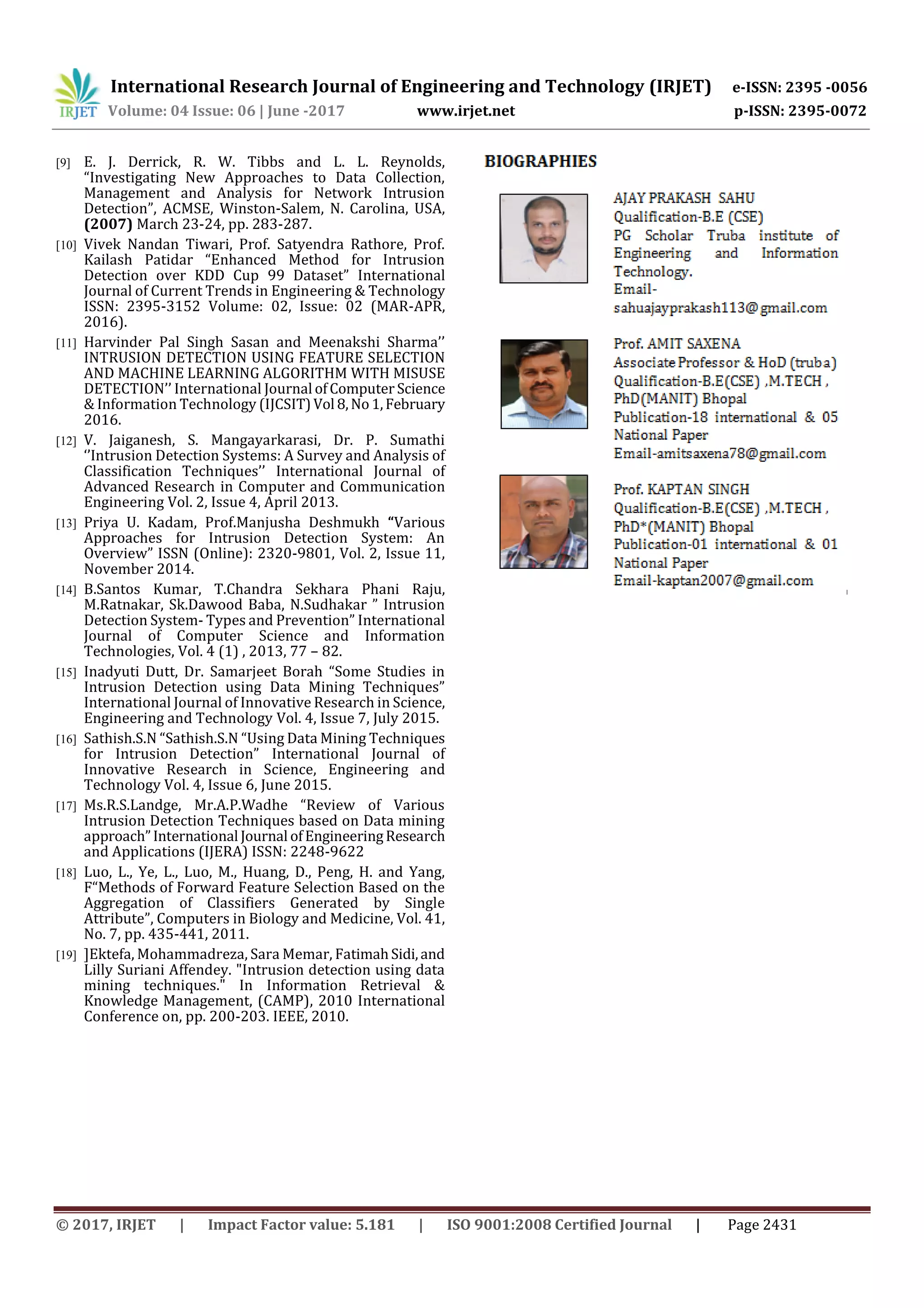 International Research Journal of Engineering and Technology (IRJET) e-ISSN: 2395 -0056
Volume: 04 Issue: 06 | June -2017 www.irjet.net p-ISSN: 2395-0072
© 2017, IRJET | Impact Factor value: 5.181 | ISO 9001:2008 Certified Journal | Page 2431
[9] E. J. Derrick, R. W. Tibbs and L. L. Reynolds,
“Investigating New Approaches to Data Collection,
Management and Analysis for Network Intrusion
Detection”, ACMSE, Winston-Salem, N. Carolina, USA,
(2007) March 23-24, pp. 283-287.
[10] Vivek Nandan Tiwari, Prof. Satyendra Rathore, Prof.
Kailash Patidar “Enhanced Method for Intrusion
Detection over KDD Cup 99 Dataset” International
Journal of Current Trends in Engineering & Technology
ISSN: 2395-3152 Volume: 02, Issue: 02 (MAR-APR,
2016).
[11] Harvinder Pal Singh Sasan and Meenakshi Sharma’’
INTRUSION DETECTION USING FEATURE SELECTION
AND MACHINE LEARNING ALGORITHM WITH MISUSE
DETECTION’’ International Journal ofComputerScience
& Information Technology (IJCSIT)Vol 8,No1,February
2016.
[12] V. Jaiganesh, S. Mangayarkarasi, Dr. P. Sumathi
‘’Intrusion Detection Systems: A Survey and Analysis of
Classification Techniques’’ International Journal of
Advanced Research in Computer and Communication
Engineering Vol. 2, Issue 4, April 2013.
[13] Priya U. Kadam, Prof.Manjusha Deshmukh “Various
Approaches for Intrusion Detection System: An
Overview” ISSN (Online): 2320-9801, Vol. 2, Issue 11,
November 2014.
[14] B.Santos Kumar, T.Chandra Sekhara Phani Raju,
M.Ratnakar, Sk.Dawood Baba, N.Sudhakar ” Intrusion
Detection System- Types and Prevention” International
Journal of Computer Science and Information
Technologies, Vol. 4 (1) , 2013, 77 – 82.
[15] Inadyuti Dutt, Dr. Samarjeet Borah “Some Studies in
Intrusion Detection using Data Mining Techniques”
International Journal of Innovative Research in Science,
Engineering and Technology Vol. 4, Issue 7, July 2015.
[16] Sathish.S.N “Sathish.S.N “Using Data Mining Techniques
for Intrusion Detection” International Journal of
Innovative Research in Science, Engineering and
Technology Vol. 4, Issue 6, June 2015.
[17] Ms.R.S.Landge, Mr.A.P.Wadhe “Review of Various
Intrusion Detection Techniques based on Data mining
approach”International Journal ofEngineeringResearch
and Applications (IJERA) ISSN: 2248-9622
[18] Luo, L., Ye, L., Luo, M., Huang, D., Peng, H. and Yang,
F“Methods of Forward Feature Selection Based on the
Aggregation of Classifiers Generated by Single
Attribute”, Computers in Biology and Medicine, Vol. 41,
No. 7, pp. 435-441, 2011.
[19] ]Ektefa, Mohammadreza, Sara Memar, FatimahSidi,and
Lilly Suriani Affendey. "Intrusion detection using data
mining techniques." In Information Retrieval &
Knowledge Management, (CAMP), 2010 International
Conference on, pp. 200-203. IEEE, 2010.
 