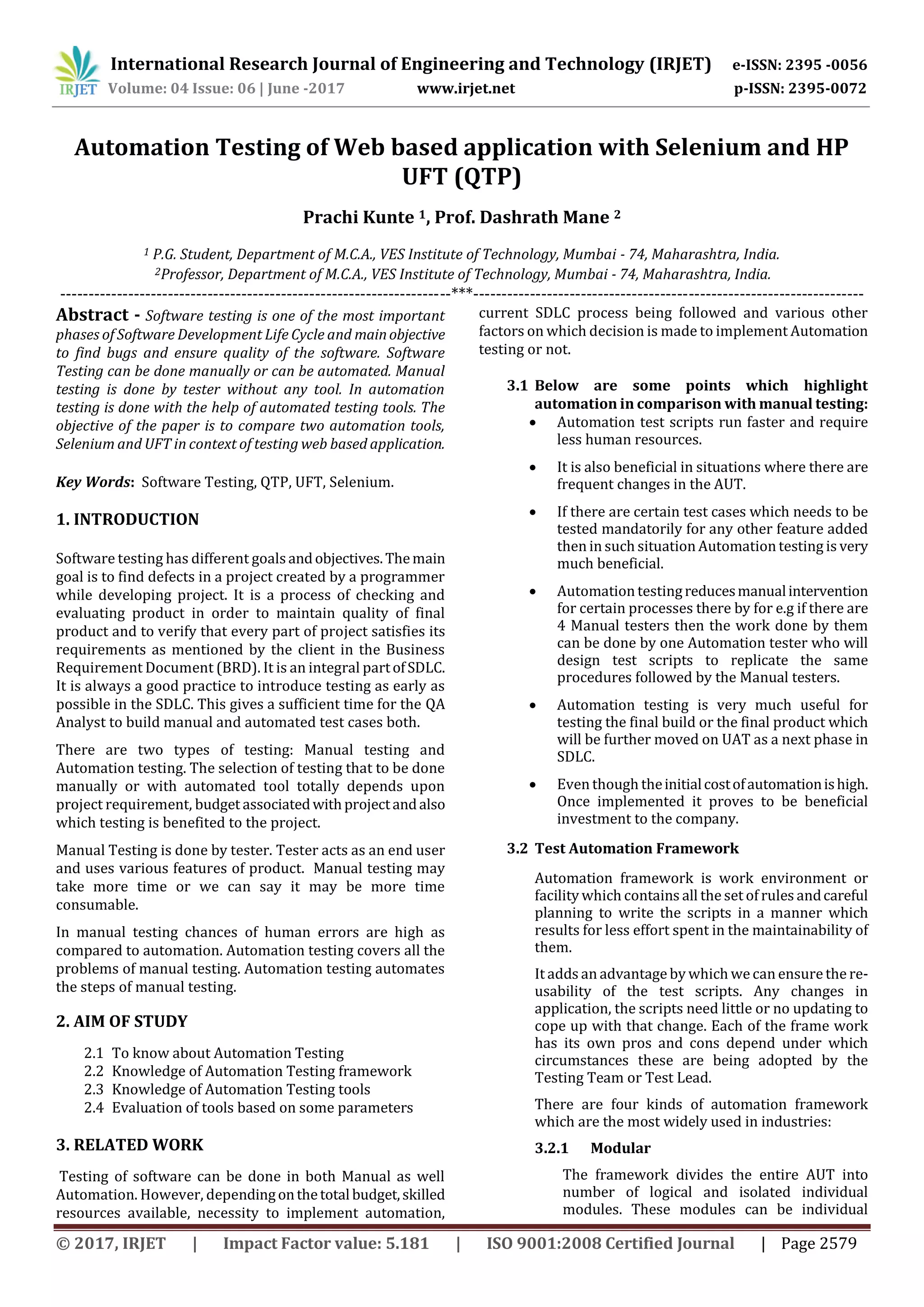 International Research Journal of Engineering and Technology (IRJET) e-ISSN: 2395 -0056 Volume: 04 Issue: 06 | June -2017 www.irjet.net p-ISSN: 2395-0072 © 2017, IRJET | Impact Factor value: 5.181 | ISO 9001:2008 Certified Journal | Page 2579 Automation Testing of Web based application with Selenium and HP UFT (QTP) Prachi Kunte 1, Prof. Dashrath Mane 2 1 P.G. Student, Department of M.C.A., VES Institute of Technology, Mumbai - 74, Maharashtra, India. 2Professor, Department of M.C.A., VES Institute of Technology, Mumbai - 74, Maharashtra, India. ---------------------------------------------------------------------***--------------------------------------------------------------------- Abstract - Software testing is one of the most important phases of Software Development Life Cycle and mainobjective to find bugs and ensure quality of the software. Software Testing can be done manually or can be automated. Manual testing is done by tester without any tool. In automation testing is done with the help of automated testing tools. The objective of the paper is to compare two automation tools, Selenium and UFT in context of testing web based application. Key Words: Software Testing, QTP, UFT, Selenium. 1. INTRODUCTION Software testing has different goalsandobjectives.Themain goal is to find defects in a project created by a programmer while developing project. It is a process of checking and evaluating product in order to maintain quality of final product and to verify that every part of project satisfies its requirements as mentioned by the client in the Business Requirement Document (BRD). It is an integral partofSDLC. It is always a good practice to introduce testing as early as possible in the SDLC. This gives a sufficient time for the QA Analyst to build manual and automated test cases both. There are two types of testing: Manual testing and Automation testing. The selection of testing that to be done manually or with automated tool totally depends upon project requirement, budget associatedwithprojectandalso which testing is benefited to the project. Manual Testing is done by tester. Tester acts as an end user and uses various features of product. Manual testing may take more time or we can say it may be more time consumable. In manual testing chances of human errors are high as compared to automation. Automation testing covers all the problems of manual testing. Automation testing automates the steps of manual testing. 2. AIM OF STUDY 2.1 To know about Automation Testing 2.2 Knowledge of Automation Testing framework 2.3 Knowledge of Automation Testing tools 2.4 Evaluation of tools based on some parameters 3. RELATED WORK Testing of software can be done in both Manual as well Automation. However, dependingonthetotal budget,skilled resources available, necessity to implement automation, current SDLC process being followed and various other factors on which decision is made to implement Automation testing or not. 3.1 Below are some points which highlight automation in comparison with manual testing:  Automation test scripts run faster and require less human resources.  It is also beneficial in situations where there are frequent changes in the AUT.  If there are certain test cases which needs to be tested mandatorily for any other feature added then in such situation Automation testing is very much beneficial.  Automation testingreducesmanualintervention for certain processes there by for e.g if there are 4 Manual testers then the work done by them can be done by one Automation tester who will design test scripts to replicate the same procedures followed by the Manual testers.  Automation testing is very much useful for testing the final build or the final product which will be further moved on UAT as a next phase in SDLC.  Even though theinitialcostofautomationishigh. Once implemented it proves to be beneficial investment to the company. 3.2 Test Automation Framework Automation framework is work environment or facility which contains all the set of rules andcareful planning to write the scripts in a manner which results for less effort spent in the maintainability of them. It adds an advantage by which wecan ensurethe re- usability of the test scripts. Any changes in application, the scripts need little or no updating to cope up with that change. Each of the frame work has its own pros and cons depend under which circumstances these are being adopted by the Testing Team or Test Lead. There are four kinds of automation framework which are the most widely used in industries: 3.2.1 Modular The framework divides the entire AUT into number of logical and isolated individual modules. These modules can be individual 