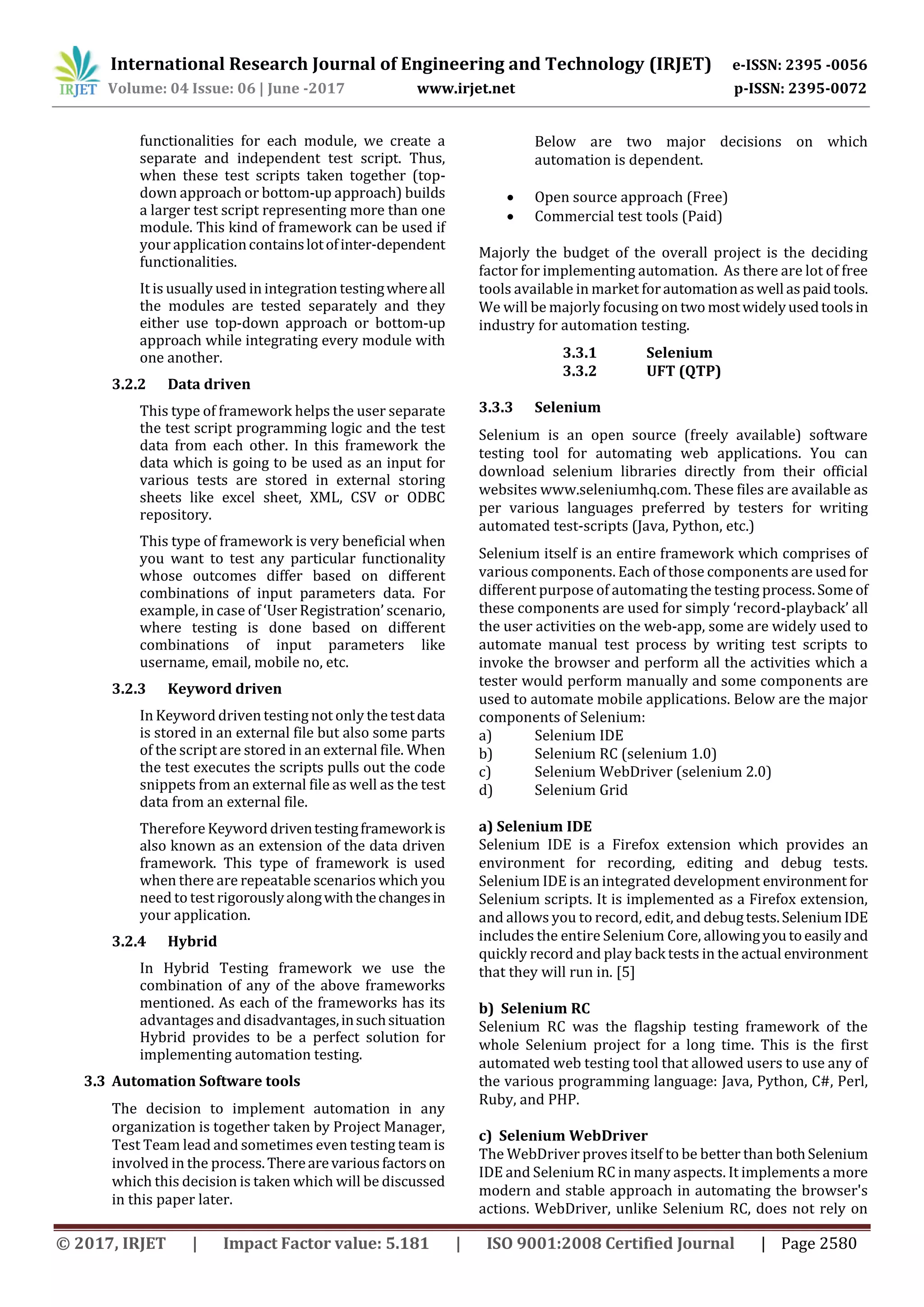 International Research Journal of Engineering and Technology (IRJET) e-ISSN: 2395 -0056 Volume: 04 Issue: 06 | June -2017 www.irjet.net p-ISSN: 2395-0072 © 2017, IRJET | Impact Factor value: 5.181 | ISO 9001:2008 Certified Journal | Page 2580 functionalities for each module, we create a separate and independent test script. Thus, when these test scripts taken together (top- down approach or bottom-up approach) builds a larger test script representing more than one module. This kind of framework can be used if your applicationcontainslotofinter-dependent functionalities. It is usually used in integration testingwhereall the modules are tested separately and they either use top-down approach or bottom-up approach while integrating every module with one another. 3.2.2 Data driven This type of framework helps the user separate the test script programming logic and the test data from each other. In this framework the data which is going to be used as an input for various tests are stored in external storing sheets like excel sheet, XML, CSV or ODBC repository. This type of framework is very beneficial when you want to test any particular functionality whose outcomes differ based on different combinations of input parameters data. For example, in case of ‘User Registration’ scenario, where testing is done based on different combinations of input parameters like username, email, mobile no, etc. 3.2.3 Keyword driven In Keyword driven testing not only the testdata is stored in an external file but also some parts of the script are stored in an external file. When the test executes the scripts pulls out the code snippets from an external file as well as the test data from an external file. Therefore Keyword driventestingframeworkis also known as an extension of the data driven framework. This type of framework is used when there are repeatable scenarios which you need to test rigorouslyalongwiththechangesin your application. 3.2.4 Hybrid In Hybrid Testing framework we use the combination of any of the above frameworks mentioned. As each of the frameworks has its advantages and disadvantages,insuchsituation Hybrid provides to be a perfect solution for implementing automation testing. 3.3 Automation Software tools The decision to implement automation in any organization is together taken by Project Manager, Test Team lead and sometimes even testing team is involved in the process.Therearevariousfactorson which this decision is taken which will be discussed in this paper later. Below are two major decisions on which automation is dependent.  Open source approach (Free)  Commercial test tools (Paid) Majorly the budget of the overall project is the deciding factor for implementing automation. As there are lot of free tools available in market forautomationaswell aspaidtools. We will be majorly focusing on two mostwidelyusedtoolsin industry for automation testing. 3.3.1 Selenium 3.3.2 UFT (QTP) 3.3.3 Selenium Selenium is an open source (freely available) software testing tool for automating web applications. You can download selenium libraries directly from their official websites www.seleniumhq.com. These files are available as per various languages preferred by testers for writing automated test-scripts (Java, Python, etc.) Selenium itself is an entire framework which comprises of various components. Each of those components are used for different purpose of automating the testing process.Some of these components are used for simply ‘record-playback’ all the user activities on the web-app, some are widely used to automate manual test process by writing test scripts to invoke the browser and perform all the activities which a tester would perform manually and some components are used to automate mobile applications. Below are the major components of Selenium: a) Selenium IDE b) Selenium RC (selenium 1.0) c) Selenium WebDriver (selenium 2.0) d) Selenium Grid a) Selenium IDE Selenium IDE is a Firefox extension which provides an environment for recording, editing and debug tests. Selenium IDE is an integrated development environment for Selenium scripts. It is implemented as a Firefox extension, and allows you to record, edit, and debugtests.SeleniumIDE includes the entire Selenium Core, allowingyoutoeasilyand quickly record and play back tests in the actual environment that they will run in. [5] b) Selenium RC Selenium RC was the flagship testing framework of the whole Selenium project for a long time. This is the first automated web testing tool that allowed users to use any of the various programming language: Java, Python, C#, Perl, Ruby, and PHP. c) Selenium WebDriver The WebDriver proves itself to be better than bothSelenium IDE and Selenium RC in many aspects. It implements a more modern and stable approach in automating the browser's actions. WebDriver, unlike Selenium RC, does not rely on 