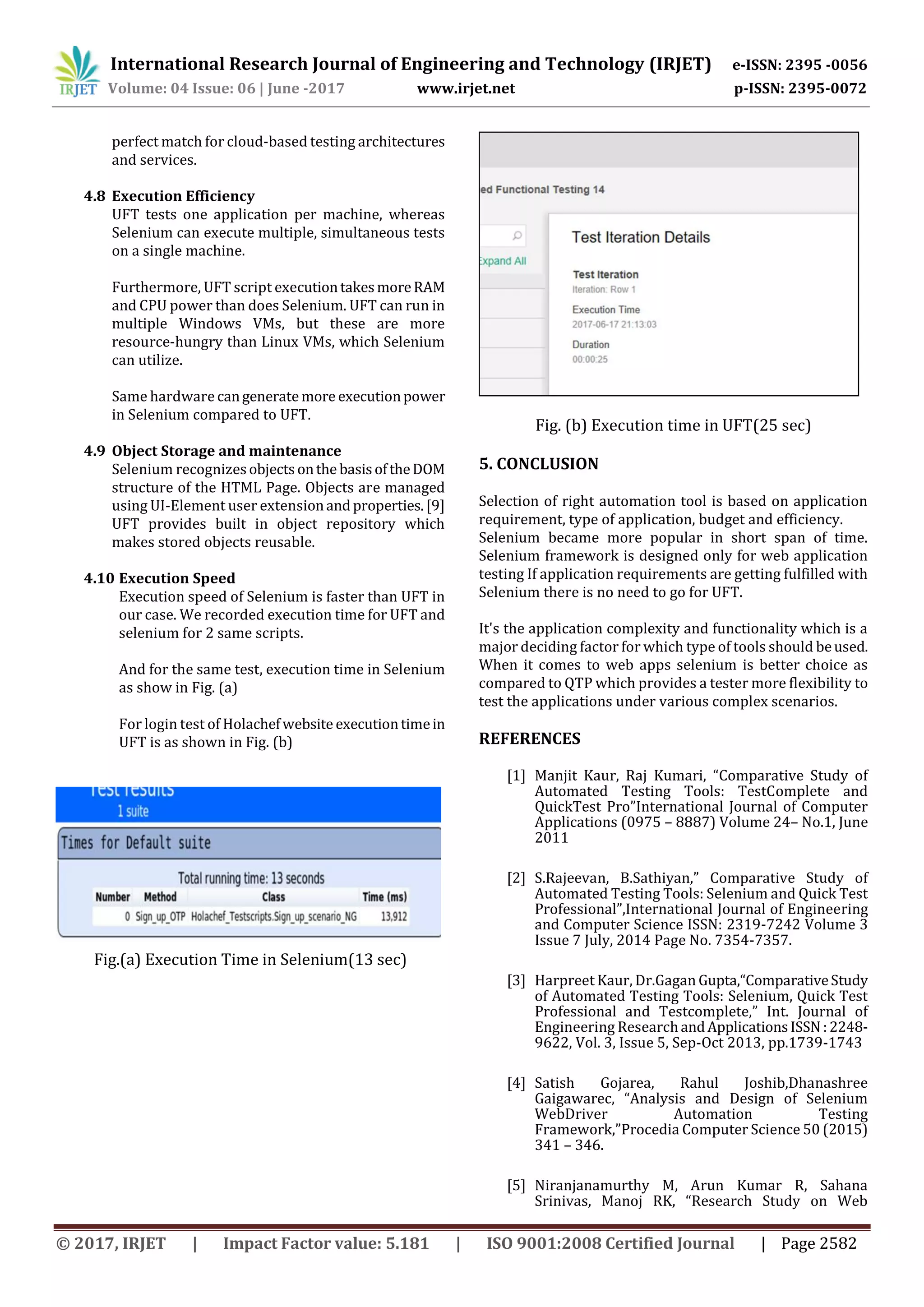 International Research Journal of Engineering and Technology (IRJET) e-ISSN: 2395 -0056 Volume: 04 Issue: 06 | June -2017 www.irjet.net p-ISSN: 2395-0072 © 2017, IRJET | Impact Factor value: 5.181 | ISO 9001:2008 Certified Journal | Page 2582 perfect match for cloud-based testing architectures and services. 4.8 Execution Efficiency UFT tests one application per machine, whereas Selenium can execute multiple, simultaneous tests on a single machine. Furthermore, UFT script executiontakesmoreRAM and CPU power than does Selenium. UFT can run in multiple Windows VMs, but these are more resource-hungry than Linux VMs, which Selenium can utilize. Same hardware cangenerate more executionpower in Selenium compared to UFT. 4.9 Object Storage and maintenance Selenium recognizesobjectsonthe basisoftheDOM structure of the HTML Page. Objects are managed using UI-Element user extensionandproperties.[9] UFT provides built in object repository which makes stored objects reusable. 4.10 Execution Speed Execution speed of Selenium is faster than UFT in our case. We recorded execution time for UFT and selenium for 2 same scripts. And for the same test, execution time in Selenium as show in Fig. (a) For login test of Holachefwebsite executiontimein UFT is as shown in Fig. (b) Fig.(a) Execution Time in Selenium(13 sec) Fig. (b) Execution time in UFT(25 sec) 5. CONCLUSION Selection of right automation tool is based on application requirement, type of application, budget and efficiency. Selenium became more popular in short span of time. Selenium framework is designed only for web application testing If application requirements are getting fulfilled with Selenium there is no need to go for UFT. It's the application complexity and functionality which is a major deciding factor for which type of tools should beused. When it comes to web apps selenium is better choice as compared to QTP which provides a tester more flexibility to test the applications under various complex scenarios. REFERENCES [1] Manjit Kaur, Raj Kumari, “Comparative Study of Automated Testing Tools: TestComplete and QuickTest Pro”International Journal of Computer Applications (0975 – 8887) Volume 24– No.1, June 2011 [2] S.Rajeevan, B.Sathiyan,” Comparative Study of Automated Testing Tools: Selenium and Quick Test Professional”,International Journal of Engineering and Computer Science ISSN: 2319-7242 Volume 3 Issue 7 July, 2014 Page No. 7354-7357. [3] Harpreet Kaur, Dr.Gagan Gupta,“ComparativeStudy of Automated Testing Tools: Selenium, Quick Test Professional and Testcomplete,” Int. Journal of Engineering ResearchandApplicationsISSN :2248- 9622, Vol. 3, Issue 5, Sep-Oct 2013, pp.1739-1743 [4] Satish Gojarea, Rahul Joshib,Dhanashree Gaigawarec, “Analysis and Design of Selenium WebDriver Automation Testing Framework,”Procedia Computer Science 50 (2015) 341 – 346. [5] Niranjanamurthy M, Arun Kumar R, Sahana Srinivas, Manoj RK, “Research Study on Web 