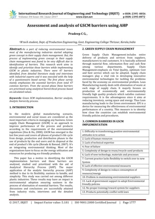 International Research Journal of Engineering and Technology (IRJET) e-ISSN: 2395 -0056
© 2017, IRJET | Impact Factor value: 5.181 | ISO 9001:2008 Certified Journal | Page 1777
Assessment and analysis of GSCM barriers using AHP
Pradeep C C1 ,
1M tech student, Dept. of Production Engineering, Govt. Engineering College Thrissur, Kerala,India
------------------------------------------------------------------------***-------------------------------------------------------------------
Abstract-As a part of reducing environmental issues
most of the manufacturing industries started adopting
green concept in their supply chain management. But, the
process of implementing green concept in their supply
chain management was found to be very difficult due to
identification of barriers. This research work aims to
identify and prioritize those barriers while implementing
GSCM in plastic industries. There were 47 barriers
identified, from detailed literature study and interviews
with industrial experts and it was executed with the help
of a questionnaire based survey. The first phase survey
mainly emphasizes the essential barriers from total 47
common barriers. From the second phase these barriers
are prioritized using analytical hierarchical process based
on calculated values.
Keywords: Green SCM implementation, Barrier analysis,
Analytic hierarchy process.
1. INTRODUCTION
In the modern global manufacturing scenario,
environmental and social issues are considered as the
most important criteria in managing any business. Green
supply Chain Management (GSCM) is an approach to
improve performance of the process and products
according to the requirements of the environmental
regulations (Hsu & Hu, 2008). GSCM has emerged in the
last few years and covers all phases of product’s life cycle
from design, production and distribution phases to the
use of products by the end users and its disposal at the
end of product’s life cycle (Borade & Bansod, 2007). It’s
an integrating environmental thinking. Most of the
organizations have to focus on the energy utilization and
resources for producing eco friendly products.
This paper has a motive in identifying the GSCM
implementation barriers and these barriers are
analyzed, studied and prioritized with the aid of
Analytical Hierarchy Process (AHP). The major
application of the analytic hierarchy process (AHP)
method is due to its flexibility, easiness to handle, and
simplicity. This study was carried out among different
plastic industries. These results may have an impact in
environmental adoption ensuring easiness in the
process of elimination of essential barriers. The results,
discussions and conclusions are successfully attained
from industry visits, interviews and the detailed
analysis.
2. GREEN SUPPLY CHAIN MANAGEMENT
Green Supply Chain Management includes entire
delivery of products and services from suppliers,
manufacturers to end customers. It is basically achieved
through material flow, information flow and cash flow
among various departments. Supply Chain
Management emphasis on Total Quality, optimum Cost
and best service which can be adopted. Supply chain
managers play a vital role in developing innovative
environmental technologies for tackling the problems
faced by the economy on environmental problem. Lean
Manufacturing mainly deals with elimination of waste at
each stage of supply chain. It majorly focuses on
production of economically and environmentally
friendly high quality products which satisfies customer
requirements. It is the advantageous since it aims at
reducing inventory, saving space and energy. Thus Lean
manufacturing leads to the Green environment. EPI is a
device for measuring the effectiveness of environmental
performances of a country. This measure is to identity
how close the countries can establish environmental
friendly policies and procedures.
3. COMMON BARRIERS IN GSCM
IMPLEMENTATION
1. Difficulty in transforming positive environmental
attitudes in to action
2. Lack of human resources
3. Lack of technical expertise
4. Fear of failure
5. Complexity of design to reuse/recycle used products
6. Lack of new technology, materials and processes
7. Current practice lacks flexibility to switch over to new
System
8. Lack of effective environmental measures
9. Complexity of design to reduce consumption of
resource/energy
10. Problem in maintaining environmental suppliers
11. Lack of government support to adopt Environmental
friendly policies
12. No proper training/reward system for suppliers
13. Products potentially conflict with laws
Volume: 04 Issue: 06 | June-2017 www.irjet.net p-ISSN: 2395-0072
 