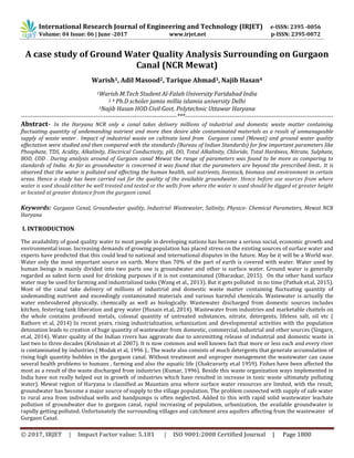 International Research Journal of Engineering and Technology (IRJET) e-ISSN: 2395 -0056
© 2017, IRJET | Impact Factor value: 5.181 | ISO 9001:2008 Certified Journal | Page 1800
A case study of Ground Water Quality Analysis Surrounding on Gurgaon
Canal (NCR Mewat)
Warish1, Adil Masood2, Tarique Ahmad3, Najib Hasan4
1Warish M.Tech Student Al-Falah University Faridabad India
2, 4 Ph.D scholer jamia millia islamia university Delhi
3Najib Hasan HOD Civil Govt. Polytechnic Uttawar Haryana
-----------------------------------------------------------------------------***-------------------------------------------------------------------------
Abstract- In the Haryana NCR only a canal takes delivery millions of industrial and domestic waste matter containing
fluctuating quantity of undemanding nutrient and more then desire able contaminated materials as a result of unmanageable
supply of waste water . Impact of industrial waste on cultivate land from Gurgaon canal (Mewat) and ground water quality
affectation were studied and then compared with the standards (Bureau of Indian Standards) for few important parameters like
Phosphate, TDS, Acidity, Alkalinity, Electrical Conductivity, pH, DO, Total Alkalinity, Chloride, Total Hardness, Nitrate, Sulphate,
BOD, COD . During analysis around of Gurgaon canal Mewat the range of parameters was found to be more as comparing to
standards of India. As far as groundwater is concerned it was found that the parameters are beyond the prescribed limit.. It is
observed that the water is polluted and affecting the human health, soil nutrients, livestock, biomass and environment in certain
areas. Hence a study has been carried out for the quality of the available groundwater. Hence before use sources from where
water is used should either be well treated and tested or the wells from where the water is used should be digged at greater height
or located at greater distance from the gurgaon canal.
Keywords: Gurgaon Canal, Groundwater quality, Industrial Wastewater, Salinity, Physico- Chemical Parameters, Mewat NCR
Haryana
I. INTRODUCTION
The availability of good quality water to most people in developing nations has become a serious social, economic growth and
environmental issue. Increasing demands of growing population has placed stress on the existing sources of surface water and
experts have predicted that this could lead to national and international disputes in the future. May be it will be a World war.
Water only the most important source on earth. More than 70% of the part of earth is covered with water. Water used by
human beings is mainly divided into two parts one is groundwater and other is surface water. Ground water is generally
regarded as safest form used for drinking purposes if it is not contaminated (Dharaskar, 2015). On the other hand surface
water may be used for farming and industrialized tasks (Wang et al., 2013). But it gets polluted in no time (Pathak et.al, 2015).
Most of the canal take delivery of millions of industrial and domestic waste matter containing fluctuating quantity of
undemanding nutrient and exceedingly contaminated materials and various harmful chemicals. Wastewater is actually the
water embroidered physically, chemically as well as biologically. Wastewater discharged from domestic sources includes
kitchen, festering tank liberation and grey water (Husain et.al, 2014). Wastewater from industries and marketable chattels on
the whole contains profound metals, colossal quantity of untreated substances, nitrate, detergents, lifeless salt, oil etc (
Rathore et al, 2014) In recent years, rising industrialization, urbanization and developmental activities with the population
detonation leads to creation of huge quantity of wastewater from domestic, commercial, industrial and other sources (Singare,
et.al, 2014). Water quality of the Indian rivers has aggravate due to unremitting release of industrial and domestic waste in
last two to three decades (Krishnan et al 2007). It is now common and well known fact that more or less each and every river
is contaminated by industries ( Modak et al, 1996 ).. The waste also consists of much detergents that generate accumulation of
rising high quantity bubbles in the gurgaon canal. Without treatment and unproper management the wastewater can cause
several health problems to humans , farming and also the aquatic life (Chakravarty et.al 1959). Fishes have been affected the
most as a result of the waste discharged from industries (Kumar, 1996). Beside this waste organization ways implemented in
India have not really helped out in growth of industries which have resulted in increase in toxic waste ultimately polluting
water). Mewat region of Haryana is classified as Mauntain area where surface water resources are limited, with the result,
groundwater has become a major source of supply to the village population. The problem connected with supply of safe water
to rural area from individual wells and handpumps is often neglected. Added to this with rapid solid wastewater leachate
pollution of groundwater due to gurgaon canal, rapid increasing of population, urbanization, the available groundwater is
rapidly getting polluted. Unfortunately the surrounding villages and catchment area aquifers affecting from the wastewater of
Gurgaon Canal.
Volume: 04 Issue: 06 | June -2017 www.irjet.net p-ISSN: 2395-0072
 