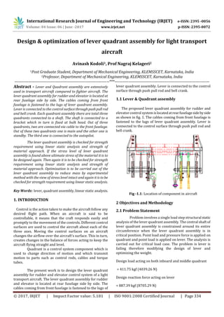 International Research Journal of Engineering and Technology (IRJET) e-ISSN: 2395 -0056
Volume: 04 Issue: 06 | June -2017 www.irjet.net p-ISSN: 2395-0072
© 2017, IRJET | Impact Factor value: 5.181 | ISO 9001:2008 Certified Journal | Page 334
Design & optimization of lever quadrant assembly for light transport
aircraft
Avinash Kodoli1, Prof Nagraj Kelageri2
1Post Graduate Student, Department of Mechanical Engineering, KLEMSSCET, Karnataka, India
2Professor, Department of Mechanical Engineering, KLEMSSCET, Karnataka, India
---------------------------------------------------------------------***---------------------------------------------------------------------
Abstract - Lever and Quadrant assembly are extensively
used in transport aircraft compared to fighter aircraft. The
lever quadrant assembly for rudder and elevator is located at
rear fuselage side by side. The cables coming from front
fuselage is fastened to the lugs of lever quadrant assembly.
Lever is connected to the control surfacethroughpushpull rod
and bell crank. Each quadrant assembly there are total three
quadrants connected to a shaft. The shaft is connected to a
bracket which in turn is fixed at bulk head. Out of three
quadrants, two are connected via cable to the front fuselage.
Out of these two quadrants one is main and the other one is
standby. The third one is connected to the autopilot.
The lever quadrant assembly is checked for strength
requirement using linear static analysis and strength of
material approach. If the stress level of lever quadrant
assembly is found above ultimate stress of the material it is to
be designed again. Then again it is to be checked for strength
requirement using linear static analysis and strength of
material approach. Optimization is to be carried out of the
lever quadrant assembly to reduce mass by experimental
method with the view of stress level intact and again it is to be
checked for strength requirement using linear static analysis.
Key Words: lever, quadrant assembly, linear static analysis.
1. INTRODUCTION
Control is the action taken to make the aircraft follow any
desired flight path. When an aircraft is said to be
controllable, it means that the craft responds easily and
promptly to the movement of the controls. Different control
surfaces are used to control the aircraft about each of the
three axes. Moving the control surfaces on an aircraft
changes the airflow over the aircraft’s surface. This in turn,
creates changes in the balance of forces acting to keep the
aircraft flying straight and level.
Quadrant is a control system component which is
used to change direction of motion and which transmit
motion to parts such as control rods, cables and torque
tubes.
The present work is to design the lever quadrant
assembly for rudder and elevator control system of a light
transport aircraft. The lever quadrant assembly for rudder
and elevator is located at rear fuselage side by side. The
cables coming from front fuselage is fastened to the lugs of
lever quadrant assembly. Lever is connected to the control
surface through push pull rod and bell crank.
1.1 Lever & Quadrant assembly
The proposed lever quadrant assembly for rudder and
elevator control system islocatedatrearfuselagesidebyside
as shown in fig. 1. The cables coming from front fuselage is
fastened to the lugs of lever quadrant assembly. Lever is
connected to the control surface through push pull rod and
bell crank.
Fig -1.1: Location of component in aircraft
2 Objectives and Methodology
2.1 Problem Statement
Problem involves a single load step structural static
analysis of the lever quadrant assembly. The central shaft of
lever quadrant assembly is constrained around its entire
circumference when the lever quadrant assembly is in
critical position. Point load and pressure force is applied on
quadrant and point load is applied on lever. The analysis is
carried out for critical load case. The problem is lever is
failing therefore modifying the design of lever and
optimizing the weight.
Design load acting on both inboard and middle quadrant
= 411.75 kgf (4039.26 N)
Design reaction force acting on lever
= 887.39 kgf (8705.29 N)
 