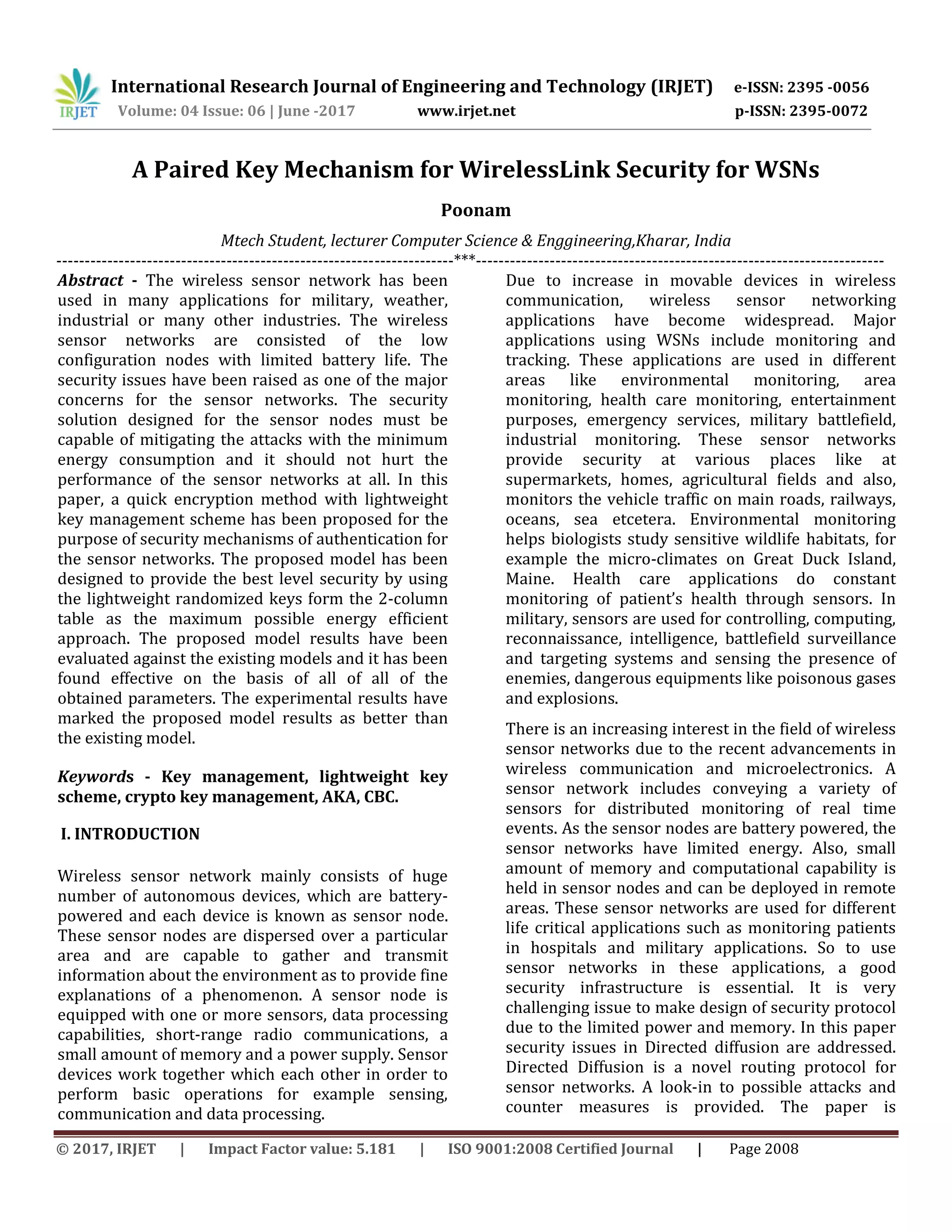 International Research Journal of Engineering and Technology (IRJET) e-ISSN: 2395 -0056
Volume: 04 Issue: 06 | June -2017 www.irjet.net p-ISSN: 2395-0072
© 2017, IRJET | Impact Factor value: 5.181 | ISO 9001:2008 Certified Journal | Page 2008
A Paired Key Mechanism for WirelessLink Security for WSNs
Poonam
Mtech Student, lecturer Computer Science & Enggineering,Kharar, India
----------------------------------------------------------------------***------------------------------------------------------------------------
Abstract - The wireless sensor network has been
used in many applications for military, weather,
industrial or many other industries. The wireless
sensor networks are consisted of the low
configuration nodes with limited battery life. The
security issues have been raised as one of the major
concerns for the sensor networks. The security
solution designed for the sensor nodes must be
capable of mitigating the attacks with the minimum
energy consumption and it should not hurt the
performance of the sensor networks at all. In this
paper, a quick encryption method with lightweight
key management scheme has been proposed for the
purpose of security mechanisms of authentication for
the sensor networks. The proposed model has been
designed to provide the best level security by using
the lightweight randomized keys form the 2-column
table as the maximum possible energy efficient
approach. The proposed model results have been
evaluated against the existing models and it has been
found effective on the basis of all of all of the
obtained parameters. The experimental results have
marked the proposed model results as better than
the existing model.
Keywords - Key management, lightweight key
scheme, crypto key management, AKA, CBC.
I. INTRODUCTION
Wireless sensor network mainly consists of huge
number of autonomous devices, which are battery-
powered and each device is known as sensor node.
These sensor nodes are dispersed over a particular
area and are capable to gather and transmit
information about the environment as to provide fine
explanations of a phenomenon. A sensor node is
equipped with one or more sensors, data processing
capabilities, short-range radio communications, a
small amount of memory and a power supply. Sensor
devices work together which each other in order to
perform basic operations for example sensing,
communication and data processing.
Due to increase in movable devices in wireless
communication, wireless sensor networking
applications have become widespread. Major
applications using WSNs include monitoring and
tracking. These applications are used in different
areas like environmental monitoring, area
monitoring, health care monitoring, entertainment
purposes, emergency services, military battlefield,
industrial monitoring. These sensor networks
provide security at various places like at
supermarkets, homes, agricultural fields and also,
monitors the vehicle traffic on main roads, railways,
oceans, sea etcetera. Environmental monitoring
helps biologists study sensitive wildlife habitats, for
example the micro-climates on Great Duck Island,
Maine. Health care applications do constant
monitoring of patient’s health through sensors. In
military, sensors are used for controlling, computing,
reconnaissance, intelligence, battlefield surveillance
and targeting systems and sensing the presence of
enemies, dangerous equipments like poisonous gases
and explosions.
There is an increasing interest in the field of wireless
sensor networks due to the recent advancements in
wireless communication and microelectronics. A
sensor network includes conveying a variety of
sensors for distributed monitoring of real time
events. As the sensor nodes are battery powered, the
sensor networks have limited energy. Also, small
amount of memory and computational capability is
held in sensor nodes and can be deployed in remote
areas. These sensor networks are used for different
life critical applications such as monitoring patients
in hospitals and military applications. So to use
sensor networks in these applications, a good
security infrastructure is essential. It is very
challenging issue to make design of security protocol
due to the limited power and memory. In this paper
security issues in Directed diffusion are addressed.
Directed Diffusion is a novel routing protocol for
sensor networks. A look-in to possible attacks and
counter measures is provided. The paper is
 