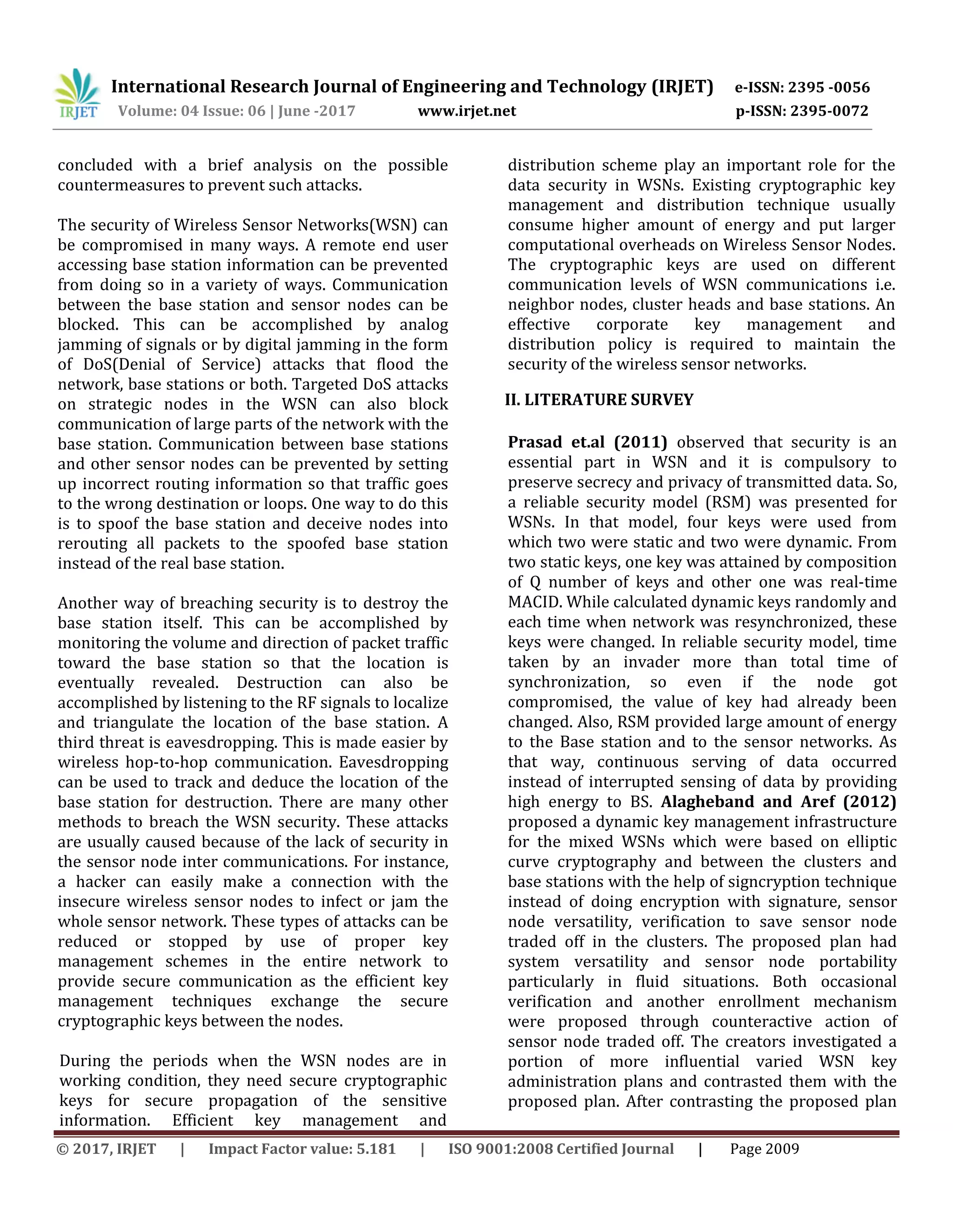 International Research Journal of Engineering and Technology (IRJET) e-ISSN: 2395 -0056
Volume: 04 Issue: 06 | June -2017 www.irjet.net p-ISSN: 2395-0072
© 2017, IRJET | Impact Factor value: 5.181 | ISO 9001:2008 Certified Journal | Page 2009
concluded with a brief analysis on the possible
countermeasures to prevent such attacks.
The security of Wireless Sensor Networks(WSN) can
be compromised in many ways. A remote end user
accessing base station information can be prevented
from doing so in a variety of ways. Communication
between the base station and sensor nodes can be
blocked. This can be accomplished by analog
jamming of signals or by digital jamming in the form
of DoS(Denial of Service) attacks that flood the
network, base stations or both. Targeted DoS attacks
on strategic nodes in the WSN can also block
communication of large parts of the network with the
base station. Communication between base stations
and other sensor nodes can be prevented by setting
up incorrect routing information so that traffic goes
to the wrong destination or loops. One way to do this
is to spoof the base station and deceive nodes into
rerouting all packets to the spoofed base station
instead of the real base station.
Another way of breaching security is to destroy the
base station itself. This can be accomplished by
monitoring the volume and direction of packet traffic
toward the base station so that the location is
eventually revealed. Destruction can also be
accomplished by listening to the RF signals to localize
and triangulate the location of the base station. A
third threat is eavesdropping. This is made easier by
wireless hop-to-hop communication. Eavesdropping
can be used to track and deduce the location of the
base station for destruction. There are many other
methods to breach the WSN security. These attacks
are usually caused because of the lack of security in
the sensor node inter communications. For instance,
a hacker can easily make a connection with the
insecure wireless sensor nodes to infect or jam the
whole sensor network. These types of attacks can be
reduced or stopped by use of proper key
management schemes in the entire network to
provide secure communication as the efficient key
management techniques exchange the secure
cryptographic keys between the nodes.
During the periods when the WSN nodes are in
working condition, they need secure cryptographic
keys for secure propagation of the sensitive
information. Efficient key management and
distribution scheme play an important role for the
data security in WSNs. Existing cryptographic key
management and distribution technique usually
consume higher amount of energy and put larger
computational overheads on Wireless Sensor Nodes.
The cryptographic keys are used on different
communication levels of WSN communications i.e.
neighbor nodes, cluster heads and base stations. An
effective corporate key management and
distribution policy is required to maintain the
security of the wireless sensor networks.
II. LITERATURE SURVEY
Prasad et.al (2011) observed that security is an
essential part in WSN and it is compulsory to
preserve secrecy and privacy of transmitted data. So,
a reliable security model (RSM) was presented for
WSNs. In that model, four keys were used from
which two were static and two were dynamic. From
two static keys, one key was attained by composition
of Q number of keys and other one was real-time
MACID. While calculated dynamic keys randomly and
each time when network was resynchronized, these
keys were changed. In reliable security model, time
taken by an invader more than total time of
synchronization, so even if the node got
compromised, the value of key had already been
changed. Also, RSM provided large amount of energy
to the Base station and to the sensor networks. As
that way, continuous serving of data occurred
instead of interrupted sensing of data by providing
high energy to BS. Alagheband and Aref (2012)
proposed a dynamic key management infrastructure
for the mixed WSNs which were based on elliptic
curve cryptography and between the clusters and
base stations with the help of signcryption technique
instead of doing encryption with signature, sensor
node versatility, verification to save sensor node
traded off in the clusters. The proposed plan had
system versatility and sensor node portability
particularly in fluid situations. Both occasional
verification and another enrollment mechanism
were proposed through counteractive action of
sensor node traded off. The creators investigated a
portion of more influential varied WSN key
administration plans and contrasted them with the
proposed plan. After contrasting the proposed plan
 