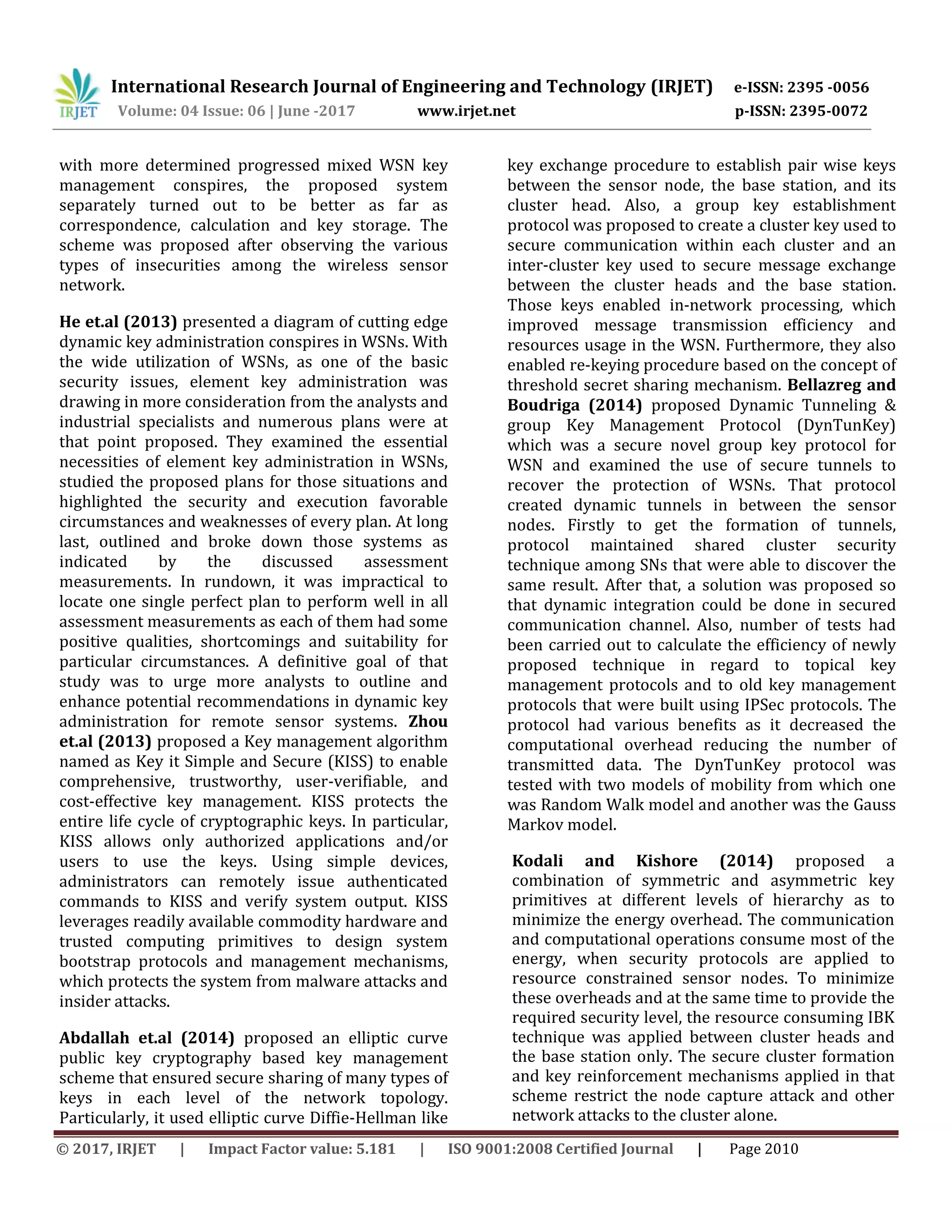 International Research Journal of Engineering and Technology (IRJET) e-ISSN: 2395 -0056
Volume: 04 Issue: 06 | June -2017 www.irjet.net p-ISSN: 2395-0072
© 2017, IRJET | Impact Factor value: 5.181 | ISO 9001:2008 Certified Journal | Page 2010
with more determined progressed mixed WSN key
management conspires, the proposed system
separately turned out to be better as far as
correspondence, calculation and key storage. The
scheme was proposed after observing the various
types of insecurities among the wireless sensor
network.
He et.al (2013) presented a diagram of cutting edge
dynamic key administration conspires in WSNs. With
the wide utilization of WSNs, as one of the basic
security issues, element key administration was
drawing in more consideration from the analysts and
industrial specialists and numerous plans were at
that point proposed. They examined the essential
necessities of element key administration in WSNs,
studied the proposed plans for those situations and
highlighted the security and execution favorable
circumstances and weaknesses of every plan. At long
last, outlined and broke down those systems as
indicated by the discussed assessment
measurements. In rundown, it was impractical to
locate one single perfect plan to perform well in all
assessment measurements as each of them had some
positive qualities, shortcomings and suitability for
particular circumstances. A definitive goal of that
study was to urge more analysts to outline and
enhance potential recommendations in dynamic key
administration for remote sensor systems. Zhou
et.al (2013) proposed a Key management algorithm
named as Key it Simple and Secure (KISS) to enable
comprehensive, trustworthy, user-verifiable, and
cost-effective key management. KISS protects the
entire life cycle of cryptographic keys. In particular,
KISS allows only authorized applications and/or
users to use the keys. Using simple devices,
administrators can remotely issue authenticated
commands to KISS and verify system output. KISS
leverages readily available commodity hardware and
trusted computing primitives to design system
bootstrap protocols and management mechanisms,
which protects the system from malware attacks and
insider attacks.
Abdallah et.al (2014) proposed an elliptic curve
public key cryptography based key management
scheme that ensured secure sharing of many types of
keys in each level of the network topology.
Particularly, it used elliptic curve Diffie-Hellman like
key exchange procedure to establish pair wise keys
between the sensor node, the base station, and its
cluster head. Also, a group key establishment
protocol was proposed to create a cluster key used to
secure communication within each cluster and an
inter-cluster key used to secure message exchange
between the cluster heads and the base station.
Those keys enabled in-network processing, which
improved message transmission efficiency and
resources usage in the WSN. Furthermore, they also
enabled re-keying procedure based on the concept of
threshold secret sharing mechanism. Bellazreg and
Boudriga (2014) proposed Dynamic Tunneling &
group Key Management Protocol (DynTunKey)
which was a secure novel group key protocol for
WSN and examined the use of secure tunnels to
recover the protection of WSNs. That protocol
created dynamic tunnels in between the sensor
nodes. Firstly to get the formation of tunnels,
protocol maintained shared cluster security
technique among SNs that were able to discover the
same result. After that, a solution was proposed so
that dynamic integration could be done in secured
communication channel. Also, number of tests had
been carried out to calculate the efficiency of newly
proposed technique in regard to topical key
management protocols and to old key management
protocols that were built using IPSec protocols. The
protocol had various benefits as it decreased the
computational overhead reducing the number of
transmitted data. The DynTunKey protocol was
tested with two models of mobility from which one
was Random Walk model and another was the Gauss
Markov model.
Kodali and Kishore (2014) proposed a
combination of symmetric and asymmetric key
primitives at different levels of hierarchy as to
minimize the energy overhead. The communication
and computational operations consume most of the
energy, when security protocols are applied to
resource constrained sensor nodes. To minimize
these overheads and at the same time to provide the
required security level, the resource consuming IBK
technique was applied between cluster heads and
the base station only. The secure cluster formation
and key reinforcement mechanisms applied in that
scheme restrict the node capture attack and other
network attacks to the cluster alone.
 
