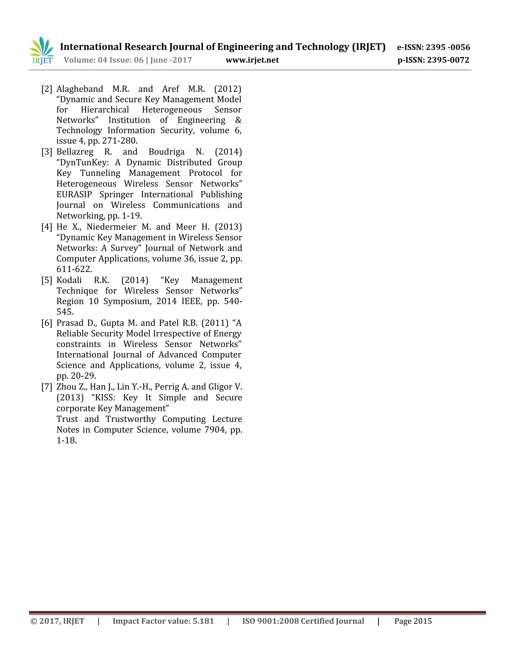 International Research Journal of Engineering and Technology (IRJET) e-ISSN: 2395 -0056
Volume: 04 Issue: 06 | June -2017 www.irjet.net p-ISSN: 2395-0072
© 2017, IRJET | Impact Factor value: 5.181 | ISO 9001:2008 Certified Journal | Page 2015
[2] Alagheband M.R. and Aref M.R. (2012)
“Dynamic and Secure Key Management Model
for Hierarchical Heterogeneous Sensor
Networks” Institution of Engineering &
Technology Information Security, volume 6,
issue 4, pp. 271-280.
[3] Bellazreg R. and Boudriga N. (2014)
“DynTunKey: A Dynamic Distributed Group
Key Tunneling Management Protocol for
Heterogeneous Wireless Sensor Networks”
EURASIP Springer International Publishing
Journal on Wireless Communications and
Networking, pp. 1-19.
[4] He X., Niedermeier M. and Meer H. (2013)
“Dynamic Key Management in Wireless Sensor
Networks: A Survey” Journal of Network and
Computer Applications, volume 36, issue 2, pp.
611-622.
[5] Kodali R.K. (2014) “Key Management
Technique for Wireless Sensor Networks”
Region 10 Symposium, 2014 IEEE, pp. 540-
545.
[6] Prasad D., Gupta M. and Patel R.B. (2011) “A
Reliable Security Model Irrespective of Energy
constraints in Wireless Sensor Networks”
International Journal of Advanced Computer
Science and Applications, volume 2, issue 4,
pp. 20-29.
[7] Zhou Z., Han J., Lin Y.-H., Perrig A. and Gligor V.
(2013) “KISS: Key It Simple and Secure
corporate Key Management”
Trust and Trustworthy Computing Lecture
Notes in Computer Science, volume 7904, pp.
1-18.
 