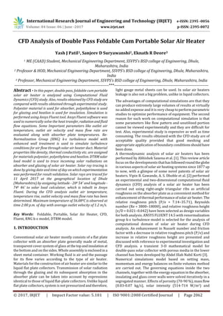 International Research Journal of Engineering and Technology (IRJET) e-ISSN: 2395 -0056
Volume: 04 Issue: 06 | June -2017 www.irjet.net p-ISSN: 2395-0072
© 2017, IRJET | Impact Factor value: 5.181 | ISO 9001:2008 Certified Journal | Page 2062
CFD Analysis of Double Pass Foldable Cum Portable Solar Air Heater
Yash J Patil1, Sanjeev D Suryawanshi2, Eknath R Deore3
1 ME (CAAD) Student, Mechanical Engineering Department, SSVPS’s BSD college of Engineering, Dhule,
Maharashtra, India
2 Professor & HOD, Mechanical Engineering Department, SSVPS’s BSD college of Engineering, Dhule, Maharashtra,
India
3 Professor, Mechanical Engineering Department, SSVPS’s BSD college of Engineering, Dhule, Maharashtra, India
---------------------------------------------------------------------***---------------------------------------------------------------------
Abstract - In this paper, double pass, foldable cum portable
solar air heater is analyzed using Computational Fluid
Dynamics (CFD) study. Also, results obtained by CFD study are
compared with results obtained through experimental study.
Polyester material is used for absorber, polyethylene is used
for glazing and heatlon is used for insulation. Simulation is
performed using Ansys Fluent tool. Ansys Fluent software was
used to numerically solve the heat transfer, radiationandfluid
flow equations. Some Important parameters like outlet air
temperature, outlet air velocity and mass flow rate are
evaluated along with absorber plate temperatures. Re-
Normalization Group (RNG) k-ɛ turbulence model with
enhanced wall treatment is used to simulate turbulence
conditions for air flow through solar air heater duct. Material
properties like density, thermal conductivity etc. are assigned
for materials polyester, polyethylene and heatlon. DTRMsolar
load model is used to trace incoming solar radiations on
absorber and glazing of solar air heater. Solar ray tracing is
done by giving date and time of day on whichexperimentation
was performed for result validation. Solar rays are traced for
11 April 2017 at the geographical location of Dhule
(Maharashtra) by assigning latitude - 200 54’ and longitude -
740 46’ to solar load calculator, which is inbuilt in Ansys
Fluent. During the CFD analysis outlet air temperature,
temperature rise, outlet velocity and mass flow rate has been
determined. Maximum temperature of 56.080C is observed at
time 2:00 p.m. of day with average outlet velocity of 1.2 m/s.
Key Words: Foldable, Portable, Solar Air Heater, CFD,
Fluent, RNG k-ɛ model, DTRM model.
1. INTRODUCTION
Conventional solar air heater mostly consists of a flat plate
collector with an absorber plate generally made of metal,
transparent cover system of glass atthetopandinsulationat
the bottom and on the sides. Whole assemblyisenclosedin a
sheet metal container. Working fluid is air and the passage
for its flow varies according to the type of air heater.
Materials for the construction of air heater are similar to the
liquid flat plate collectors. Transmission of solar radiation
through the glazing and its subsequent absorption in the
absorber plate can be taken into account by expressions
identical to those of liquid flat-plate collectors. Unlike liquid
flat plate collectors, system is not pressurized andtherefore,
light gauge metal sheets can be used. In solar air heaters
leakage is also not a big problem, unlike in liquid collectors.
The advantages of computational simulations are that they
can produce extremely large volumes of results at virtually
no added expense and it is very cheaptoperformparametric
studies to optimize performance of equipment. The second
reason for such work on computational simulation is that
some parameters like flow pattern and unutilized portion
cannot be viewed experimentally and they are difficult for
test. Also, experimental study is expensive as well as time
consuming. The results obtained with the CFD study are of
acceptable quality provided that good meshing and
appropriate application of boundary conditionsshouldhave
been done.
A thermodynamic analysis of solar air heaters has been
performed by Abhishek Saxena et al. [1]. This review article
focus on the developments thathasfollowedroundtheglobe
in various aspects of solar air heating systems since 1877up
to now, with a glimpse of some novel patents of solar air
heaters. Vipin B. Gawande, A. S. Dhoble et al. [2] performed
an experimental and two-dimensional computational fluid
dynamics (CFD) analysis of a solar air heater has been
carried out using right-angle triangular ribs as artificial
roughness on the absorber plate as a convenient method for
enhancement of thermal performanceofsolarairheater. The
relative roughness pitch (P/e = 7.14–35.71), Reynolds
number (Re = 3800–18000), and relative roughness height
(e/D = 0.021–0.042) have been selected as design variables
for both analysis. ANSYS FLUENT 14.5 with renormalization
group k-ε turbulence model is selected for the analysis of
computational domain of solar air heater during CFD
analysis. An enhancement in Nusselt number and friction
factor with a decrease in relative roughness pitch (P/e) and
increase in relative roughness height are presented and
discussed with reference to experimental investigation and
CFD analysis. a transient 3-D mathematical model for
double-pass solar collector with porous media in the lower
channel has been developed by Abdel Illah Nabil Korti [3].
Numerical simulations model based on setting mass,
momentum and energy balances on finite volumes method
are carried out. The governing equations inside the two
channels, together with the energy equation intheabsorber,
insulating and glass cover walls were solved iteratively in a
segregated manner. Effects of porosity (70-90%),massflow
(0.03-0.07 kg/s), solar intensity (514-714 W/m2) and
 