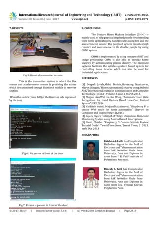 International Research Journal of Engineering and Technology (IRJET) e-ISSN: 2395 -0056
Volume: 04 Issue: 06 | June -2017 www.irjet.net p-ISSN: 2395-0072
© 2017, IRJET | Impact Factor value: 5.181 | ISO 9001:2008 Certified Journal | Page 2610
7. RESULTS
Fig 5: Result of transmitter section
This is the transmitter section in which the flex
sensor and accelerometer sensor is providing the values
which is transmitted through Bluetooth module to receiver
section.
When the switch (Door Bell) at the Receiver side is pressed
by the user
Fig 6: No person in front of the door
Fig 7: Person is present in front of the door
8. CONCLUSION
The Gesture Home Machine Interface (GHMI) is
mainly used to help physical impaired people forcontrolling
their home application by hand gestures using flex and the
accelerometer sensor. The proposed system provides high
comfort and convenience to the disable people by using
GHMI system.
GHMI is implemented by using concept of IOT and
Image processing. GHMI is also able to provide home
security by authenticating person identity. The proposed
systems facilitate the wireless gesture based system for
controlling home devices which can also be used for
Industrial applications.
REFERENCES
[1] Deepali Javale,Mohd Mohsin,Shreerang Nandanvar,
Mayur Shingate,”Home automation&securityusingAndroid
ADK”,International Journal of CommunicationandComputer
Technology (IJECCT) Volume 3 Issue 2 ,March 2013.
[2] Shiguo Lian,Wei Hu, Kai Wang, “Automatic User State
Recognition for Hand Gesture Based Low-Cost Control
System”,IEEE,2014
[3] Valdimir Vujoic, MirjanaMakshimovic, “Raspberry Pi a
sensor Web node for home automation” Elsevier on
Computer and Engineering 42(2015).
[4] Rajeev Piyare “Internet of Things: Ubiquitous Home and
Monitoring System using Android based Smart phone.
[5] Gantt, Charles. “Raspberry Pi Camera Module Review
Tutorial Guide” TweakTown News. Tweak Town, 2 2013.
Web. Oct. 2013
BIOGRAPHIES
Krishna A. Rathi has Complicated
Bachelors degree in the field of
Electronic andTelecommunication
from SAE Savitribai Phule Pune
University, Pune and Diploma in
same from P. R. Patil Institute of
Polytechnic Amravati.
Dinesh S. Patil has Complicated
Bachelors degree in the field of
Electronic andTelecommunication
from SAE Savitribai Phule Pune
University, Pune and Diploma in
same from Sou. Venutai Chavan
Polytechnic Pune.
 