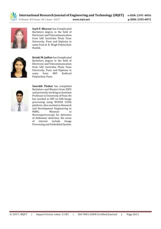 International Research Journal of Engineering and Technology (IRJET) e-ISSN: 2395 -0056
Volume: 04 Issue: 06 | June -2017 www.irjet.net p-ISSN: 2395-0072
© 2017, IRJET | Impact Factor value: 5.181 | ISO 9001:2008 Certified Journal | Page 2611
Sayli P. Bhavsar has Complicated
Bachelors degree in the field of
Electronic andTelecommunication
from SAE Savitribai Phule Pune
University, Pune and Diploma in
same from K. K. Wagh Polytechnic
Nashik.
Ketaki M. Jadhav hasComplicated
Bachelors degree in the field of
Electronic andTelecommunication
from SAE Savitribai Phule Pune
University, Pune and Diploma in
same from MIT Kothrud
Polytechnic Pune.
Saurabh Thakur has completed
Bachelors and Masters from SSPU
and presently workingasAssistant
Professor in University of Pune.He
has worked as SRF on SAR Image
processing using NVIDIA CUDA
platform. Also worked as Research
and Development Engineering in
NBRC, Manesar in
Neurospectroscopy for detection
of Alzheimer detection. His areas
of interest include Image
Processing and EmbeddedSystem.
 