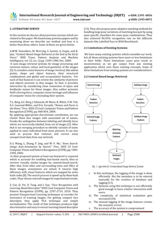 International Research Journal of Engineering and Technology (IRJET) e-ISSN: 2395 -0056
Volume: 04 Issue: 06 | June -2017 www.irjet.net p-ISSN: 2395-0072
© 2017, IRJET | Impact Factor value: 5.181 | ISO 9001:2008 Certified Journal | Page 2580
2. LITERATURE SURVEY
In this section we discuss about previous surveys which are
related to this paper. We foundmanypreviouspapersandby
examining those we describe our method and how it is
better than those others. Some of these are given below:
A.W.M. Smeulders, M. Worring, S. Santini, A. Gupta, and R.
Jain, “Content-Based Image Retrieval at the End of the Early
Years,” IEEE Trans. Pattern Analysis and Machine
Intelligence, vol. 22, no. 12,pp. 1349-1380, Dec. 2000:
It uses image retrieval systems for image processing and
retrieves texture, colour and local geometry of the images
[3]. It considers some features of image retrieval, likesalient
points, shape and object features, their structural
combinations and global and accumulative features. For
each of that features it can review the similarity of pictures
and objects presents in that images. So that, it provides
interaction by considering close connection of types and
feedbacks means for those images. Also author presents
field’s driving force, computer vision heritage and influence
of computer vision for concluding their system.
T.L. Berg, A.C. Berg, J. Edwards, M. Maire, R. White, Y.W. Teh,
E.G. Learned-Miller, and D.A. Forsyth, “Names and Faces in
the News,” Proc. IEEE CS Conf. Computer Vision and Pattern
Recognition (CVPR), pp. 848-854, 2004:
By applying appropriate discriminate coordinates, we can
cluster these face images with associated set of names,
breaks the ambiguities between labeling and identify faces
which are incorrectly labeled, from set of images [5]. After
that it use merging procedure to identify variants of name
applied to same individual from news pictures. It can also
used as process that removes and correct noisy
unsupervised data from any network.
X.-J. Wang, L. Zhang, F. Jing, and W.-Y. Ma, “Anno Search:
Image Auto-Annotation by Search,” Proc. IEEE CS Conf.
Computer Vision and Pattern Recognition (CVPR),pp.1483-
1490, 2006:
In their proposed system at least one keyword is required
which is accurate for enabling text-based search, then to
retrieve visually similar images by content-based search.
After that, from titles and surrounding texts and URLs of
these images, annotations are mined. It ensures high
efficiency with visual features which are mapped by some
hash codes [8]. The search process is speed-up bythesehash
codes. They choosereal web imagesforexperimental results.
Z. Cao, Q. Yin, X. Tang, and J. Sun, “Face Recognition with
Learning-Based Descriptor” IEEE Conf. Computer Vision and
Pattern Recognition (CVPR), pp. 2707-2714, 2010: They
present Unsupervised Learning techniques as encoder for
invariance of training images. For getting compact face
descriptor they apply PCA technique and simple
normalization. The result of that technique produces high
discriminative and easy to extract learning-baseddescriptor
[13]. They also propose pose-adaptivematchingmethodsfor
handling large pose variations of matchingfacepairbyusing
pose-specific classifiers for some pose combinations. They
also achieved 84.45% recognition rate on the different
datasets like Labelled Face in Wild Benchmark.
2.1 Limitations of Existing Systems:
We have many existing systems which resemble our work,
but all these existing systems have more or less limitations
in their fields. These limitations cause poor result or
inconveniency as we get output from any existing
application which uses these existing concepts. Some of
these limitations from existing systems are consideredhere:
2.2 Content Based Image Retrieval:
i. In this technique, the tagging of the image is done
efficiently. But the metadata is to be entered
manually for the creation of database and
tagging [11].
ii. The Systems using this technique is not efficiently
good enough to have a better interaction with
users.
iii. The complexity of statistical evaluation gets
increased [10].
iv. The manual tagging of the image features creates
the semantic errors.
v. The accuracy of the system is compromised
 