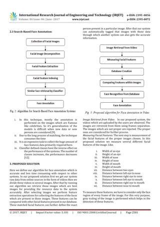 International Research Journal of Engineering and Technology (IRJET) e-ISSN: 2395 -0056
Volume: 04 Issue: 06 | June -2017 www.irjet.net p-ISSN: 2395-0072
© 2017, IRJET | Impact Factor value: 5.181 | ISO 9001:2008 Certified Journal | Page 2581
2.3 Search-Based Face Annotation:
i. In this technique, mostly the annotation is
performed on the images which are Famous
like celebrities. So it’s generalization of the
models is difficult when new data or new
persons are considered [9].
ii. Due to the long process of matching, the technique
consumes the time
iii. It is an expensive task to collect the huge amount of
face features data primarily required here.
iv. Classifier defined classes have the inverse effect on
the performance of the systems. The numberof
classes increases, the performance decreases
[12].
3. PROPOSED SOLUTION
Here we define our algorithm for face annotation which is
accurate and less time consuming with respect to other
systems. In our proposed solution first we get our system
raw data from online sources in the form of videos then we
divide these videos in several images. After that by running
our algorithm we retrieve those images which are best
images for providing the resource data to the system
accurately. After selecting images we perform feature
extraction operations for collecting the features of the faces
which are present in those images. These features can be
compared with other facial features presentinourdatabase.
These matched facial features can further define the exact
person present in a particular image. After that our system
can automatically tagged that images with those data
through which another system can also gets the accurate
information.
Image Retrieval from Video: In our proposed system, the
videos which are uploaded by the users are observed. The
images are retrieved from them using frames separation.
The images which are not proper are rejected. The proper
ones are considered for further process.
Measuring Facial Features: The next step is measurement of
the facial features of the proper images chosen. In this
proposed solution we measure several different facial
features of the image. Like,
i. Width of an eye
ii. Height of an eye
iii. Width of nose
iv. Height of nose
v. Width of mouth
vi. Height of mouth
vii. Distance between two eyes
viii. Distance between left eye to nose
ix. Distance between right eye to nose
x. Distance between left eye to mouth
xi. Distance between right eye to mouth
xii. Distance between nose to mouth
To measure these features, we have to consideronlytheface
region of every frame of the image. For this very purpose,
grey scaling of the image is performed which helps in the
detection of these features.
 