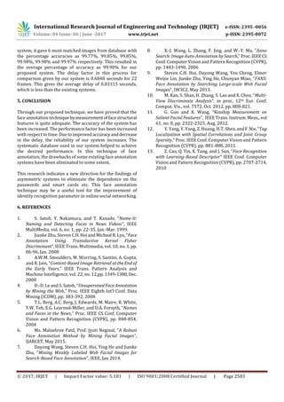 International Research Journal of Engineering and Technology (IRJET) e-ISSN: 2395 -0056
Volume: 04 Issue: 06 | June -2017 www.irjet.net p-ISSN: 2395-0072
© 2017, IRJET | Impact Factor value: 5.181 | ISO 9001:2008 Certified Journal | Page 2583
system, it gave 6 most matched images from database with
the percentage accuracies as 99.77%, 99.85%, 99.85%,
99.98%, 99.98% and 99.97% respectively. This resulted in
the average percentage of accuracy as 99.90% for our
proposed system. The delay factor in this process for
comparison given by our system is 0.6848 seconds for 22
frames. This gives the average delay of 0.03113 seconds,
which is less than the existing systems.
5. CONCLUSION
Through our proposed technique, we have proved that the
face annotation technique by measurementoffacestructural
features is quite adequate. The accuracy of the system has
been increased. The performance factor has been increased
with respect to time. Due toimprovedaccuracyanddecrease
in the delay, the reliability of our system increases. The
systematic database used in our system helped to achieve
the desired performance. In this technique of face
annotation, the drawbacks of some existing face annotation
systems have been eliminated to some extent.
This research indicates a new direction for the findings of
asymmetric systems to eliminate the dependence on the
passwords and smart cards etc. This face annotation
technique may be a useful tool for the improvement of
identity recognition parameter in online social networking.
6. REFERENCES
1. S. Satoh, Y. Nakamura, and T. Kanade, “Name-It:
Naming and Detecting Faces in News Videos”, IEEE
MultiMedia, vol. 6, no. 1, pp. 22-35, Jan.-Mar. 1999.
2. Jianke Zhu, Steven C.H.HoiandMicheal R.Lyu,“Face
Annotation Using Transductive Kernel Fisher
Discriminant”, IEEE Trans. Multimedia, vol. 10, no. 1,pp.
86-96, Jan. 2008
3. A.W.M. Smeulders, M. Worring, S. Santini, A. Gupta,
and R. Jain, “Content-Based Image Retrieval at the End of
the Early Years,” IEEE Trans. Pattern Analysis and
Machine Intelligence, vol. 22, no. 12,pp.1349-1380,Dec.
2000
4. D.-D. Le and S. Satoh, “UnsupervisedFaceAnnotation
by Mining the Web,” Proc. IEEE Eighth Int’l Conf. Data
Mining (ICDM), pp. 383-392, 2008
5. T.L. Berg, A.C. Berg, J. Edwards, M. Maire, R. White,
Y.W. Teh, E.G. Learned-Miller, and D.A. Forsyth, “Names
and Faces in the News,” Proc. IEEE CS Conf. Computer
Vision and Pattern Recognition (CVPR), pp. 848-854,
2004
6. Ms. Malashree Patil, Prof. Jyoti Neginal, “A Robust
Face Annotation Method by Mining Facial Images”,
IJARCET, May 2015.
7. Dayong Wang, Steven C.H. Hoi, Ying He and Jianke
Zhu, “Mining Weakly Labeled Web Facial Images for
Search-Based Face Annotation”, IEEE, Jan 2014.
8. X.-J. Wang, L. Zhang, F. Jing, and W.-Y. Ma, “Anno
Search: Image Auto-Annotation by Search,”Proc.IEEECS
Conf. Computer Vision and Pattern Recognition (CVPR),
pp. 1483-1490, 2006
9. Steven C.H. Hoi, Dayong Wang, Yeu Cheng, Elmer
Weijie Lin, Jianke Zhu, Ying He, Chunyan Miao, “FANS:
Face Annotation by Searching Large-scale Web Facial
Images”, IW3C2, May 2013.
10. M. Kan, S. Shan, H. Zhang, S. Lao and X. Chen, “Multi-
View Discriminate Analysis”, in proc, 12th Eur. Conf.
Comput. Vis., vol. 7572. Oct. 2012, pp. 808-821.
11. G. Guo and X. Wang, “Kinship Measurement on
Salient Facial Features”, IEEE Trans. Instrum. Meas., vol
61, no. 8, pp. 2322-2325, Aug. 2012.
12. Y. Yang, Y. Yang, Z. Huang, H.T. Shen,andF.Nie,“Tag
Localization with Spatial Correlations and Joint Group
Sparsity,” Proc. IEEE Conf. Computer Vision and Pattern
Recognition (CVPR), pp. 881-888, 2011.
13. Z. Cao, Q. Yin, X. Tang, and J. Sun, “Face Recognition
with Learning-Based Descriptor” IEEE Conf. Computer
Vision and Pattern Recognition (CVPR), pp. 2707-2714,
2010
 