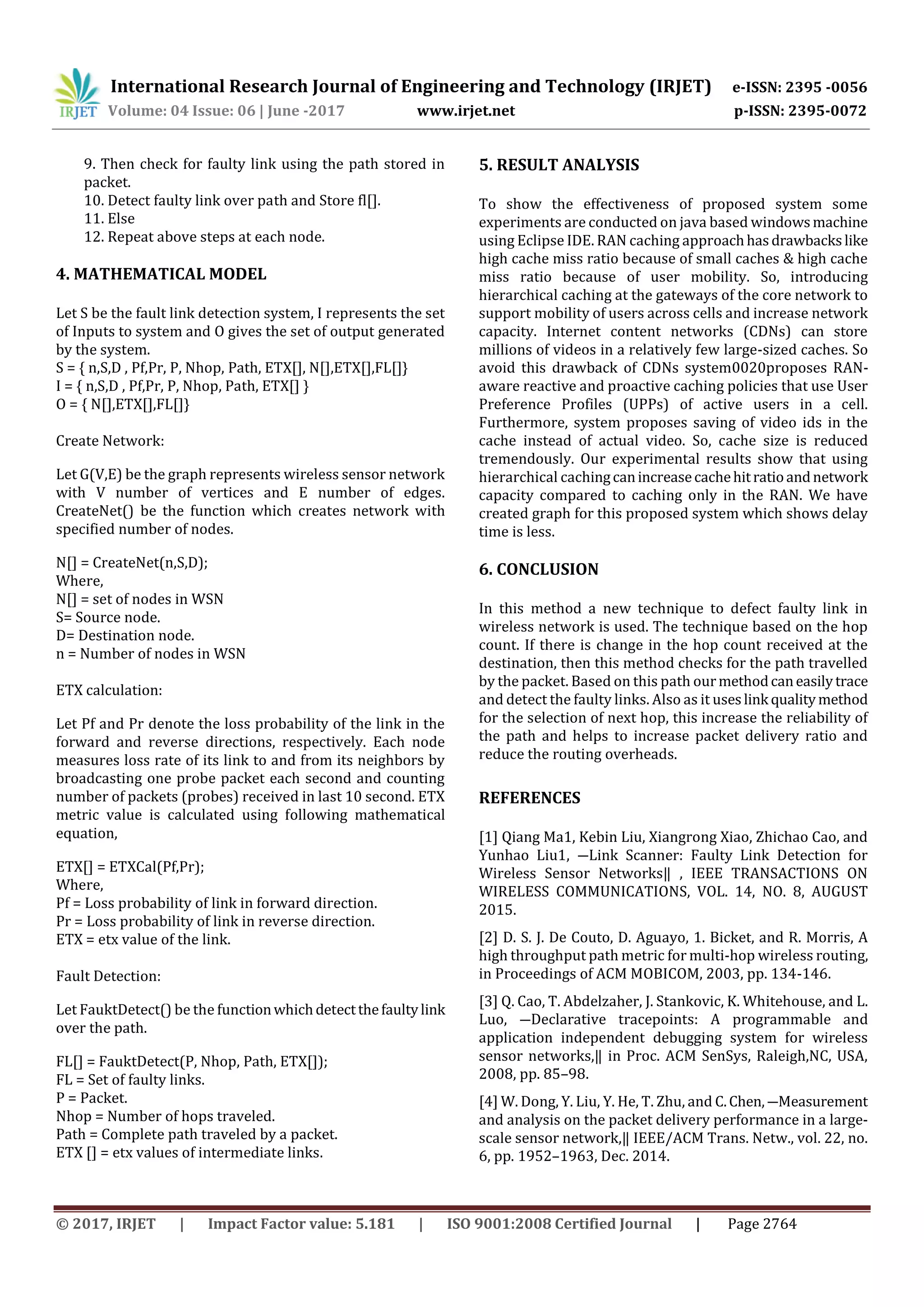 International Research Journal of Engineering and Technology (IRJET) e-ISSN: 2395 -0056
Volume: 04 Issue: 06 | June -2017 www.irjet.net p-ISSN: 2395-0072
© 2017, IRJET | Impact Factor value: 5.181 | ISO 9001:2008 Certified Journal | Page 2764
9. Then check for faulty link using the path stored in
packet.
10. Detect faulty link over path and Store fl[].
11. Else
12. Repeat above steps at each node.
4. MATHEMATICAL MODEL
Let S be the fault link detection system, I represents the set
of Inputs to system and O gives the set of output generated
by the system.
S = { n,S,D , Pf,Pr, P, Nhop, Path, ETX[], N[],ETX[],FL[]}
I = { n,S,D , Pf,Pr, P, Nhop, Path, ETX[] }
O = { N[],ETX[],FL[]}
Create Network:
Let G(V,E) be the graph represents wireless sensor network
with V number of vertices and E number of edges.
CreateNet() be the function which creates network with
specified number of nodes.
N[] = CreateNet(n,S,D);
Where,
N[] = set of nodes in WSN
S= Source node.
D= Destination node.
n = Number of nodes in WSN
ETX calculation:
Let Pf and Pr denote the loss probability of the link in the
forward and reverse directions, respectively. Each node
measures loss rate of its link to and from its neighbors by
broadcasting one probe packet each second and counting
number of packets (probes) received in last 10 second. ETX
metric value is calculated using following mathematical
equation,
ETX[] = ETXCal(Pf,Pr);
Where,
Pf = Loss probability of link in forward direction.
Pr = Loss probability of link in reverse direction.
ETX = etx value of the link.
Fault Detection:
Let FauktDetect() be the functionwhichdetectthefaultylink
over the path.
FL[] = FauktDetect(P, Nhop, Path, ETX[]);
FL = Set of faulty links.
P = Packet.
Nhop = Number of hops traveled.
Path = Complete path traveled by a packet.
ETX [] = etx values of intermediate links.
5. RESULT ANALYSIS
To show the effectiveness of proposed system some
experiments are conducted on java based windowsmachine
using Eclipse IDE. RAN caching approachhasdrawbackslike
high cache miss ratio because of small caches & high cache
miss ratio because of user mobility. So, introducing
hierarchical caching at the gateways of the core network to
support mobility of users across cells and increase network
capacity. Internet content networks (CDNs) can store
millions of videos in a relatively few large-sized caches. So
avoid this drawback of CDNs system0020proposes RAN-
aware reactive and proactive caching policies that use User
Preference Profiles (UPPs) of active users in a cell.
Furthermore, system proposes saving of video ids in the
cache instead of actual video. So, cache size is reduced
tremendously. Our experimental results show that using
hierarchical cachingcanincreasecachehitratioandnetwork
capacity compared to caching only in the RAN. We have
created graph for this proposed system which shows delay
time is less.
6. CONCLUSION
In this method a new technique to defect faulty link in
wireless network is used. The technique based on the hop
count. If there is change in the hop count received at the
destination, then this method checks for the path travelled
by the packet. Based on this path ourmethodcaneasilytrace
and detect the faulty links. Also as it useslink qualitymethod
for the selection of next hop, this increase the reliability of
the path and helps to increase packet delivery ratio and
reduce the routing overheads.
REFERENCES
[1] Qiang Ma1, Kebin Liu, Xiangrong Xiao, Zhichao Cao, and
Yunhao Liu1, ―Link Scanner: Faulty Link Detection for
Wireless Sensor Networks‖ , IEEE TRANSACTIONS ON
WIRELESS COMMUNICATIONS, VOL. 14, NO. 8, AUGUST
2015.
[2] D. S. J. De Couto, D. Aguayo, 1. Bicket, and R. Morris, A
high throughput path metric for multi-hop wireless routing,
in Proceedings of ACM MOBICOM, 2003, pp. 134-146.
[3] Q. Cao, T. Abdelzaher, J. Stankovic, K. Whitehouse, and L.
Luo, ―Declarative tracepoints: A programmable and
application independent debugging system for wireless
sensor networks,‖ in Proc. ACM SenSys, Raleigh,NC, USA,
2008, pp. 85–98.
[4] W. Dong, Y. Liu, Y. He, T. Zhu, and C.Chen,―Measurement
and analysis on the packet delivery performance in a large-
scale sensor network,‖ IEEE/ACM Trans. Netw., vol. 22, no.
6, pp. 1952–1963, Dec. 2014.
 