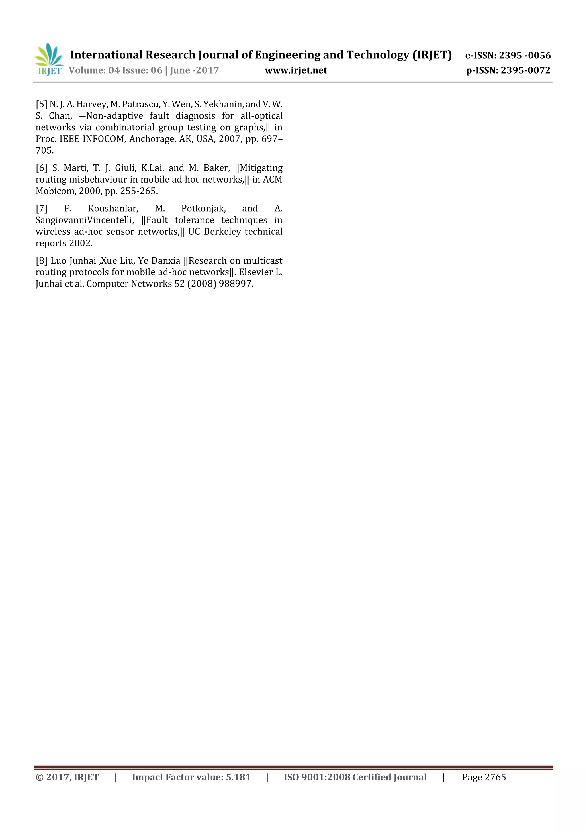 International Research Journal of Engineering and Technology (IRJET) e-ISSN: 2395 -0056
Volume: 04 Issue: 06 | June -2017 www.irjet.net p-ISSN: 2395-0072
© 2017, IRJET | Impact Factor value: 5.181 | ISO 9001:2008 Certified Journal | Page 2765
[5] N. J. A. Harvey, M. Patrascu, Y. Wen, S. Yekhanin,andV. W.
S. Chan, ―Non-adaptive fault diagnosis for all-optical
networks via combinatorial group testing on graphs,‖ in
Proc. IEEE INFOCOM, Anchorage, AK, USA, 2007, pp. 697–
705.
[6] S. Marti, T. J. Giuli, K.Lai, and M. Baker, ‖Mitigating
routing misbehaviour in mobile ad hoc networks,‖ in ACM
Mobicom, 2000, pp. 255-265.
[7] F. Koushanfar, M. Potkonjak, and A.
SangiovanniVincentelli, ‖Fault tolerance techniques in
wireless ad-hoc sensor networks,‖ UC Berkeley technical
reports 2002.
[8] Luo Junhai ,Xue Liu, Ye Danxia ‖Research on multicast
routing protocols for mobile ad-hoc networks‖. Elsevier L.
Junhai et al. Computer Networks 52 (2008) 988997.
 
