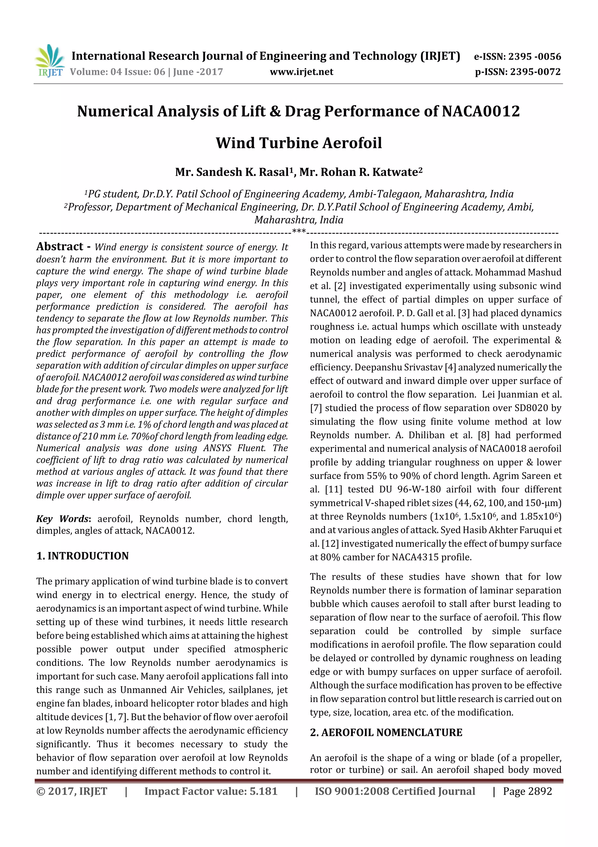 International Research Journal of Engineering and Technology (IRJET) e-ISSN: 2395 -0056
Volume: 04 Issue: 06 | June -2017 www.irjet.net p-ISSN: 2395-0072
© 2017, IRJET | Impact Factor value: 5.181 | ISO 9001:2008 Certified Journal | Page 2892
Numerical Analysis of Lift & Drag Performance of NACA0012
Wind Turbine Aerofoil
Mr. Sandesh K. Rasal1, Mr. Rohan R. Katwate2
1PG student, Dr.D.Y. Patil School of Engineering Academy, Ambi-Talegaon, Maharashtra, India
2Professor, Department of Mechanical Engineering, Dr. D.Y.Patil School of Engineering Academy, Ambi,
Maharashtra, India
---------------------------------------------------------------------***---------------------------------------------------------------------
Abstract - Wind energy is consistent source of energy. It
doesn’t harm the environment. But it is more important to
capture the wind energy. The shape of wind turbine blade
plays very important role in capturing wind energy. In this
paper, one element of this methodology i.e. aerofoil
performance prediction is considered. The aerofoil has
tendency to separate the flow at low Reynolds number. This
has prompted the investigation of different methodstocontrol
the flow separation. In this paper an attempt is made to
predict performance of aerofoil by controlling the flow
separation with addition of circular dimples on upper surface
of aerofoil. NACA0012 aerofoil wasconsideredaswindturbine
blade for the present work. Two models were analyzed for lift
and drag performance i.e. one with regular surface and
another with dimples on upper surface. The height of dimples
was selected as 3 mm i.e. 1% of chord lengthand wasplaced at
distance of 210 mm i.e. 70%of chord length fromleadingedge.
Numerical analysis was done using ANSYS Fluent. The
coefficient of lift to drag ratio was calculated by numerical
method at various angles of attack. It was found that there
was increase in lift to drag ratio after addition of circular
dimple over upper surface of aerofoil.
Key Words: aerofoil, Reynolds number, chord length,
dimples, angles of attack, NACA0012.
1. INTRODUCTION
The primary application of wind turbine blade is to convert
wind energy in to electrical energy. Hence, the study of
aerodynamics is an important aspect of wind turbine. While
setting up of these wind turbines, it needs little research
before being established which aims at attaining the highest
possible power output under specified atmospheric
conditions. The low Reynolds number aerodynamics is
important for such case. Many aerofoil applications fall into
this range such as Unmanned Air Vehicles, sailplanes, jet
engine fan blades, inboard helicopter rotor blades and high
altitude devices [1, 7]. But the behavior of flow over aerofoil
at low Reynolds number affects the aerodynamic efficiency
significantly. Thus it becomes necessary to study the
behavior of flow separation over aerofoil at low Reynolds
number and identifying different methods to control it.
In this regard, various attemptswere madeby researchersin
order to control the flow separationoveraerofoil atdifferent
Reynolds number and angles of attack. Mohammad Mashud
et al. [2] investigated experimentally using subsonic wind
tunnel, the effect of partial dimples on upper surface of
NACA0012 aerofoil. P. D. Gall et al. [3] had placed dynamics
roughness i.e. actual humps which oscillate with unsteady
motion on leading edge of aerofoil. The experimental &
numerical analysis was performed to check aerodynamic
efficiency. Deepanshu Srivastav [4]analyzednumericallythe
effect of outward and inward dimple over upper surface of
aerofoil to control the flow separation. Lei Juanmian et al.
[7] studied the process of flow separation over SD8020 by
simulating the flow using finite volume method at low
Reynolds number. A. Dhiliban et al. [8] had performed
experimental and numerical analysis of NACA0018 aerofoil
profile by adding triangular roughness on upper & lower
surface from 55% to 90% of chord length. Agrim Sareen et
al. [11] tested DU 96-W-180 airfoil with four different
symmetrical V-shaped riblet sizes (44, 62, 100,and150-μm)
at three Reynolds numbers (1x106, 1.5x106, and 1.85x106)
and at various angles of attack. Syed Hasib AkhterFaruqui et
al. [12] investigated numerically the effect of bumpy surface
at 80% camber for NACA4315 profile.
The results of these studies have shown that for low
Reynolds number there is formation of laminar separation
bubble which causes aerofoil to stall after burst leading to
separation of flow near to the surface of aerofoil. This flow
separation could be controlled by simple surface
modifications in aerofoil profile. The flow separation could
be delayed or controlled by dynamic roughness on leading
edge or with bumpy surfaces on upper surface of aerofoil.
Although the surface modification has proven to be effective
in flow separation control but littleresearchiscarriedout on
type, size, location, area etc. of the modification.
2. AEROFOIL NOMENCLATURE
An aerofoil is the shape of a wing or blade (of a propeller,
rotor or turbine) or sail. An aerofoil shaped body moved
 