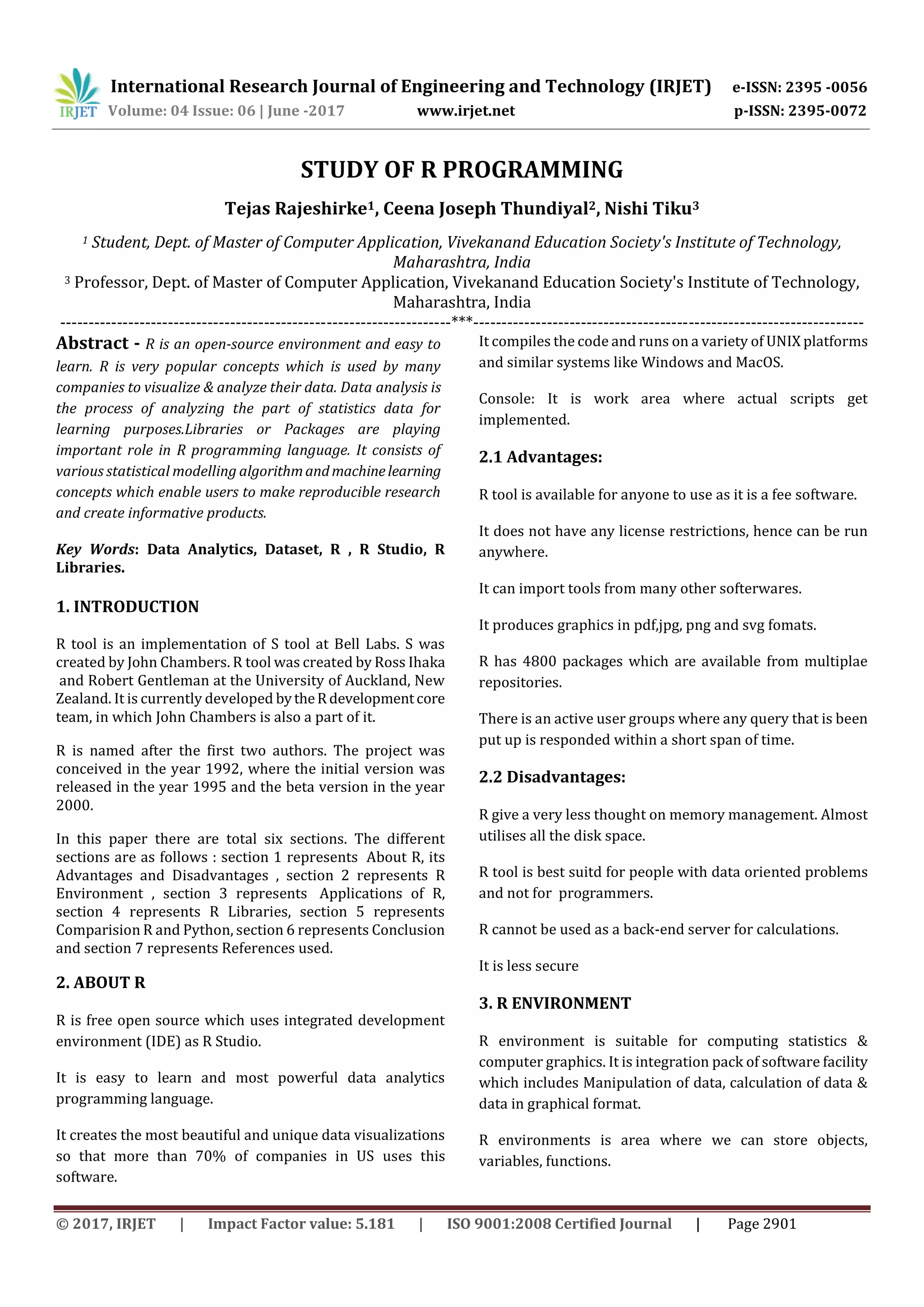 International Research Journal of Engineering and Technology (IRJET) e-ISSN: 2395 -0056
Volume: 04 Issue: 06 | June -2017 www.irjet.net p-ISSN: 2395-0072
© 2017, IRJET | Impact Factor value: 5.181 | ISO 9001:2008 Certified Journal | Page 2901
STUDY OF R PROGRAMMING
Tejas Rajeshirke1, Ceena Joseph Thundiyal2, Nishi Tiku3
1 Student, Dept. of Master of Computer Application, Vivekanand Education Society's Institute of Technology,
Maharashtra, India
3 Professor, Dept. of Master of Computer Application, Vivekanand Education Society's Institute of Technology,
Maharashtra, India
---------------------------------------------------------------------***---------------------------------------------------------------------
Abstract - R is an open-source environment and easy to
learn. R is very popular concepts which is used by many
companies to visualize & analyze their data. Data analysis is
the process of analyzing the part of statistics data for
learning purposes.Libraries or Packages are playing
important role in R programming language. It consists of
various statistical modelling algorithmandmachinelearning
concepts which enable users to make reproducible research
and create informative products.
Key Words: Data Analytics, Dataset, R , R Studio, R
Libraries.
1. INTRODUCTION
R tool is an implementation of S tool at Bell Labs. S was
created by John Chambers. R tool was created by Ross Ihaka
and Robert Gentleman at the University of Auckland, New
Zealand. It is currently developed bytheR developmentcore
team, in which John Chambers is also a part of it.
R is named after the first two authors. The project was
conceived in the year 1992, where the initial version was
released in the year 1995 and the beta version in the year
2000.
In this paper there are total six sections. The different
sections are as follows : section 1 represents About R, its
Advantages and Disadvantages , section 2 represents R
Environment , section 3 represents Applications of R,
section 4 represents R Libraries, section 5 represents
Comparision R and Python, section 6 represents Conclusion
and section 7 represents References used.
2. ABOUT R
R is free open source which uses integrated development
environment (IDE) as R Studio.
It is easy to learn and most powerful data analytics
programming language.
It creates the most beautiful and unique data visualizations
so that more than 70% of companies in US uses this
software.
It compiles the code and runs on a variety of UNIX platforms
and similar systems like Windows and MacOS.
Console: It is work area where actual scripts get
implemented.
2.1 Advantages:
R tool is available for anyone to use as it is a fee software.
It does not have any license restrictions, hence can be run
anywhere.
It can import tools from many other softerwares.
It produces graphics in pdf,jpg, png and svg fomats.
R has 4800 packages which are available from multiplae
repositories.
There is an active user groups where any query that is been
put up is responded within a short span of time.
2.2 Disadvantages:
R give a very less thought on memory management. Almost
utilises all the disk space.
R tool is best suitd for people with data oriented problems
and not for programmers.
R cannot be used as a back-end server for calculations.
It is less secure
3. R ENVIRONMENT
R environment is suitable for computing statistics &
computer graphics. It is integration pack of software facility
which includes Manipulation of data, calculation of data &
data in graphical format.
R environments is area where we can store objects,
variables, functions.
 
