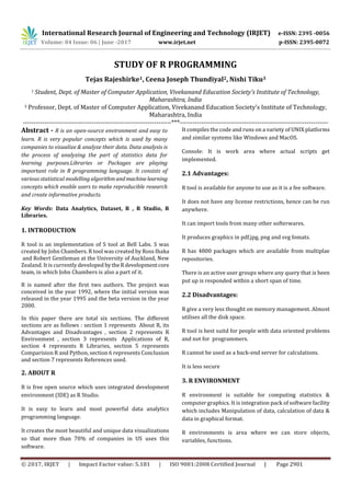 International Research Journal of Engineering and Technology (IRJET) e-ISSN: 2395 -0056
Volume: 04 Issue: 06 | June -2017 www.irjet.net p-ISSN: 2395-0072
© 2017, IRJET | Impact Factor value: 5.181 | ISO 9001:2008 Certified Journal | Page 2901
STUDY OF R PROGRAMMING
Tejas Rajeshirke1, Ceena Joseph Thundiyal2, Nishi Tiku3
1 Student, Dept. of Master of Computer Application, Vivekanand Education Society's Institute of Technology,
Maharashtra, India
3 Professor, Dept. of Master of Computer Application, Vivekanand Education Society's Institute of Technology,
Maharashtra, India
---------------------------------------------------------------------***---------------------------------------------------------------------
Abstract - R is an open-source environment and easy to
learn. R is very popular concepts which is used by many
companies to visualize & analyze their data. Data analysis is
the process of analyzing the part of statistics data for
learning purposes.Libraries or Packages are playing
important role in R programming language. It consists of
various statistical modelling algorithmandmachinelearning
concepts which enable users to make reproducible research
and create informative products.
Key Words: Data Analytics, Dataset, R , R Studio, R
Libraries.
1. INTRODUCTION
R tool is an implementation of S tool at Bell Labs. S was
created by John Chambers. R tool was created by Ross Ihaka
and Robert Gentleman at the University of Auckland, New
Zealand. It is currently developed bytheR developmentcore
team, in which John Chambers is also a part of it.
R is named after the first two authors. The project was
conceived in the year 1992, where the initial version was
released in the year 1995 and the beta version in the year
2000.
In this paper there are total six sections. The different
sections are as follows : section 1 represents About R, its
Advantages and Disadvantages , section 2 represents R
Environment , section 3 represents Applications of R,
section 4 represents R Libraries, section 5 represents
Comparision R and Python, section 6 represents Conclusion
and section 7 represents References used.
2. ABOUT R
R is free open source which uses integrated development
environment (IDE) as R Studio.
It is easy to learn and most powerful data analytics
programming language.
It creates the most beautiful and unique data visualizations
so that more than 70% of companies in US uses this
software.
It compiles the code and runs on a variety of UNIX platforms
and similar systems like Windows and MacOS.
Console: It is work area where actual scripts get
implemented.
2.1 Advantages:
R tool is available for anyone to use as it is a fee software.
It does not have any license restrictions, hence can be run
anywhere.
It can import tools from many other softerwares.
It produces graphics in pdf,jpg, png and svg fomats.
R has 4800 packages which are available from multiplae
repositories.
There is an active user groups where any query that is been
put up is responded within a short span of time.
2.2 Disadvantages:
R give a very less thought on memory management. Almost
utilises all the disk space.
R tool is best suitd for people with data oriented problems
and not for programmers.
R cannot be used as a back-end server for calculations.
It is less secure
3. R ENVIRONMENT
R environment is suitable for computing statistics &
computer graphics. It is integration pack of software facility
which includes Manipulation of data, calculation of data &
data in graphical format.
R environments is area where we can store objects,
variables, functions.
 