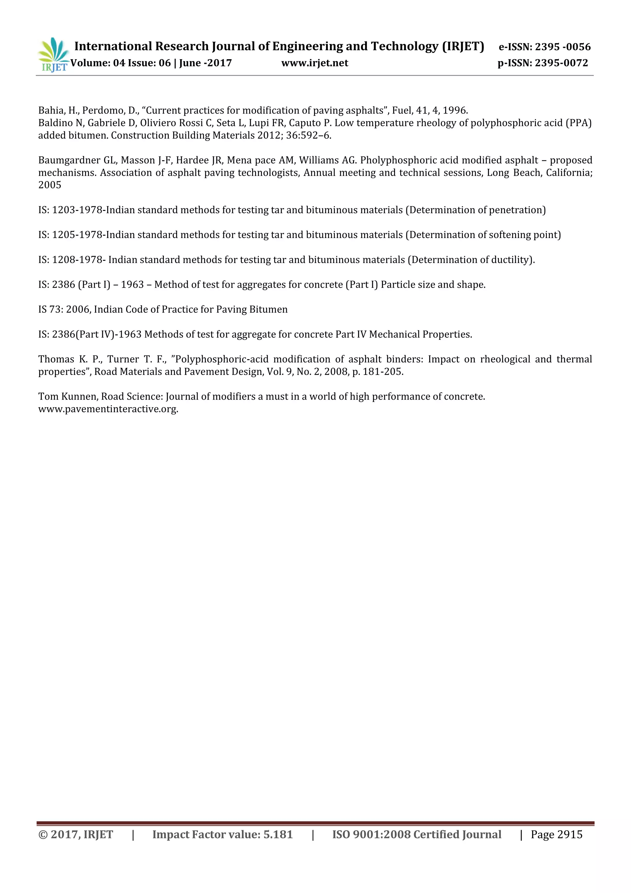 International Research Journal of Engineering and Technology (IRJET) e-ISSN: 2395 -0056
Volume: 04 Issue: 06 | June -2017 www.irjet.net p-ISSN: 2395-0072
© 2017, IRJET | Impact Factor value: 5.181 | ISO 9001:2008 Certified Journal | Page 2915
Bahia, H., Perdomo, D., “Current practices for modification of paving asphalts”, Fuel, 41, 4, 1996.
Baldino N, Gabriele D, Oliviero Rossi C, Seta L, Lupi FR, Caputo P. Low temperature rheology of polyphosphoric acid (PPA)
added bitumen. Construction Building Materials 2012; 36:592–6.
Baumgardner GL, Masson J-F, Hardee JR, Mena pace AM, Williams AG. Pholyphosphoric acid modified asphalt – proposed
mechanisms. Association of asphalt paving technologists, Annual meeting and technical sessions, Long Beach, California;
2005
IS: 1203-1978-Indian standard methods for testing tar and bituminous materials (Determination of penetration)
IS: 1205-1978-Indian standard methods for testing tar and bituminous materials (Determination of softening point)
IS: 1208-1978- Indian standard methods for testing tar and bituminous materials (Determination of ductility).
IS: 2386 (Part I) – 1963 – Method of test for aggregates for concrete (Part I) Particle size and shape.
IS 73: 2006, Indian Code of Practice for Paving Bitumen
IS: 2386(Part IV)-1963 Methods of test for aggregate for concrete Part IV Mechanical Properties.
Thomas K. P., Turner T. F., ”Polyphosphoric-acid modification of asphalt binders: Impact on rheological and thermal
properties”, Road Materials and Pavement Design, Vol. 9, No. 2, 2008, p. 181-205.
Tom Kunnen, Road Science: Journal of modifiers a must in a world of high performance of concrete.
www.pavementinteractive.org.
 