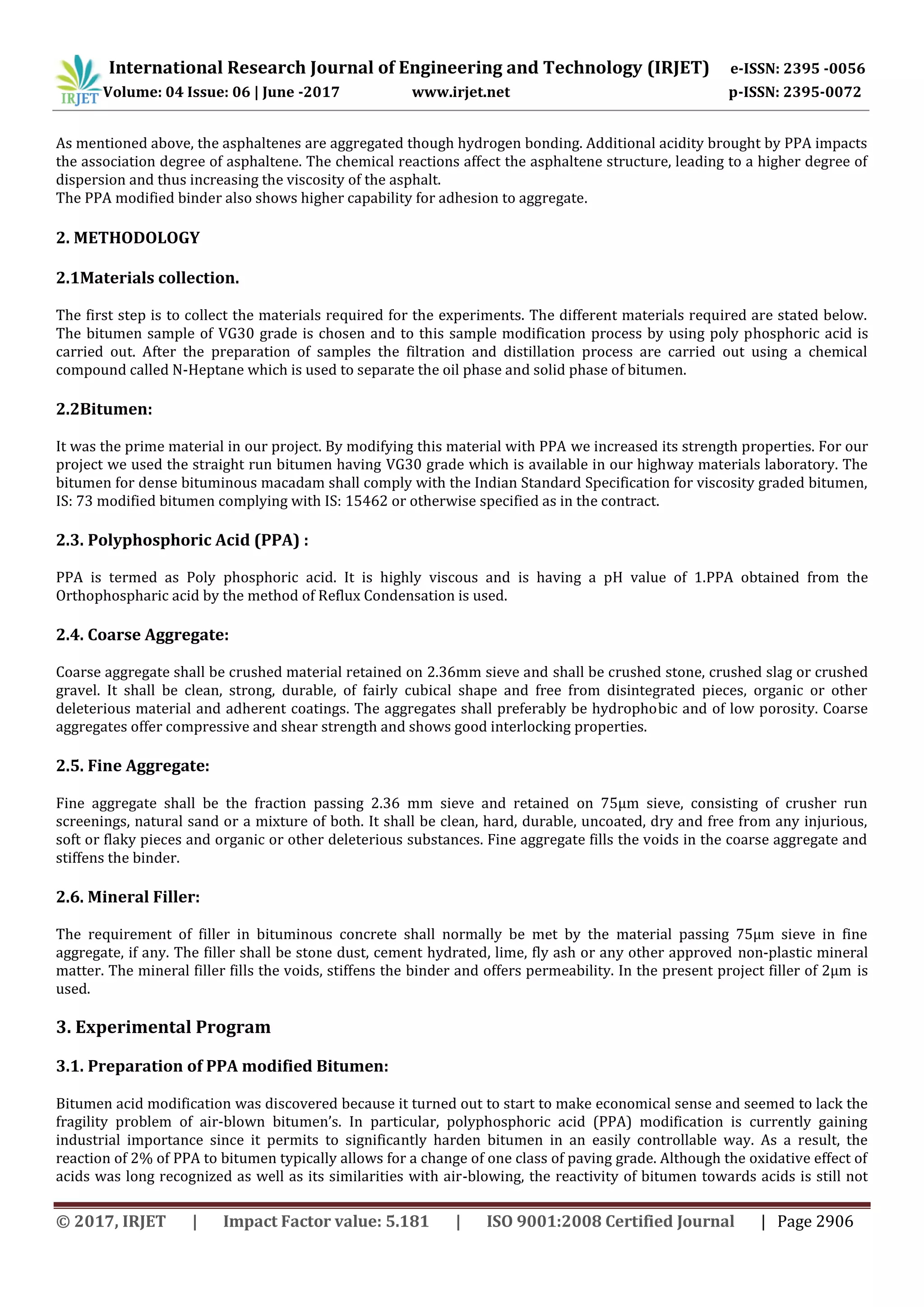 International Research Journal of Engineering and Technology (IRJET) e-ISSN: 2395 -0056
Volume: 04 Issue: 06 | June -2017 www.irjet.net p-ISSN: 2395-0072
© 2017, IRJET | Impact Factor value: 5.181 | ISO 9001:2008 Certified Journal | Page 2906
As mentioned above, the asphaltenes are aggregated though hydrogen bonding. Additional acidity brought by PPA impacts
the association degree of asphaltene. The chemical reactions affect the asphaltene structure, leading to a higher degree of
dispersion and thus increasing the viscosity of the asphalt.
The PPA modified binder also shows higher capability for adhesion to aggregate.
2. METHODOLOGY
2.1Materials collection.
The first step is to collect the materials required for the experiments. The different materials required are stated below.
The bitumen sample of VG30 grade is chosen and to this sample modification process by using poly phosphoric acid is
carried out. After the preparation of samples the filtration and distillation process are carried out using a chemical
compound called N-Heptane which is used to separate the oil phase and solid phase of bitumen.
2.2Bitumen:
It was the prime material in our project. By modifying this material with PPA we increased its strength properties. For our
project we used the straight run bitumen having VG30 grade which is available in our highway materials laboratory. The
bitumen for dense bituminous macadam shall comply with the Indian Standard Specification for viscosity graded bitumen,
IS: 73 modified bitumen complying with IS: 15462 or otherwise specified as in the contract.
2.3. Polyphosphoric Acid (PPA) :
PPA is termed as Poly phosphoric acid. It is highly viscous and is having a pH value of 1.PPA obtained from the
Orthophospharic acid by the method of Reflux Condensation is used.
2.4. Coarse Aggregate:
Coarse aggregate shall be crushed material retained on 2.36mm sieve and shall be crushed stone, crushed slag or crushed
gravel. It shall be clean, strong, durable, of fairly cubical shape and free from disintegrated pieces, organic or other
deleterious material and adherent coatings. The aggregates shall preferably be hydrophobic and of low porosity. Coarse
aggregates offer compressive and shear strength and shows good interlocking properties.
2.5. Fine Aggregate:
Fine aggregate shall be the fraction passing 2.36 mm sieve and retained on 75µm sieve, consisting of crusher run
screenings, natural sand or a mixture of both. It shall be clean, hard, durable, uncoated, dry and free from any injurious,
soft or flaky pieces and organic or other deleterious substances. Fine aggregate fills the voids in the coarse aggregate and
stiffens the binder.
2.6. Mineral Filler:
The requirement of filler in bituminous concrete shall normally be met by the material passing 75µm sieve in fine
aggregate, if any. The filler shall be stone dust, cement hydrated, lime, fly ash or any other approved non-plastic mineral
matter. The mineral filler fills the voids, stiffens the binder and offers permeability. In the present project filler of 2µm is
used.
3. Experimental Program
3.1. Preparation of PPA modified Bitumen:
Bitumen acid modification was discovered because it turned out to start to make economical sense and seemed to lack the
fragility problem of air-blown bitumen’s. In particular, polyphosphoric acid (PPA) modification is currently gaining
industrial importance since it permits to significantly harden bitumen in an easily controllable way. As a result, the
reaction of 2% of PPA to bitumen typically allows for a change of one class of paving grade. Although the oxidative effect of
acids was long recognized as well as its similarities with air-blowing, the reactivity of bitumen towards acids is still not
 