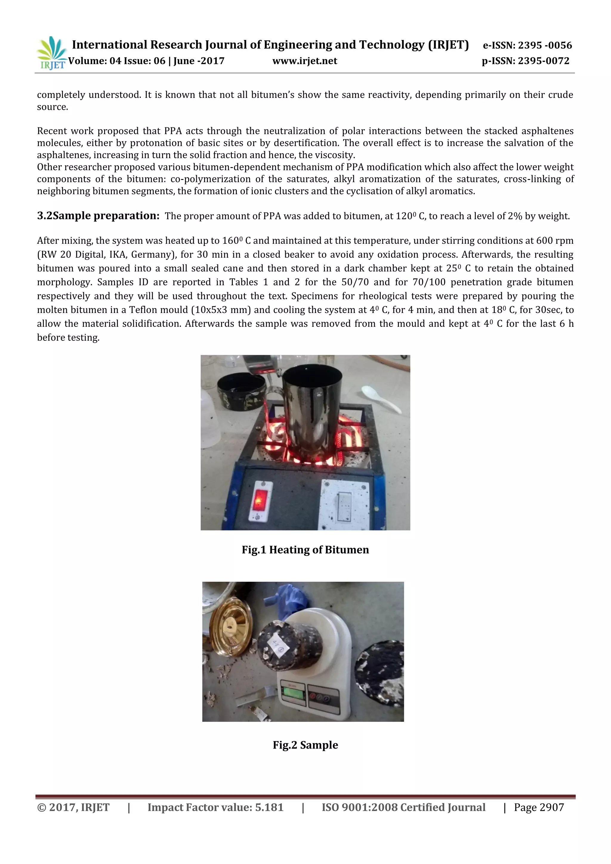 International Research Journal of Engineering and Technology (IRJET) e-ISSN: 2395 -0056
Volume: 04 Issue: 06 | June -2017 www.irjet.net p-ISSN: 2395-0072
© 2017, IRJET | Impact Factor value: 5.181 | ISO 9001:2008 Certified Journal | Page 2907
completely understood. It is known that not all bitumen’s show the same reactivity, depending primarily on their crude
source.
Recent work proposed that PPA acts through the neutralization of polar interactions between the stacked asphaltenes
molecules, either by protonation of basic sites or by desertification. The overall effect is to increase the salvation of the
asphaltenes, increasing in turn the solid fraction and hence, the viscosity.
Other researcher proposed various bitumen-dependent mechanism of PPA modification which also affect the lower weight
components of the bitumen: co-polymerization of the saturates, alkyl aromatization of the saturates, cross-linking of
neighboring bitumen segments, the formation of ionic clusters and the cyclisation of alkyl aromatics.
3.2Sample preparation: The proper amount of PPA was added to bitumen, at 1200 C, to reach a level of 2% by weight.
After mixing, the system was heated up to 1600 C and maintained at this temperature, under stirring conditions at 600 rpm
(RW 20 Digital, IKA, Germany), for 30 min in a closed beaker to avoid any oxidation process. Afterwards, the resulting
bitumen was poured into a small sealed cane and then stored in a dark chamber kept at 250 C to retain the obtained
morphology. Samples ID are reported in Tables 1 and 2 for the 50/70 and for 70/100 penetration grade bitumen
respectively and they will be used throughout the text. Specimens for rheological tests were prepared by pouring the
molten bitumen in a Teflon mould (10x5x3 mm) and cooling the system at 40 C, for 4 min, and then at 180 C, for 30sec, to
allow the material solidification. Afterwards the sample was removed from the mould and kept at 40 C for the last 6 h
before testing.
Fig.1 Heating of Bitumen
Fig.2 Sample
 