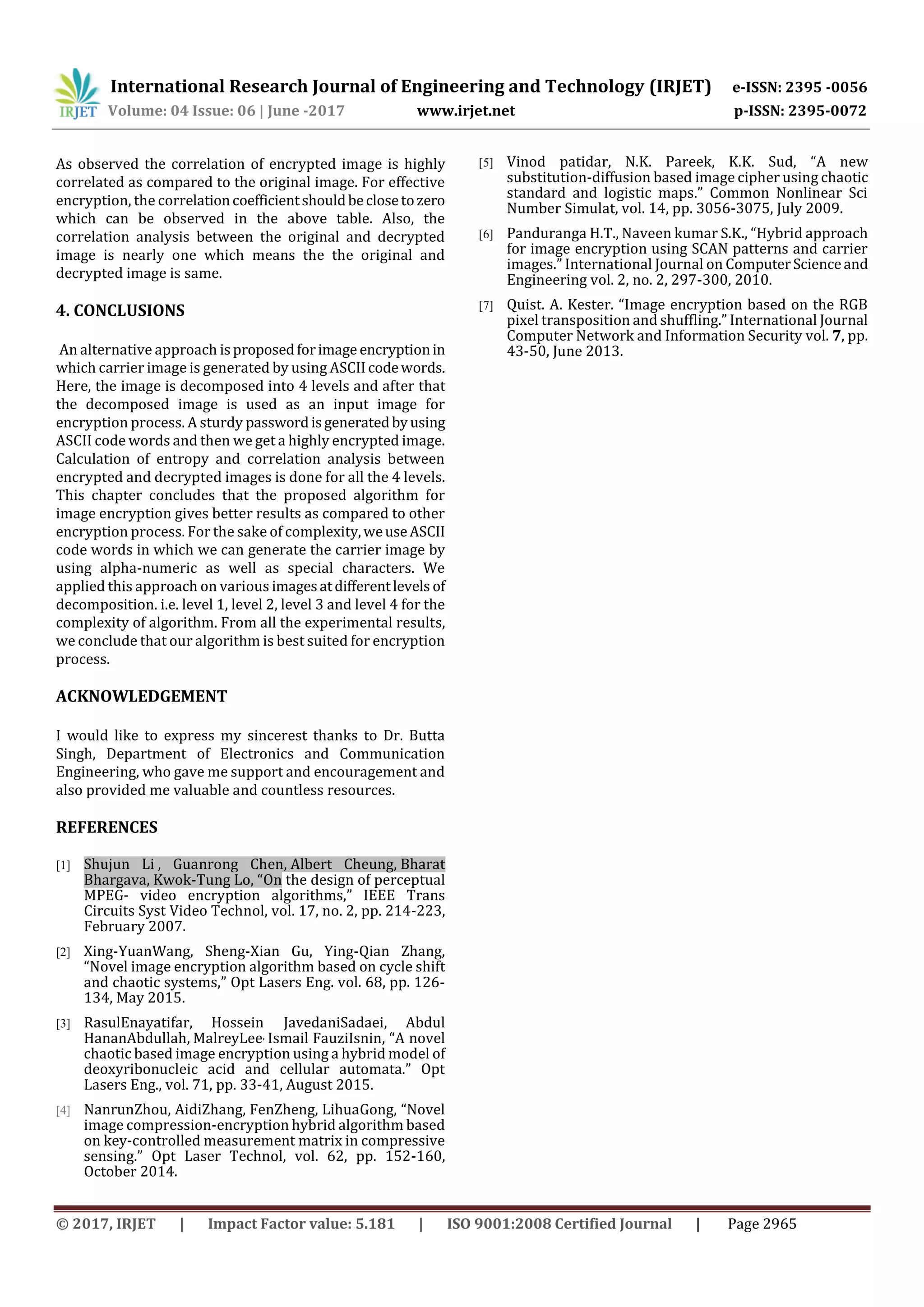 International Research Journal of Engineering and Technology (IRJET) e-ISSN: 2395 -0056 Volume: 04 Issue: 06 | June -2017 www.irjet.net p-ISSN: 2395-0072 © 2017, IRJET | Impact Factor value: 5.181 | ISO 9001:2008 Certified Journal | Page 2965 As observed the correlation of encrypted image is highly correlated as compared to the original image. For effective encryption, the correlationcoefficientshouldbeclosetozero which can be observed in the above table. Also, the correlation analysis between the original and decrypted image is nearly one which means the the original and decrypted image is same. 4. CONCLUSIONS An alternative approach isproposedforimage encryptionin which carrier image is generated by using ASCIIcodewords. Here, the image is decomposed into 4 levels and after that the decomposed image is used as an input image for encryption process. A sturdy passwordisgeneratedbyusing ASCII code words and then we get a highly encrypted image. Calculation of entropy and correlation analysis between encrypted and decrypted images is done for all the 4 levels. This chapter concludes that the proposed algorithm for image encryption gives better results as compared to other encryption process. For the sake of complexity,weuseASCII code words in which we can generate the carrier image by using alpha-numeric as well as special characters. We applied this approach on various imagesatdifferentlevels of decomposition. i.e. level 1, level 2, level 3 and level 4 for the complexity of algorithm. From all the experimental results, we conclude that our algorithm is best suited for encryption process. ACKNOWLEDGEMENT I would like to express my sincerest thanks to Dr. Butta Singh, Department of Electronics and Communication Engineering, who gave me support and encouragement and also provided me valuable and countless resources. REFERENCES [1] Shujun Li , Guanrong Chen, Albert Cheung, Bharat Bhargava, Kwok-Tung Lo, “On the design of perceptual MPEG- video encryption algorithms,” IEEE Trans Circuits Syst Video Technol, vol. 17, no. 2, pp. 214-223, February 2007. [2] Xing-YuanWang, Sheng-Xian Gu, Ying-Qian Zhang, “Novel image encryption algorithm based on cycle shift and chaotic systems,” Opt Lasers Eng. vol. 68, pp. 126- 134, May 2015. [3] RasulEnayatifar, Hossein JavedaniSadaei, Abdul HananAbdullah, MalreyLee, Ismail FauziIsnin, “A novel chaotic based image encryption using a hybrid model of deoxyribonucleic acid and cellular automata.” Opt Lasers Eng., vol. 71, pp. 33-41, August 2015. [4] NanrunZhou, AidiZhang, FenZheng, LihuaGong, “Novel image compression-encryption hybrid algorithm based on key-controlled measurement matrix in compressive sensing.” Opt Laser Technol, vol. 62, pp. 152-160, October 2014. [5] Vinod patidar, N.K. Pareek, K.K. Sud, “A new substitution-diffusion based image cipher using chaotic standard and logistic maps.” Common Nonlinear Sci Number Simulat, vol. 14, pp. 3056-3075, July 2009. [6] Panduranga H.T., Naveen kumar S.K., “Hybrid approach for image encryption using SCAN patterns and carrier images.” International Journal on ComputerScienceand Engineering vol. 2, no. 2, 297-300, 2010. [7] Quist. A. Kester. “Image encryption based on the RGB pixel transposition and shuffling.” International Journal Computer Network and Information Security vol. 7, pp. 43-50, June 2013. 