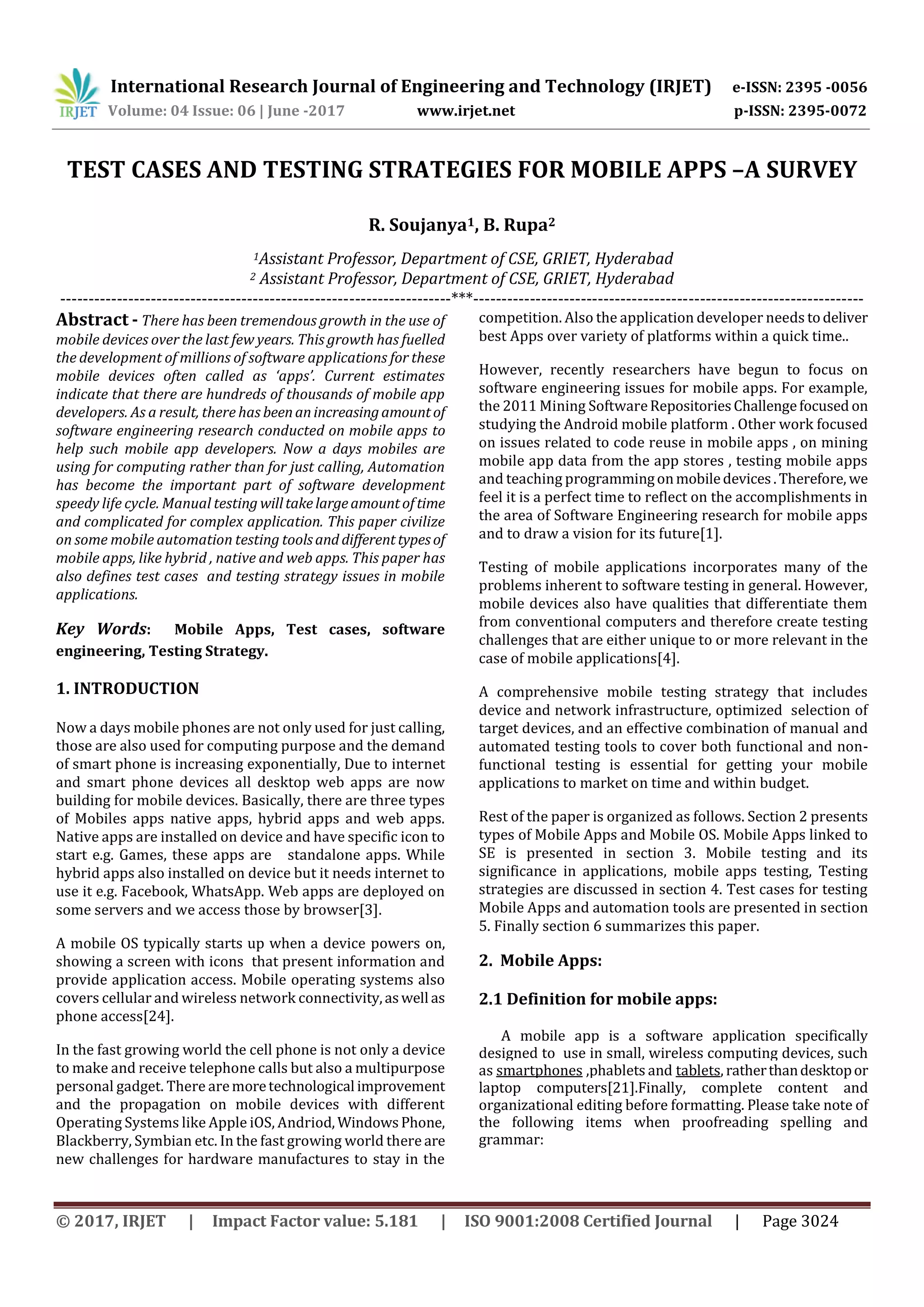 International Research Journal of Engineering and Technology (IRJET) e-ISSN: 2395 -0056
Volume: 04 Issue: 06 | June -2017 www.irjet.net p-ISSN: 2395-0072
© 2017, IRJET | Impact Factor value: 5.181 | ISO 9001:2008 Certified Journal | Page 3024
TEST CASES AND TESTING STRATEGIES FOR MOBILE APPS –A SURVEY
R. Soujanya1, B. Rupa2
1Assistant Professor, Department of CSE, GRIET, Hyderabad
2 Assistant Professor, Department of CSE, GRIET, Hyderabad
---------------------------------------------------------------------***---------------------------------------------------------------------
Abstract - There has been tremendous growth in the use of
mobile devices over the last few years. This growth has fuelled
the development of millions of software applications for these
mobile devices often called as ‘apps’. Current estimates
indicate that there are hundreds of thousands of mobile app
developers. As a result, there has beenanincreasingamountof
software engineering research conducted on mobile apps to
help such mobile app developers. Now a days mobiles are
using for computing rather than for just calling, Automation
has become the important part of software development
speedy life cycle. Manual testing willtakelargeamountoftime
and complicated for complex application. This paper civilize
on some mobile automation testing toolsand differenttypesof
mobile apps, like hybrid , native and web apps. This paper has
also defines test cases and testing strategy issues in mobile
applications.
Key Words: Mobile Apps, Test cases, software
engineering, Testing Strategy.
1. INTRODUCTION
Now a days mobile phones are not only used for just calling,
those are also used for computing purpose and the demand
of smart phone is increasing exponentially, Due to internet
and smart phone devices all desktop web apps are now
building for mobile devices. Basically, there are three types
of Mobiles apps native apps, hybrid apps and web apps.
Native apps are installed on device and have specific icon to
start e.g. Games, these apps are standalone apps. While
hybrid apps also installed on device but it needs internet to
use it e.g. Facebook, WhatsApp. Web apps are deployed on
some servers and we access those by browser[3].
A mobile OS typically starts up when a device powers on,
showing a screen with icons that present information and
provide application access. Mobile operating systems also
covers cellular and wireless network connectivity,aswell as
phone access[24].
In the fast growing world the cell phone is not only a device
to make and receive telephone calls but also a multipurpose
personal gadget. There aremoretechnological improvement
and the propagation on mobile devices with different
Operating Systems like Apple iOS, Andriod, WindowsPhone,
Blackberry, Symbian etc. In the fast growing world there are
new challenges for hardware manufactures to stay in the
competition. Also the application developer needs todeliver
best Apps over variety of platforms within a quick time..
However, recently researchers have begun to focus on
software engineering issues for mobile apps. For example,
the 2011 Mining SoftwareRepositoriesChallengefocused on
studying the Android mobile platform . Other work focused
on issues related to code reuse in mobile apps , on mining
mobile app data from the app stores , testing mobile apps
and teaching programmingonmobiledevices.Therefore, we
feel it is a perfect time to reflect on the accomplishments in
the area of Software Engineering research for mobile apps
and to draw a vision for its future[1].
Testing of mobile applications incorporates many of the
problems inherent to software testing in general. However,
mobile devices also have qualities that differentiate them
from conventional computers and therefore create testing
challenges that are either unique to or more relevant in the
case of mobile applications[4].
A comprehensive mobile testing strategy that includes
device and network infrastructure, optimized selection of
target devices, and an effective combination of manual and
automated testing tools to cover both functional and non-
functional testing is essential for getting your mobile
applications to market on time and within budget.
Rest of the paper is organized as follows. Section 2 presents
types of Mobile Apps and Mobile OS. Mobile Apps linked to
SE is presented in section 3. Mobile testing and its
significance in applications, mobile apps testing, Testing
strategies are discussed in section 4. Test cases for testing
Mobile Apps and automation tools are presented in section
5. Finally section 6 summarizes this paper.
2. Mobile Apps:
2.1 Definition for mobile apps:
A mobile app is a software application specifically
designed to use in small, wireless computing devices, such
as smartphones ,phablets and tablets, ratherthandesktopor
laptop computers[21].Finally, complete content and
organizational editing before formatting. Please take note of
the following items when proofreading spelling and
grammar:
 