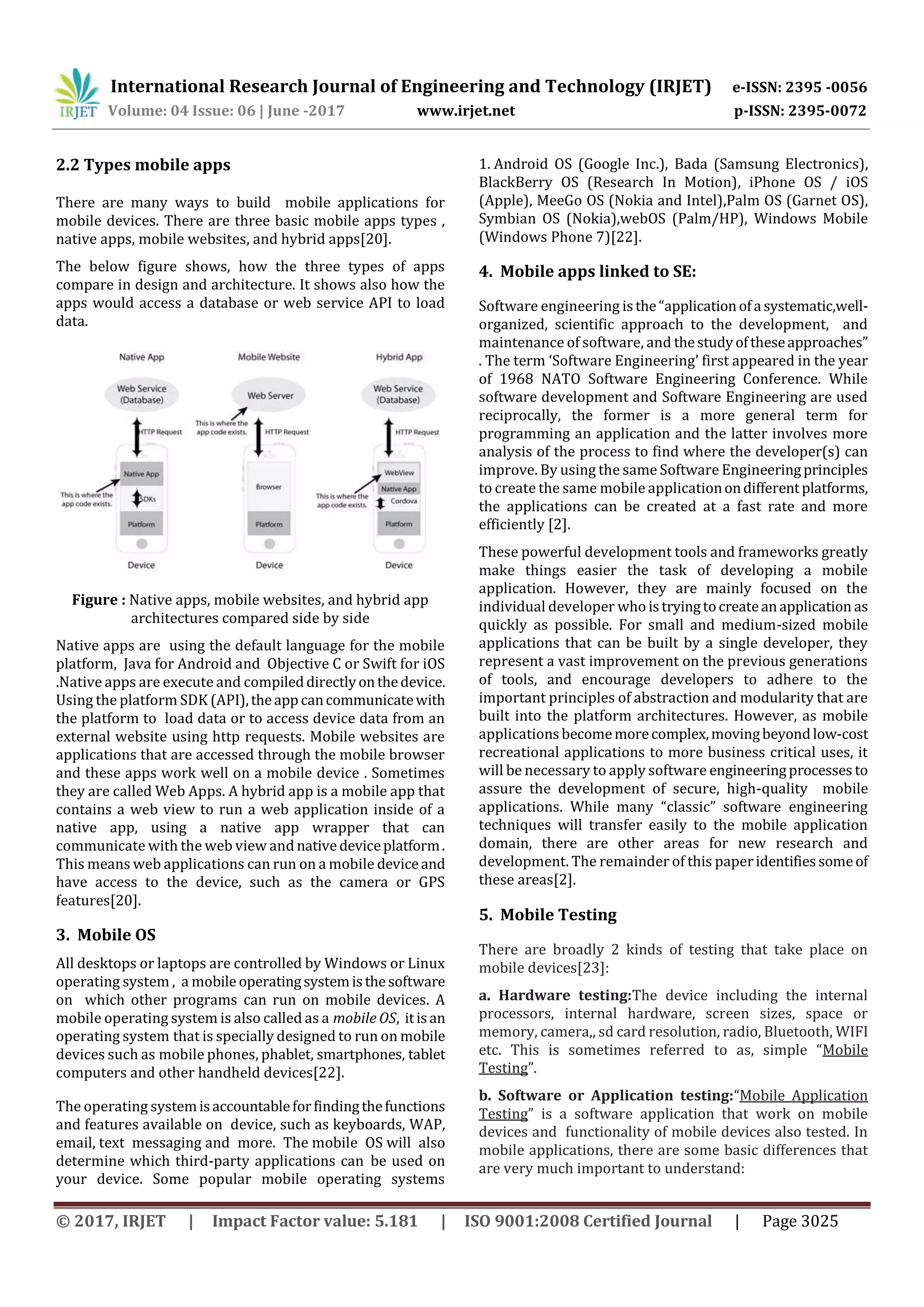 International Research Journal of Engineering and Technology (IRJET) e-ISSN: 2395 -0056
Volume: 04 Issue: 06 | June -2017 www.irjet.net p-ISSN: 2395-0072
© 2017, IRJET | Impact Factor value: 5.181 | ISO 9001:2008 Certified Journal | Page 3025
2.2 Types mobile apps
There are many ways to build mobile applications for
mobile devices. There are three basic mobile apps types ,
native apps, mobile websites, and hybrid apps[20].
The below figure shows, how the three types of apps
compare in design and architecture. It shows also how the
apps would access a database or web service API to load
data.
Figure : Native apps, mobile websites, and hybrid app
architectures compared side by side
Native apps are using the default language for the mobile
platform, Java for Android and Objective C or Swift for iOS
.Native apps are execute and compileddirectlyonthedevice.
Using the platform SDK (API),theapp cancommunicatewith
the platform to load data or to access device data from an
external website using http requests. Mobile websites are
applications that are accessed through the mobile browser
and these apps work well on a mobile device . Sometimes
they are called Web Apps. A hybrid app is a mobile app that
contains a web view to run a web application inside of a
native app, using a native app wrapper that can
communicate with the web view and nativedeviceplatform.
This means web applications can run on a mobile deviceand
have access to the device, such as the camera or GPS
features[20].
3. Mobile OS
All desktops or laptops are controlled by Windows or Linux
operating system , a mobile operatingsystemisthesoftware
on which other programs can run on mobile devices. A
mobile operating system is also called as a mobile OS, itisan
operating system that is specially designed to run on mobile
devices such as mobile phones, phablet, smartphones, tablet
computers and other handheld devices[22].
The operating systemisaccountableforfindingthefunctions
and features available on device, such as keyboards, WAP,
email, text messaging and more. The mobile OS will also
determine which third-party applications can be used on
your device. Some popular mobile operating systems
1. Android OS (Google Inc.), Bada (Samsung Electronics),
BlackBerry OS (Research In Motion), iPhone OS / iOS
(Apple), MeeGo OS (Nokia and Intel),Palm OS (Garnet OS),
Symbian OS (Nokia),webOS (Palm/HP), Windows Mobile
(Windows Phone 7)[22].
4. Mobile apps linked to SE:
Software engineering isthe“applicationofa systematic,well-
organized, scientific approach to the development, and
maintenance of software, and thestudyoftheseapproaches”
. The term ‘Software Engineering’ first appeared in the year
of 1968 NATO Software Engineering Conference. While
software development and Software Engineering are used
reciprocally, the former is a more general term for
programming an application and the latter involves more
analysis of the process to find where the developer(s) can
improve. By using the same Software Engineeringprinciples
to create the same mobile applicationondifferentplatforms,
the applications can be created at a fast rate and more
efficiently [2].
These powerful development tools and frameworks greatly
make things easier the task of developing a mobile
application. However, they are mainly focused on the
individual developer who istryingtocreateanapplication as
quickly as possible. For small and medium-sized mobile
applications that can be built by a single developer, they
represent a vast improvement on the previous generations
of tools, and encourage developers to adhere to the
important principles of abstraction and modularity that are
built into the platform architectures. However, as mobile
applicationsbecomemorecomplex,movingbeyondlow-cost
recreational applications to more business critical uses, it
will be necessary to apply software engineeringprocesses to
assure the development of secure, high-quality mobile
applications. While many “classic” software engineering
techniques will transfer easily to the mobile application
domain, there are other areas for new research and
development. The remainder of this paperidentifiessomeof
these areas[2].
5. Mobile Testing
There are broadly 2 kinds of testing that take place on
mobile devices[23]:
a. Hardware testing:The device including the internal
processors, internal hardware, screen sizes, space or
memory, camera,, sd card resolution, radio, Bluetooth, WIFI
etc. This is sometimes referred to as, simple “Mobile
Testing”.
b. Software or Application testing:“Mobile Application
Testing” is a software application that work on mobile
devices and functionality of mobile devices also tested. In
mobile applications, there are some basic differences that
are very much important to understand:
 