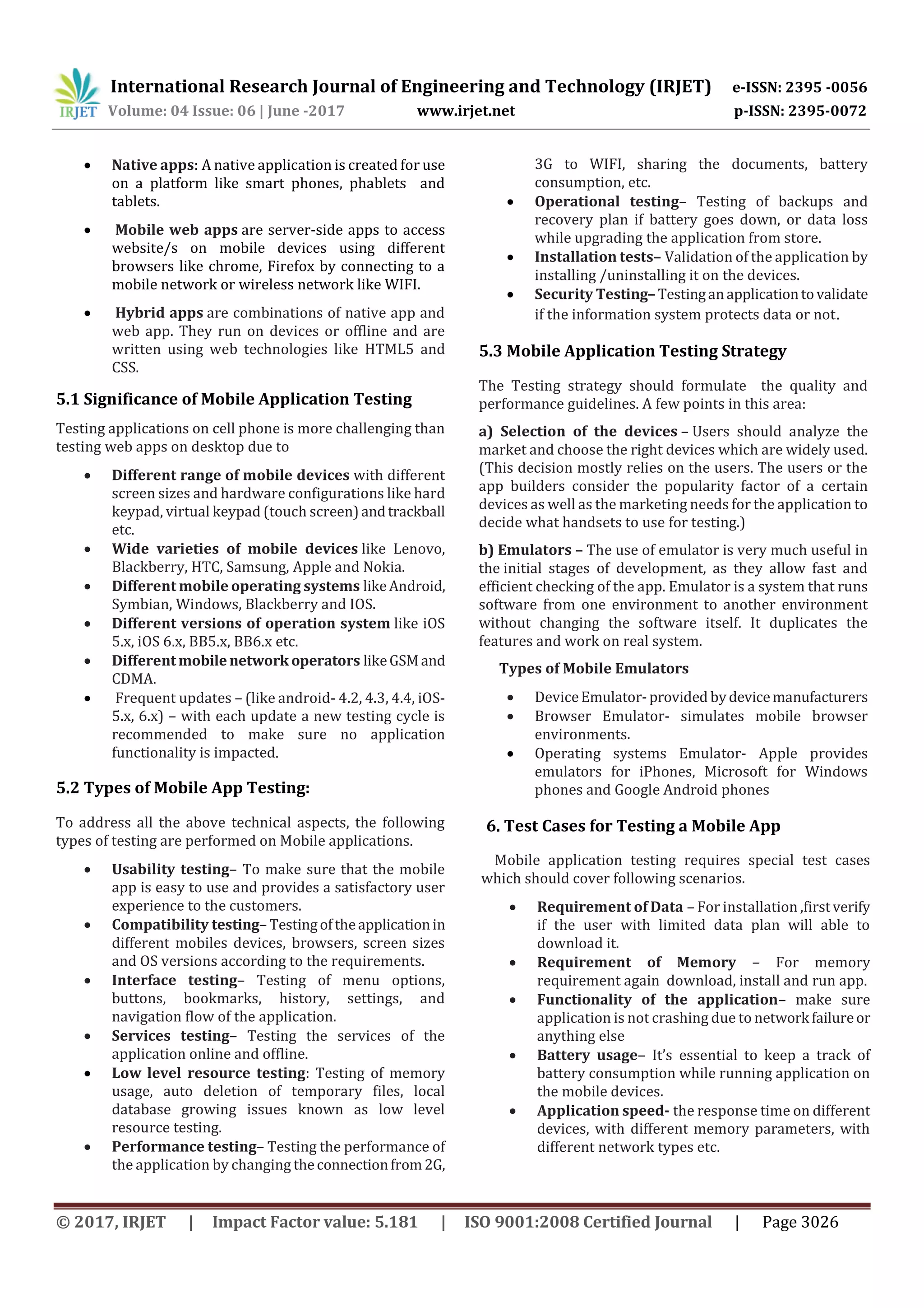 International Research Journal of Engineering and Technology (IRJET) e-ISSN: 2395 -0056
Volume: 04 Issue: 06 | June -2017 www.irjet.net p-ISSN: 2395-0072
© 2017, IRJET | Impact Factor value: 5.181 | ISO 9001:2008 Certified Journal | Page 3026
 Native apps: A native application is created for use
on a platform like smart phones, phablets and
tablets.
 Mobile web apps are server-side apps to access
website/s on mobile devices using different
browsers like chrome, Firefox by connecting to a
mobile network or wireless network like WIFI.
 Hybrid apps are combinations of native app and
web app. They run on devices or offline and are
written using web technologies like HTML5 and
CSS.
5.1 Significance of Mobile Application Testing
Testing applications on cell phone is more challenging than
testing web apps on desktop due to
 Different range of mobile devices with different
screen sizes and hardware configurations like hard
keypad, virtual keypad (touch screen)andtrackball
etc.
 Wide varieties of mobile devices like Lenovo,
Blackberry, HTC, Samsung, Apple and Nokia.
 Different mobile operating systems likeAndroid,
Symbian, Windows, Blackberry and IOS.
 Different versions of operation system like iOS
5.x, iOS 6.x, BB5.x, BB6.x etc.
 Differentmobilenetwork operators likeGSMand
CDMA.
 Frequent updates – (like android- 4.2, 4.3, 4.4, iOS-
5.x, 6.x) – with each update a new testing cycle is
recommended to make sure no application
functionality is impacted.
5.2 Types of Mobile App Testing:
To address all the above technical aspects, the following
types of testing are performed on Mobile applications.
 Usability testing– To make sure that the mobile
app is easy to use and provides a satisfactory user
experience to the customers.
 Compatibility testing– Testingoftheapplicationin
different mobiles devices, browsers, screen sizes
and OS versions according to the requirements.
 Interface testing– Testing of menu options,
buttons, bookmarks, history, settings, and
navigation flow of the application.
 Services testing– Testing the services of the
application online and offline.
 Low level resource testing: Testing of memory
usage, auto deletion of temporary files, local
database growing issues known as low level
resource testing.
 Performance testing– Testing the performance of
the application by changing theconnectionfrom2G,
3G to WIFI, sharing the documents, battery
consumption, etc.
 Operational testing– Testing of backups and
recovery plan if battery goes down, or data loss
while upgrading the application from store.
 Installation tests– Validation of the application by
installing /uninstalling it on the devices.
 Security Testing– Testinganapplicationtovalidate
if the information system protects data or not.
5.3 Mobile Application Testing Strategy
The Testing strategy should formulate the quality and
performance guidelines. A few points in this area:
a) Selection of the devices – Users should analyze the
market and choose the right devices which are widely used.
(This decision mostly relies on the users. The users or the
app builders consider the popularity factor of a certain
devices as well as the marketing needs for the application to
decide what handsets to use for testing.)
b) Emulators – The use of emulator is very much useful in
the initial stages of development, as they allow fast and
efficient checking of the app. Emulator is a system that runs
software from one environment to another environment
without changing the software itself. It duplicates the
features and work on real system.
Types of Mobile Emulators
 DeviceEmulator-provided bydevicemanufacturers
 Browser Emulator- simulates mobile browser
environments.
 Operating systems Emulator- Apple provides
emulators for iPhones, Microsoft for Windows
phones and Google Android phones
6. Test Cases for Testing a Mobile App
Mobile application testing requires special test cases
which should cover following scenarios.
 Requirement of Data – For installation ,firstverify
if the user with limited data plan will able to
download it.
 Requirement of Memory – For memory
requirement again download, install and run app.
 Functionality of the application– make sure
application is not crashing due to network failureor
anything else
 Battery usage– It’s essential to keep a track of
battery consumption while running application on
the mobile devices.
 Application speed- the response time on different
devices, with different memory parameters, with
different network types etc.
 